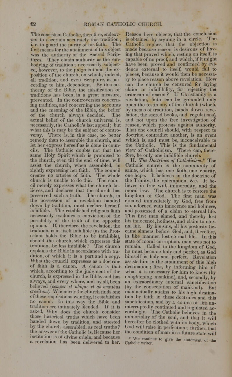 The consistent Catholic,therefore, endeav- ors to ascertain accurately this tradition ; i. e. to guard the purity of his faith. The first means tor the attainment of this ohject was the authority of the Sacred Scrip- tures. They obtain authority as the em- bodying of tradition ; necessarily subject- ed, however, to the judgment and the ex- position of the church, on which, indeed, all tradition, and even Scripture, is, ac- cording to him, dependent. By this au- thority of the Bible, the falsification of traditions has been, in a great measure, prevented. In the controversies concern- ing tradition, and concerning the accounts and the meaning of the Bible, the belief of the church always decided. The actual belief of the church universal is, necessarily, the Catholic's last appeal; but what this is may be the subject of contro- versy. There is, in this case, no better . remedy than to assemble the church, and let her express herself as is done in coun- cils. The Catholic doubts not that the same Holy Spirit which is promised to the church, even till the end of time, will assist the church, when assembled, in rightly expressing her faith. The council creates no articles of faith. The whole church is unable to do this. The coun- cil merely expresses what the church be- lieves, and declares that the church has preserved such a truth. The church, in the possession of a revelation handed down by tradition, must declare herself infallible. The established religious faith necessarily excludes a conviction of the possibility of the truth of the opposite opinion. If, therefore, the revelation, the tradition, is hi itself infallible (as the Prot- estant holds the Bible to be infallible), should the church, which expresses this tradition, be less infallible ? The church explains the Bible in accordance with tra- dition, of which it is a part and a copy. What the council expresses as a doctrine of faith is a canon. A canon is that which, according to the judgment of the church, is expressed in the Bible, and has always, and every where, and by all, been belie red [semper et ubique et ab omnibus creditum). Whenever the church finds one of these requisitions wanting, it establishes no canon. In this way the Bible and tradition are intimately blended. If it is asked, Why does the church consider those historical truths which have been handed down by tradition, and attested by the church assembled, as real truths ? the answer of the Catholic is, Because her institution is of divine origin, and because a revelation has been delivered to her. i&son here objects, that the conclusion obtained by arguing in a circle. The Re* is obt;i Catholic replies, that the objection is made because reason is desirous of hav- ing that proved which, resting on itself, is capable of no proof, and which, if it might have been proved and confirmed by evi- dence external to itself, would fall to pieces, because it would then be necessa- ry to place reason above revelation. How can the church be censured for laying claim to infallibility, for rejecting th« criticism of reason ? If Christianity is a revelation, faith can be grounded only upon the testimony of the church (which, by means of tradition, hands down reve- lation, the sacred books, and regulations), and not upon the free investigation of reason, which protests against authority. That one council should, with respect to doctrine, contradict another, is an event which is, and must be, inconceivable to the Catholic. This is the fundamental view of Catholicism. There can, there- fore, be only one infallible church. II. The Doctrines of Catholicism.* The Catholic church is the community of saints, which has one faith, one charity, one hope. It believes in the doctrine of the Trinity, the redemption, &c. It be- lieves in free will, immortality, and the moral law. The church is to restore the kingdom of God. The first man was created immediately by God, free from sin, adorned with innocence and holiness, anil possessed of a claim to eternal life. This first man sinned, and thereby lost his innocence, holiness, and claim to eter- nal life. By his sins, all his posterity be- came sinners before God, and, therefore, in like manner, lost, eternal life. In this state of moral corruption, man was not to remain. Called to the kingdom of God, he must become holy and perfect, as God himself is holy and perfect. Revelation assists him in the attainment of this high destination; first, by informing him of what it is necessary for him to know (by enlightening mankind), and, secondly, by an extraordinary internal sanctification (by the consecration of mankind). But man actually attains to his high destina- tion by faith in these doctrines and this sanctification, and by a course of life un- interruptedly continued and regulated ac- cordingly. The Catholic believes in the immortality of the soul, and that it will hereafter be clothed with its body, which God will raise in perfection ; further, that the condition of man in a future state will * We continue to give the statement of the Catholic writer.