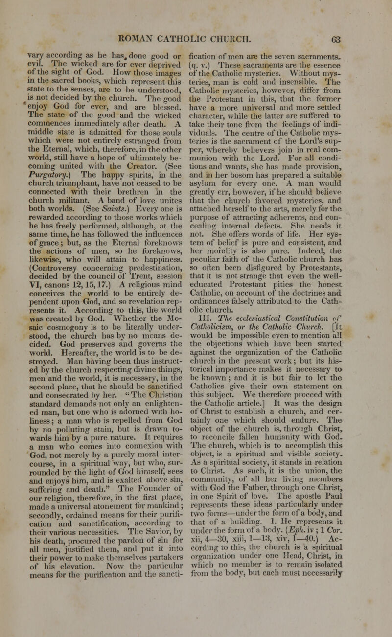 vary according as he has, done good or evil. The wicked are for ever deprived of the sight of God. How those images in the sacred books, which represent this state to the senses, are to be understood, is not decided by the church. The good 'enjoy God for ever, and are blessed. The state of the good and the wicked commences immediately after death. A middle state is admitted for those souls which were not entirely estranged from the Eternal, which, therefore, in the other world, still have a hope of ultimately be- coming united with the Creator. (See Purgatory.) The happy spirits, in the church triumphant, have not ceased to be connected with their brethren in the church militant. A band of love unites both worlds. (See Saints.) Every one is rewarded according to those works which he has freely performed, although, at the same time, he has followed the influences of grace; but, as the Eternal foreknows the actions of men, so he foreknows, likewise, who will attain to happiness. (Controversy concerning predestination, decided by the council of Trent, session VI, canons 12,15,17.) A religious mind conceives the world to be entirely de- pendent upon God, and so revelation rep- resents it. According to this, the world was created by God. Whether the Mo- saic cosmogony is to be literally under- stood, the churcli has by no means de- cided. God preserves and governs the world. Hereafter, the world is to be de- stroyed. Man having been thus instruct- ed by the church respecting divine things, men and the world, it is necessary, in the second place, that he should be sanctified and consecrated by her.  The Christian standard demands not only an enlighten- ed man, but one who is adorned with ho- liness ; a man who is repelled from God by no polluting stain, but is drawn to- wards him by a pure nature. It requires a man who comes into connexion with God, not merely by a purely moral inter- course, in a spiritual way, but who, sur- rounded by the light of God himself, sees and enjoys him, and is exalted above sin, suffering and death. The Founder of our religion, therefore, in the first place, made a universal atonement for mankind ; secondly, ordained means for their purifi- cation and sanctification, according to their various necessities. The Savior, by his death, procured the pardon of sin for all men, justified them, and put it into their power to make themselves partakers of his elevation. Now the particular means for the purification and the sancti- fication of men are the seven sacraments. {(]. v.) These sacraments are the essence of the Catholic mysteries. Without mys- teries, man is cold and insensible. The Catholic mysteries, however, differ from the Protestant in this, that the former have a more universal and more settled character, while the latter are suffered to take their tone from the feelings of indi- viduals. The centre of the Catholic mys- teries is the sacrament of the Lord's sup- per, whereby believers join in real com- munion with the Lord. For all condi- tions and wants, she has made provision, and in her bosom has prepared a suitable asylum for every one. A man would greatly err, however, if he should believe that the church favored mysteries, and attached herself to the arts, merely for the purpose of attracting adherents, and con- cealing internal defects. She needs it not. She offers words of life. Her sys- tem of belief is pure and consistent, and her morality is also pure. Indeed, the peculiar faith of the Catholic church has so often been disfigured by Protestants, that it is not strange that even the well- educated Protestant pities the honest Catholic, on account of the doctrines and ordinances falsely attributed to the Cath- olic church. III. The ecclesiastical Constitution of Catholicism, or the Catholic Church, [it would be impossible even to mention all the objections which have been started against the organization of the Catholic church in the present work; but its his- torical importance makes it necessaiy to be known ; and it is but fair to let the Catholics give their own statement on this subject. We therefore proceed with the Catholic article.] It was the design of Christ to establish a church, and cer- tainly one which should endure. The object of the church is, through Christ, to reconcile fallen humanity with God. The church, which is to accomplish this object, is a spiritual and visible society. As a spiritual society, it stands in relation to Christ. As such, it is the union, the community, of all her living members with God the Father, through one Christ, in one Spirit of love. The apostle Paul represents these ideas parti-cularly under two forms—under the form of a body, and that of a building. 1. He represents it under the form of a body. (Eph. iv ; 1 Cor. xii, 4—30, xiii, 1—13, xiv, 1—40.) Ac- cording to this, the church is a spiritual organization under one Head, Christ, in winch no member is to remain isolated from the body, but each must necessarily