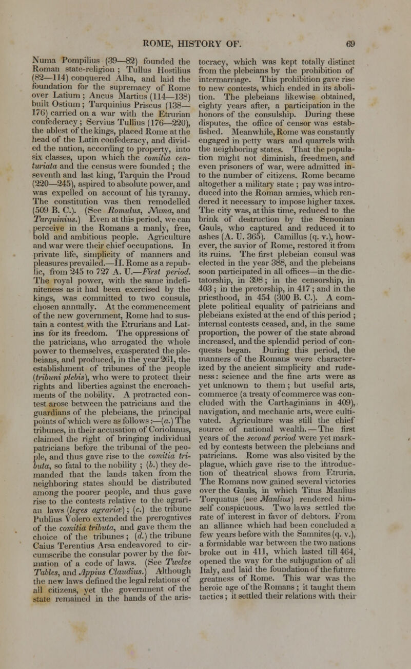 Numa Pompilius (.'39—82) founded the Roman state-religion ; Tullus Ilostilius (82—114) conquered Alba, and laid the foundation for the supremacy of Rome over Latium ; Ancus Martius (114—138) built Ostium ; Tarquinius Priscus (138— 176) carried on a war with the Etrurian confederacy; Servius Tullius (176—220), the ablest of the kings, placed Rome at the head of the Latin confederacy, and divid- ed the nation, according to property, into six classes, upon which the comitia cen- turiata and the census were founded ; the seveuth and last king, Tarquin the Proud (220—245), aspired to absolute power, and was expelled on account of his tyranny. The constitution was then remodelled (509 B. C). (See Romulus, Numa, and Tarquinius.) Even at this period, we can perceive in the Romans a manly, free, bold and ambitious people. Agriculture and war were their chief occupations. In private life, simplicity of manners and pleasures prevailed.—II. Rome as a repub- lic, from 245 to 727 A. U.—First period. The royal power, with the same indefi- niteness as it had been exercised by the kings, was committed to two consuls, chosen annually. At the commencement of the new government, Rome had to sus- tain a contest with the Etrurians and Lat- ins for its freedom. The oppressions of the patricians, who arrogated the whole power to themselves, exasperated the ple- beians, and produced, in the year 261, the establishment of tribunes of the people (tribuni plebis), who were to protect their rights and liberties against the encroach- ments of the nobility. A protracted con- test arose between the patricians and the guardians of the plebeians, the principal points of which were as follows:—(a.) The tribunes, in their accusation of Coriolanus, claimed the right of bringing individual patricians before the tribunal of the peo- ple, and thus gave rise to the comitia tri- buta, so fatal to the nobility ; (i.) they de- manded that the lands taken from the neighboring states should be distributed among the poorer people, and thus gave rise to the contests relative to the agrari- an laws {Uses agraria); (c.) the tribune Publius Volero extended the prerogatives of the comitia tributa, and gave them the choice of the tribunes ; {d.) the tribune Caius Terentius Arsa endeavored to cir- cumscribe the consular power by the for- mation of a code of laws. (See Twelve Tables, and Appius Claudius.) Although the new laws defined the legal relations of all citizens, yet the government of the state remained in the hands of the aris- tocracy, which was kept totally distinct from the plebeians by the prohibition of intermarriage. This prohibition gave rise to new contests, which ended in its aboli- tion. The plebeians likewise obtained, eighty years after, a participation in the honors of the consulship. During these disputes, the office of censor was estab- lished. Meanwhile, Rome was constantly engaged in petty wars and quarrels with the neighboring states. That the popula- tion might not diminish, freedmen, and even prisoners of war, were admitted in- to the number of citizens. Rome became altogether a military state ; pay was intro- duced into the Roman armies, which ren- dered it necessary to impose higher taxes. The city was, at this time, reduced to the brink of destruction by the Senonian Gauls, who captured and reduced it to ashes (A. U. 365). Camillus (q. v.), how- ever, the savior of Rome, restored it from its ruins. The first plebeian consul was elected in the year 388, and the plebeians soon participated in all offices—in the dic- tatorship, in 398; in the censorship, in 403 ; in the pretorship, in 417; and in the priesthood, in 454 (300 B. C). A com- plete political equality of patricians and plebeians existed at the end of this period ; internal contests ceased, and, in the same proportion, the power of the state abroad increased, and the splendid period of con- quests began. During this period, the manners of the Romans were character- ized by the ancient simplicity and rude- ness: science and the fine arts were as yet unknown to them; but useful arts, commerce (a treaty of commerce was con- cluded with the Carthaginians in 409), navigation, and mechanic arts, were culti- vated. Agriculture was still the chief source of national wealth. — The first years of the second period were yet mark- ed by contests between the plebeians and patricians. Rome was also visited by the plague, which gave rise to the introduc- tion of theatrical shows from Etruria. The Romans now gained several victories over the Gauls, in which Titus Manliua Torquatus (see Manlius) rendered him- self conspicuous. Two laws settled the rate of interest in favor of debtors. From an alliance which had been concluded a few years before with the Samnites (q. v.), a formidable war between the two nations broke out in 411, which lasted till 464, opened the way for the subjugation of all Italy, and laid the foundation of the future greatness of Rome. This war was the heroic age of the Romans ; it taught them tactics; it settled their relations with theii