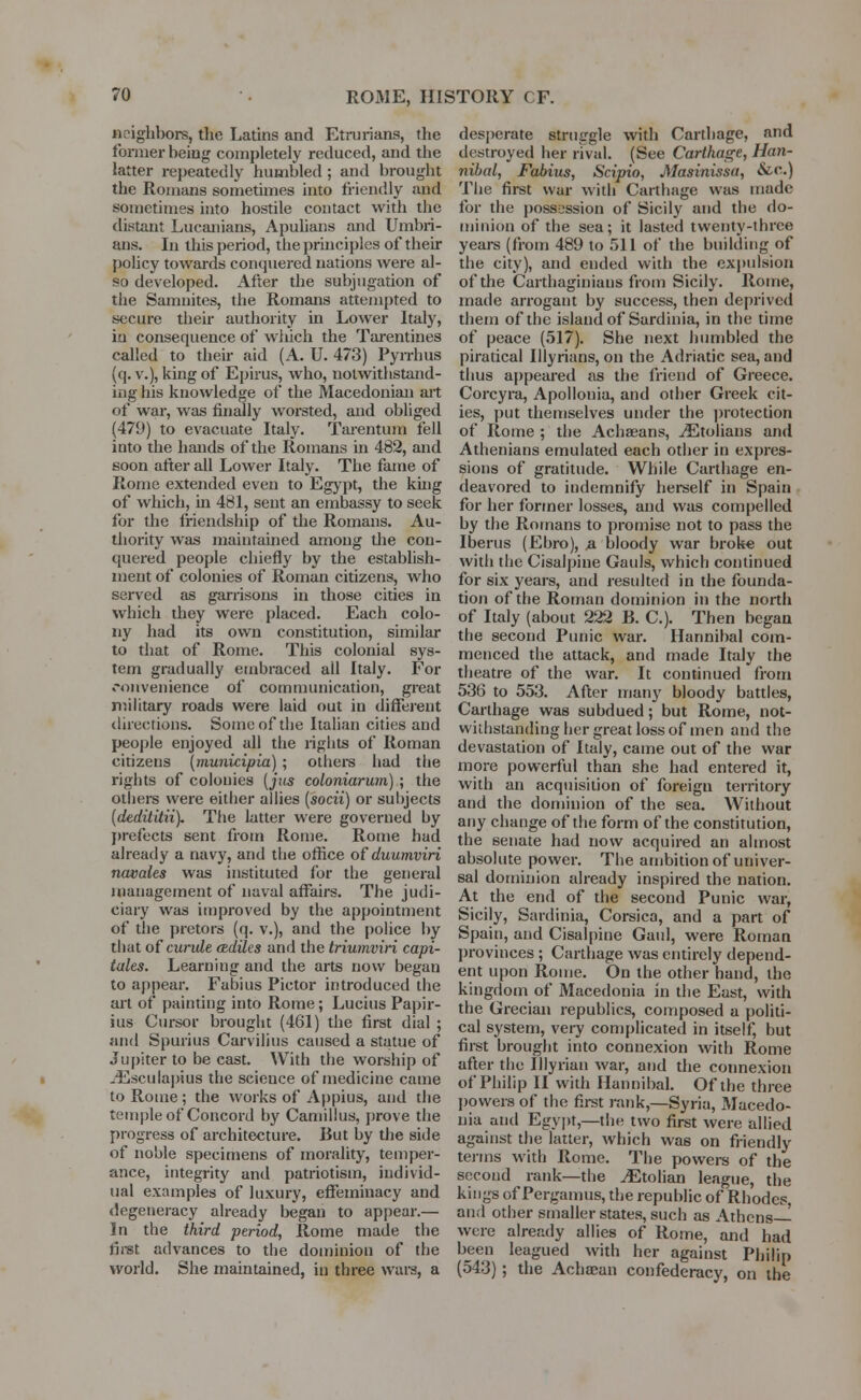 neighbors, the Latins and Etrurians, the former being completely reduced, and the latter repeatedly humbled ; and brought the Romans sometimes into friendly and sometimes into hostile contact with the distant Lucanians, Apulians and Umbri- ans. In this period, the principles of then- policy towards conquered nations were al- so developed. After the subjugation of the Samnites, the Romans attempted to secure their authority in Lower Italy, in consequence of which the Tarentines called to their aid (A. U. 473) Pyrrhus (q. v.), king of Epirus, who, notwithstand- ing his knowledge of the Macedonian art of war, was finally worsted, and obliged (479) to evacuate Italy. Tarentum fell into the hands of the Romans in 482, and soon after all Lower Italy. The fame of Rome extended even to Egypt, the king of which, hi 481, sent an embassy to seek for the friendship of the Romans. Au- thority was maintained among the con- quered people chiefly by the establish- ment of colonies of Roman citizens, who served as garrisons in those cities in which they were placed. Each colo- ny had its own constitution, similar to that of Rome. This colonial sys- tem gradually embraced all Italy. For convenience of communication, great military roads were laid out in different directions. Some of the Italian cities and people enjoyed all the rights of Roman citizens (municipia) ; others had the rights of colonies (jus coloniarum) ; the others were either allies (socii) or subjects (dedititii). The latter were governed by prefects sent from Rome. Rome had already a navy, and the office of duumviri novates was instituted for the general management of naval affairs. The judi- ciary was improved by the appointment of the pretors (q. v.), and the police by that ofcunde cediles and the triumviri capi- tates. Learning and the arts now began to appear. Fabius Pictor introduced the art of painting into Rome ; Lucius Papir- ius Cursor brought (461) the first dial ; and Spurius Carvilius caused a statue of Jupiter to be cast. With the worship of -Esculapius the science of medicine came to Rome; the works of Appius, and the temple of Concord by Canhllus, prove the progress of architecture. But by the side of noble specimens of morality, temper- ance, integrity and patriotism, individ- ual examples of luxury, effeminacy and degeneracy already began to appear.— In the third period, Rome made the first advances to the dominion of the world. She maintained, in three wars, a desperate struggle with Carthage, and destroyed her rival. (See Carthage, Han- nibal, Fabius, Scipio, Masinissa, &o.) The first war with Carthage was made for the possession of Sicily and the do- minion of the sea; it lasted twenty-three years (from 489 to 511 of the building of the city), and ended with the expulsion of the Carthaginians from Sicily. Rome, made arrogant by success, then deprived them of the island of Sardinia, in the time of peace (517). She next humbled the piratical Ulyrians, on the Adriatic sea, and thus appeared as the friend of Greece. Corcyra, Apollonia, and other Greek cit- ies, put themselves under the protection of Rome ; the Achaeans, iEtolians and Athenians emulated each other in expres- sions of gratitude. While Carthage en- deavored to indemnify herself in Spain for her former losses, and was compelled by the Romans to promise not to pass the Iberus (Ebro), a bloody war broke out with the Cisalpine Gauls, which continued for six years, and resulted in the founda- tion of the Roman dominion in the north of Italy (about 222 B. C). Then began the second Punic war. Hannibal com- menced the attack, and made Italy the theatre of the war. It continued from 536 to 553. After many bloody battles, Carthage was subdued ; but Rome, not- withstanding her great loss of men and the devastation of Italy, came out of the war more powerful than she had entered it, with an acquisition of foreign territory and the dominion of the sea. Without any change of the form of the constitution, the senate had now acquired an almost absolute power. The ambition of univer- sal dominion already inspired the nation. At the end of the second Punic war, Sicily, Sardinia, Corsica, and a part of Spain, and Cisalpine Gaul, were Roman provinces ; Carthage was entirely depend- ent upon Rome. On the other hand, the kingdom of Macedonia in the East, with the Grecian republics, composed a politi- cal system, very complicated in itself, but first brought into connexion with Rome after the Illyrian war, and the connexion of Philip II with Hannibal. Of the three powers of the first rank,—Syria, Macedo- nia and Egypt,—the two first were allied against the latter, which was on friendly terms with Rome. The powers of the second rank—the ^Etolian league, the kings of Pergamus, the republic of Rhodes, and other smaller states, such as Athens- were already allies of Rome, and had been leagued with her against Philip (543) ; the Achaean confederacy, on the