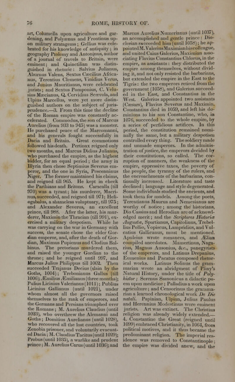 art, Columella upon agriculture and gar- dening, and Polysenus and Frontinus up- on military stratagems ; Gellius was cele- brated for his knowledge of antiquity ; in geography Ptolemy and Antoninus, author of a journal of travels to Britain, were eminent; and Quiuctilian was distin- guished in rhetoric: Salvius Julianus, Aburnus Valens, Sextus Csecilius Africa- nus, Terentius Clemens, Vinidius Verus, and Junius Mauritianus, were celebrated jurists; and Sextus Pomponius, C. Veln- sius Msecianus, Q. Cervidius Scsevola, and Ulpius Marcellus, were yet more distin- guished authors on the suhject of juris- prudence.—3. From this time the decline of the Roman empire was constantly ac- celerated. Commodus, the son of Marcus Aurelius (from 933 to 945) was a monster. He purchased peace of the Marcomanni, and his generals fought successfully in Dacia and Britain. Great commotions followed his death. Pertinax reigned only two months, and Marcus Didius Julianus, who purchased the empire, as the highest bidder, for an equal period ; the army in Illyria then chose Septimius Severus em- peror, and the one in Syria, Pescenninus Niger. The former maintained his claims, and reigned till 965. He kept in check the Parthians and Britons. Caracalla (till 970) was a tyrant; his murderer, Macri- nus, succeeded, and reigned till 971; Heli- ogabalus, a shameless voluptuary, till 975; and Alexander Severus, an excellent prince, till 988. After the latter, his mur- derer, Maximin the Thracian (till 991), ex- ercised a military despotism. While he was carrying on the war in Germany with success, the senate chose the elder Gor- dian emperor, and, after the death of Gor- dian, Maximus Pupienusand Clodius Bal- binus. The pretorians murdered them, and raised the younger Gordian to the throne; and he reigned until 997, and Marcus Julius Philippus till 1002. Then succeeded Trajanus Decius (slain by the Goths, 1004); Trebonianus Gallus (till 1006); ^Emilius iErnilianus (three months); PuliusLicinius V^alerianus(lOll); Publius Licinius Gallianus (until 1021), under whom almost all the governors raised themselves to the rank of emperors, and the Germans and Persians triumphed over the Romans; M. Aurelius Claudius (until 1023), who overthrew the Alemanni and Goths; Domitius Aurelianus (until 1028), who recovered all the lost countries, took Zenobia prisoner, and voluntarily evacuat- ed Dacia; M. ClaudiusTacitus(unlil 1029); Probus (until 1035), a warlike and prudent prince; M. Aurelius Carus (until 1036); and Marcus Aurelius Xiunerianus (until 1037), an accomplished and gentle prince: Dio- clesian succeeded him (until 1058); be ap- pointed M.ValerinsMaximianhi.scolleague, and united Caius Galerins, Maximian asso- ciating Flavins Constantius Chlorus, in the empire, as assistants : they distributed the empire among themselves, without divid- ing it, and not only resisted the barbarians, but extended the empire in the East to the Tigris: the two emperors retired from the government (1058), and Galerins succeed- ed in the East, and Constantius in the West. Galerins appointed two assistants (Caesars), Flavins Severus and Maximin. Constantius died in 1059, and left his do- minions to his son Constantine, who, in 1076, succeeded to the whole empire, by a series of perfidious artifices. In this period, the constitution remained nomi- nally the same, but a military despotism controlled every thing. The soldiery made and unmade emperors. In the adminis- tration of justice, the emperors decided by their constitutions, so called. The cor- ruption of manners, the weakness of the empire, oppressive taxes, the poverty of the people, the tyranny of the rulers, and the encroachments of the barbarians, con- tinually increased. Literature and taste declined ; language and style degenerated. Some individuals studied the ancients, and took them for models. Among the poets, Tcrentianus 3Iaurus and Nemesianus are worthy of notice ; among the historians, Dio Cassiusand Herodian are of acknowl- edged merit; and the Scriplores Histories Auguslte, Spartianus, Capitolinus, Trebel- lius Pollio, Vopiscus, Lampridius, and Vul- catius Gallicanus, must be mentioned. Apuleius wrote romances, and iEliati compiled anecdotes. Mamertinus, Naga- rius, Magnus Ausonius, &c, panegyrists of the emperors, and Latinus Drepanius, Enmenius and Pacatus composed rhetor- ical works. Latinus Solinus the gram- marian wrote an abridgment of Pliny's Natural History, under the title of Pohj- histor; Serenus Samonicus a didactic po- em upon medicine; Palladiusawork upon agriculture; and Censorinus the gramma- rian a learned chronological work De Die natali. Papinian, Ulpian, Julius Paulus and Herennius Modestinus were eminent jurists. Art was extinct. The Christ ian religion was already widely extended.— 4. Constantine the Great (reigned until 1099) embraced Christianity, in 1064, from political motives, and it thus became the predominant religion. The imperial res- idence was removed to Constantinople; the empire was divided anew, and the