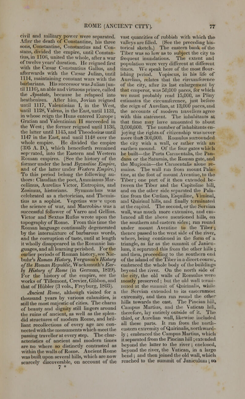 civil and military power were separated. After the death of Constantine, his three sous, Constantine, Constantius and Con- sfans, divided the empire, until Constan- tius, in 1106, united the whole, after a war of twelve years' duration. He reigned first with the Caesar Constantius Gallus, and afterwards with the Caesar Julian, until 1114, maintaining constant wars with the harbarians. His successor was Julian (un- til 1116), an able and virtuous prince, called the Apostate, because he relapsed into heathenism. After him, Jovian reigned until 1117, Valentinian I, in the West, until 1128,Valens, in the East, until 1131, in whose reign the Huns entered Europe; Gratian and Valentinian II succeeded in the West; the former reigned until 1136, the latter until 1145, and Theodosius until 1147 in the East, and until 1148 over the whole empire. He divided the empire (395 A. D.), which henceforth remained separated, into the Eastern and Western Roman empires. (See the history of the former under the head Byzantine Empire, and of the latter under Western Empire.) To this period belong the following au- thors : Claudian the poet, Ammianus Mar- cellinus, Aurelius Victor, Eutropius, and Zosimus, historians. Symmachus was celebrated as a rhetorician, and Thcmis- tius as a sophist. Vegetius wiv'e upon the science of war, and Macrobin^ was a successful follower of Varro and Gellius. Victor and Sextus Rufus wrote upon the topography of Rome. From this time the Roman language continually degenerated by the intermixture of barbarous words, and the corruption of taste, until at length it wholly disappeared in the Romanic lan- guages, and all learning perished. For the earlier periods of Roman history, see Nie- buhr's Roman History, Ferguson's History of the Roman Republic, Wacksmuth's Ear- ly History of Rome (in German, 1819). For the history of the empire, see the works of Tillemont, Crevier, Gibbon, and that of Hiibler (3 vols., Freyburg, 1803). Ancient Rome, although visited for a thousand years by various calamities, is still the most majestic of cities. The charm of beauty and dignity still lingers around the ruins of ancient, as well as the splen- did structures of modern Rome, and bril- liant recollections of every age are con- nected with the monuments which meet the passing traveller at every step. The char- acteristics of ancient and modern times are no where so distinctly contrasted as within the walls of Rome. Ancient Rome was built upon several hills, which are now scarcely discoverable, on account of the 7 * vast quantities of rubbish with which the valleys are filled. (Seethe preceding his- torical sketch.) The eastern bank of the Tiber was so low as to subject the city to frequent inundations. The extent and population were very different at different times. We speak here of the most flour- ishing period. Vopiscus, in his life of Aureliau, relates that the circumference of the city, after its last enlargement by that emperor, was 50,000 paces, for which we must probably read 15,000, as Pliny estimates the circumference, just before the reign of Aurelian, at 13,000 paces,and the accounts of modern travellers agree with this statement. The inhabitants at that time may have amounted to about 3,000,000. The number of inhabitants en- joying the rights of citizenship was never more than 300,000. Romulus surrounded the city with a wall, or rather with an earthen mound. Of the four gates which he built—the Porta Carmentalis, the Pan- dana or the Saturnia, the Roman gate, and the Mugionia—the Carmentalis alone re- mains. The wall ran from mount Pala- tine, at the foot of mount A vendue, to the Tiber; one part of it then extended be- tween the Tiber and the Capitoliue hill, and on the other side separated the Pala- tine from the Coelian, Esquiline, Viminal, and Quirinal hills, and finally terminated at the capitol. The second, or the Servian wall, was much more extensive, and em- braced all the above mentioned hills, on the southern and eastern sides; ran round under mount Aventine to the Tiber; thence passed to the west side of the river, where, being continued in the form of a triangle, as Tar as the summit of Janicu- lum, it separated this from the other hills ; and then, proceeding to the southern end of the island of the Tiber in a direct course, embraced the whole body of the buildings beyond the river. On the north side of the city, the old walls of Romulus wen; mostly preserved ; but the old wall termi- nated at the summit of Quiiinalis, while the Servian extended to its easternmost extremity, and then ran round the other hills towards the east. The Pincian hill, Campus Martius, and the Vatican hill, therefore, lay entirely outside of it. The third, or Aureliau wall, likewise included all these parts. It ran from the north- eastern extremity of Quirinalis, northward- ly ; embraced the Campus Martius, which it separated from the Pincian hill ;exteuded beyond the latter to the river; enclosed, beyond the river, the Vatican, in a large bend ; and then joined the old wall, which reached to the summit of Jauiculuni; so