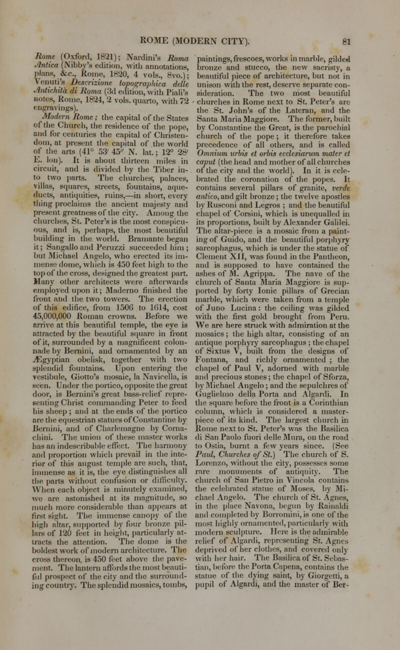 Rome (Oxford, 1821); Nardini's Roma Anlica (Nibby's edition, with annotations, plans, &c, Rome, 1820, 4 vols., 8vo.); Venuti's Descrizione topographica delle Antichita di Roma (3d edition, with Piali's notes, Rome, 1824, 2 vols, quarto, with 72 engravings). Modern Rome; the capital of the States of the Church, the residence of the pope, and for centuries the capital of Christen- dom, at present the capital of the world of the arts (41° 53' 45 N. lat.; 12° 28' E. Ion). It is about thirteen miles in circuit, and is divided by the Tiber in- to two parts. The churches, palaces, villas, squares, streets, fountains, aque- ducts, antiquities, ruins,—in short, every thing proclaims the ancient majesty and present greatness of the city. Among the churches, St. Peter's is the most conspicu- ous, and is, perhaps, the most beautiful building in the world. Bramante began it; Sangallo and Peruzzi succeeded him ; but Michael Angelo, who erected its im- mense dome, which is 450 feet high to the top of the cross, designed the greatest part. Many other architects were afterwards employed upon it; Maderno finished the front and the two towers. The erection of this edifice, from 1506 to 1614, cost 45,000,000 Roman crowns. Before we arrive at this beautiful temple, the eye is attracted by the beautiful square in front of it, surrounded by a magnificent colon- nade by Bernini, and ornamented by an ./Egyptian obelisk, together with two splendid fountains. Upon entering the vestibule, Giotto's mosaic, la Navicella, is seen. Under the portico, opposite the great door, is Bernini's great bass-relief repre- senting Christ commanding Peter to feed his sheep ; and at the ends of the portico are the equestrian statues of Constantine by Bernini, and of Charlemagne by Coina- chini. The union of these master works has an indescribable effect. The harmony and proportion which prevail in the inte- rior of this august temple are such, that, immense as it is, the eye distinguishes all the parts without confusion or difficulty. When each object is minutely examined, we are astonished at its magnitude, so much more considerable than appears at first sight. The immense canopy of the high altar, supported by four bronze pil- lars of 120 feet in height, particularly at- tracts the attention. The dome is the boldest work of modern architecture. The cross thereon, is 450 feet above the pave- ment. The lantern affords the most beauti- ful prospect of the city and the surround- ing country. The splendid mosaics, tombs, paintings, frescoes, works in marble, gilded bronze and stucco, the new sacristy, a beautiful piece of architecture, but not in unison with the rest, deserve separate con- sideration. The two most beautiful churches in Rome next to St. Peter's are the St. John's of the Lateran, and the Santa Maria Maggiore. The former, built by Constantine the Great, is the parochial church of the pope; it therefore takes precedence of all others, and is called Omnium urbis et orbis ecclesiarum mater et caput (the head and mother of all chinches of the city and the world). In it is cele- brated the coronation of the popes. It contains several pillars of granite, verde antico, and gilt bronze; the twelve apostles by Rusconi and Legros ; and the beautiful chapel of Corsini, which is unequalled in its proportions, built by Alexander Galilei. The altar-piece is a mosaic from a paint- ing of Guido, and the beautiful porphyry sarcophagus, which is under the statue of Clement ~X.\l, was found in the Pantheon, and is supposed to have contained the ashes of M. Agrippa. The nave of the church of Santa Maria Maggiore is sup- ported by forty Ionic pillars of Grecian marble, which were taken from a temple of Juno Lucina: the ceiling was gilded with the first gold brought from Peru. We are here struck with admiration at the mosaics ; the high altar, consisting of an antique porphyry sarcophagus ; the chapel of Sixtus V, built from the designs of Fontana, and richly ornamented ; the chapel of Paul V, adorned with marble and precious stones; the chapel of Sforza, by Michael Angelo; and the sepulchres of Guglielmo della Porta and Algardi. In the square before the front is a Corinthian column, which is considered a master- piece of its kind. The largest church in Rome next to St. Peter's was the Basilica di San Paolo fuori delle Mura, on the road to Ostia, burnt a few years since. (See Paul, Churches of St.) The church of S. Lorenzo, without the city, possesses some rare monuments of antiquity. The church of San Pietro in Vincola contains the celebrated statue of Moses, by Mi- chael Angelo. The church of St. Agnes, in the place Navona, begun by Rainaldi and completed by Borromini, is one of the most highly ornamented, particularly with modern sculpture. Here is the admirable relief of Algardi, representing St. Agnes deprived of her clothes, and covered only with her hair. The Basilica of St. Sebas- tian, before the Porta Capena, contains the statue of the dying saint, by Giorgetti, a pupil of Algardi, and the master of Ber-