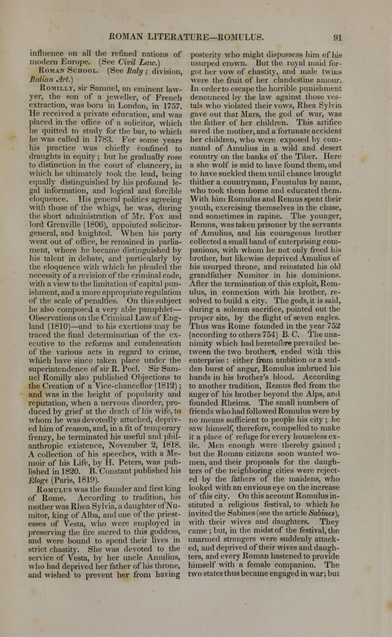 influence on all the refined nations of modern Europe. (See Civil Law.) Roman School. (See Italy ; division, Italian Art.) Romilly, sir Samuel, an eminent law- yer, the son of a jeweller, of French extraction, was born in London, in 1757. He received a private education, and was placed in the office of a solicitor, which he quitted to study for the bar, to which he was called in 1783. For some years his practice was chiefly confined to draughts in equity ; but he gradually rose to distinction in the court of chancery, in which he ultimately took the lead, being equally distinguished by his profound le- gal information, and logical and forcible eloquence. His general politics agreeing with those of the whigs, he was, during the short administration of Mr. Fox and lord Grcnville (1806), appointed solicitor- general, and knighted. When his party went out of office, he remained in parlia- ment, where he became distinguished by his talent in debate, and particularly by the eloquence with which he pleaded the necessity of a revision of the criminal code, with a view to the limitation of capital pun- ishment, and a more appropriate regulation of the scale of penalties. On this subject he also composed a very able pamphlet— Observations on the Criminal Law of Eng- land (1810)—and to his exertions may be traced the final determination of the ex- ecutive to the reforms and condensation of the various acts in regard to crime, which have since taken place under the superintendence of sir R. Peel. Sir Sam- uel Romilly also published Objections to the Creation of a Vice-chancellor (1812); and was in the height of popularity and reputation, when a nervous disorder, pro- duced by grief at the death of his wife, to whom he was devotedly attached, depriv- ed him of reason, and, in a fit of temporary frenzy, he terminated his useful and phil- anthropic existence, November 2, 1818. A collection of his speeches, with a Me- moir of his Life, by H. Peters, was pub- lished in 1820. B. Constant published his Eloge (Paris, 1819). Romulus was the founder and first king of Rome. According to tradition, his mother was Rhea Sylvia, a daughter of Nu- mitor, king of Alba, and one of the priest- esses of Vesta, who were employed in preserving the fire sacred to this goddess, and were bound to spend then lives in strict chastity. She was devoted to the service of Vesta, by her uncle Amulius, who had deprived her father of his throne, and wished to prevent her from having posterity who might dispossess him of his usurped crown. But the royal maid for- got her vow of chastity, and male twins were the fruit of her clandestine amour. In order to escape the horrible punishment denounced by the law against those ves- tals who violated their vows, Rhea Sylvia gave out that Mars, the god of war, was the father of her children. This artifice saved the mother, and a fortunate accident her children, who were exposed by com- mand of Amulius in a wild and desert country on the banks of the Tiber. Here a she wolf is said to have found them, and to have suckled them until chance brought thither a countryman, Faustulus byname, who took them home and educated them. With him Romulus and Remus spent their youth, exercising themselves in the chase, and sometimes in rapine. The younger, Remus, was taken prisoner by the servants of Amulius, and his courageous brother collected a small band of enterprising com- panions, with whom he not only freed his brother, but likewise deprived Amulius of his usurped throne, and reinstated his old grandfather Numitor in his dominions. After the termination of this exploit, Rom- ulus, in connexion with his brother, re- solved to build a city. The gods, it is said, during a solemn sacrifice, pointed out the proper site, by the flight of seven eagles. Thus was Rome founded in the year 752 (according to others 754) B. C. The una- nimity which had heretofore prevailed be- tween the two brothers, ended with this enterprise: either from ambition or a sud- den burst of anger, Romulus imbrued his hands in his brother's blood. According to another tradition, Remus fled from the anger of his brother beyond the Alps, and founded Rheims. The small numbers of friends who had followed Romulus were by no means sufficient to people his city ; he saw himself, therefore, compelled to make it a place of refuge for every houseless ex- ile. Men enough were thereby gained ; but the Roman citizens soon wanted wo- men, and their proposals for the daugh- ters of the neighboring cities were reject- ed by the fathers of the maidens, who looked with an envious eye on the increase of this city. On this account Romulus in- stituted a religious festival, to which he invited the Sabines (see the article Sabines), with their wives and daughters. They came ; but, in the midst of the festival, the unarmed strangers were suddenly attack- ed, and deprived of their wives and daugh- ters, and every Roman hastened to provide himself with a female companion. The two states thus became engaged in war; but