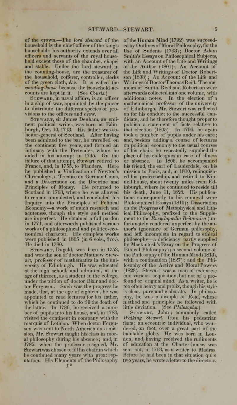 STEWARD—STEWART. of the crown.—The lord steward of the household is the chief officer of the king's household: his authority extends over all officers and servants of the royal house- hold except those of the chamber, chapel and stable. Under the lord steward, in the counting-house, are the treasurer of the household, cofferer, controller, clerks of the green cloth, &c. It is called the counting-house because the Irousehold ac- counts are kept in it. (See Courts.) Steward, in naval affairs, is an officer ill a ship of war, appointed by the purser to distribute the different species of pro- visions to the officers and crew. Stewart, sir James Denham, an emi- nent political writer, was bom at Edin- burgh, Oct. 10, 1713. His father was so- licitor-general of Scotland. After having been admitted to the bar, he travelled on the continent five years, and formed an intimacy with the Pretender, whom he aided in his attempt in 1745. On the failure of that attempt, Stewart retired to France, and, in 1755, to Flanders. Here he published a Vindication of Newton's Chronology, a Treatise on Gennan Coins, and a Dissertation on the Doctrine and Principles of Money. He returned to Scotland in 1763, where hcL was allowed to remain unmolested, and concluded his Inquiry into the Principles of Political Economy—a work of much research and acuteness, though the style and method are imperfect. He obtained a full pardon in 1771, and afterwards published various works of a philosophical and politico-eco- nomical character. His complete works were published in 1805 (in 6 vols., 8vo.). He died in 1780. Stewart, Dugald, was born in 1753, and was the son of doctor Matthew Stew- art, professor of mathematics in the uni- versity of Edinburgh. He was educated at the high school, and admitted, at the age of thirteen, as a student in the college, under the tuition of doctor Blair and doc- tor Ferguson. Such was the progress he made, that, at the age of eighteen, he was appointed to read lectures for his father, which he continued to do till the death of the latter. In 1780, he received a num- ber of pupils into his house, and, in 1783, visited the continent in company with the mm-quis of Lothian. When doctor Fergu- son was sent to North America on a mis- sion, Mr. Stewart taught his class in mor- al philosophy during his absence ; and, in 1785, when the professor resigned, Mr. Stewartwas chosen to fill his chair,in which he continued many years with great rep- utation. His Elements of the Philosophy I* of the Human Mind (1792) was succeed- ed by Outlines of Moral Philosophy, for the Use of Sudents (1793); Doctor Adam Smith's Essays on Philosophical Subjects, with an Account of the Life and Writings of the Author (1801); An Account of the Life and Writings of Doctor Robert- son (1803); An Account of the Life and Writings of Doctor Thomas Reid. Theme moirs of Smith, Reid and Robertson were afterwards collected into one volume, with additional notes. In the election of a mathematical professor of the university of Edinburgh, Mr. Stewart was reflected on for his conduct to the successful can- didate, and he therefore thought proper to publish a statement of facts relative to that election (1805). In 1796, he again took a number of pupils under his care; and, besides adding a course of lectures on political economy to the usual courses of his chau', he repeatedly supplied the place of his colleagues in case of illness or absence. In 1806, he accompanied his friend, the earl of Lauderdale, on his mission to Paris, and, in 1810, relinquish- ed his professorship, and retired to Kin- neil house, about twenty miles from Ed- inburgh, where he continued to reside till his death, June 11, 1828. His pubhca- tions subsequently to his removal were Philosophical Essays (1810); Dissertation on the Progress of Metaphysical and Eth- ical Philosopliy, prefixed to the Supple- ment to the EncydopcRdia Britannica (un- fortunately rendered imperfect by the au- thor's ignorance of German philosophy, and left incomplete in regard to ethical philosophy—a deficiency partly supplied by Mackintosh's Essay on the Progress of Ethical Philosophy); a second volume of the Philosophy of the Human Mind (1813), with a continuation (1827); and the Phi- losophy of the Active and Moral Powers (1828). SteAvart was a man of extensive and various acquisition, but not of a pro- found or original mind. As a writer, he is too often heavy and prolix, though his style is clear, pure and elaborate. In philoso- phy, he was a disciple of Reid, whose method and principles he followed with little deviation. (See Philosophy.) Stewart, John ; commonly called Walking Stewart, from his pedestrian feats; an eccentric individual, who wan- dered, on foot, over a great part of the habitable globe. He was born in Lon- don, and, having received the rudiments of education at the Charter-house, was sent out, in 1763, as a Avritcr to Madras. Before lie had boon in that situation quiie two years, he wrote a letter to the directors,