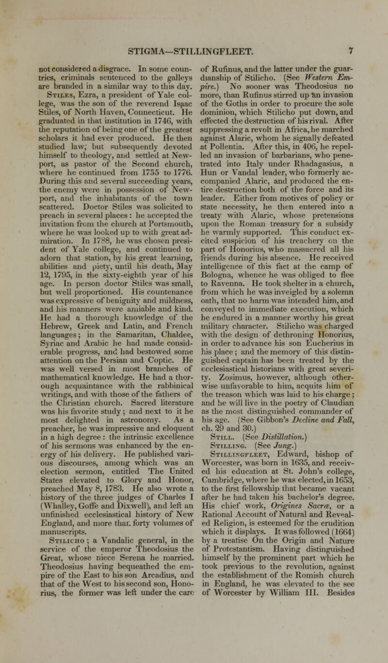 STIGMA—STILLINGFLEET. not coiisideted a disgrace. In some coun- tries, criminals sentenced to the galleys are branded in a similar way to this day. Stiles, Ezra, a president of Yale col- lege, was the son of the reverend Isfiac Stiles, of North Haven, Connecticut. He graduated in that institution in 174G, with the reputation of bein^one of the greatest scholars it had ever produced. He then studied law, but subsequently devoted himself to theolog)', and settled at New- port, as pastor of the Second church, where he continued from 1755 to 1776. During this and several succeeding yeai-s, the enemy were in possession of New- port, and the inhabitants of the town scattered. Doctor Stiles was solicited to preach in several places : he accepted the invitation from the church at Portsmouth, where he was looked up to with gieat ad- miration. In 1788, he was chosen presi- dent of Yale college, and continued to adorn that station, by his great learning, abilities and piety, until his death. May 12, 1795, in riie sixty-eighth year of his age. In pci-son doctor Stiles was small, but well proportioned. His countenance was expressive of benignity and mildness, and his manners were amiable and kind. He had a thorough knowledge of the Hebrew, Greek and Latin, and French languages; in the Samaritan, Chaldee, Syriac and Arabic he had made consid- erable progress, and had bestowed some attention on the Persian and Coptic. He was well versed in most branches of mathematical knowledge. He had a thor- ough acquaintance with the rabbinical writings, and with those of the fathers of the Christian church. Sacred literature was his favorite study; and next to it he most delighted in astronomy. As a preacher, he was impressive and eloquent in a high degree : the intrinsic excellence of his sermons was enhanced by the en- ergy of his deliveiy. He published vari- ous discourses, among which was an election sermon, entitled The United States elevated to Gloiy and Honor, preached May 8, 1783. He also wrote a history of the three judges of Charles I (Whalley, GofFe and Dixwell), and left an unfinished ecclesiastical history of New England, and more thar. forty volumes of manuscripts. Stilicho ; a Vandalic general, in the service of the emperor Theodosius the Great, whose niece Serena he married. Theodosius having bequeathed the em- pire of the East to his son Arcadius, and that of the West to his second son, Hono- rius, the former was left under the care of Rufinus, and the latter under the guar- dianship of Stilicho. (See Western Em- pire.) No sooner was Theodosius no more, than Rufinus stirred up tin invasion of the Goths in order to procure the sole dominion, which Stilicho put down, and effected the destruction of his rival. After suppressing a revolt in Africa, he marched against Alaric, whom he signally defeated at Pollentia. After this, in 406, he repel- led an invasion of barbarians, who pene- trated into Italy under Rhadagasius, a Hun or Vandal leader, who formerly ac- companied Alaric, and produced the en- tire destruction both of the force and its leader. Either from motives of policy or state necessity, he then entered into a treaty with Alaric, whose pretensions upon the Roman treasury for a subsidy he warmly supported. This conduct ex- cited suspicion of his treachery on the part of Honorius, who massacred all his friends during his absence. He received intelligence of this fact at the camp of Bologna, whence he was obliged to flee to Ravenna. He took shelter in a chiu-ch, from which he was inveigled by a solemn oath, that no harm was intended him, and conveyed to immediate execution, which he endured in a manner worthy his great military character. Stilicho was charged with the design of dethroning Honorius, in order to advance his son Eucherius in his place ; tuid the memoiy of this distin- guished captain has been treated by the ecclesiastical historians with great severi- ty. Zosimus, however, although other- wise unfavorable to him, acquits him of the treason which was laid to his charge ; and he will live in the poetry of Claudian as the most distinguished commander of his age. (See Gibbon's Decline and Fall, ch. 29 and 30.) Still. (See Distillation.) Stilling. (See Jung.) Stillingfleet, Edward, bishop of Worcester, was born in 1635, and receiv- ed his education at St. John's college, Cambridge, where he was elected,in 1653, to the first fellowship that became vacant after he had taken his bachelor's degree. His chief work, Origines Sacrce, or a Rational Account of Natural and Reveal- ed Religion, is esteemed for the erudition which it displays. It was followed (1664) by a treatise On the Origin and Nature of Protestantism. Having distinguished himself by the prominent part which he took previous to the revolution, against the establishment of the Romish church in England, he was elevated to the see of Worcester by William III. Besides