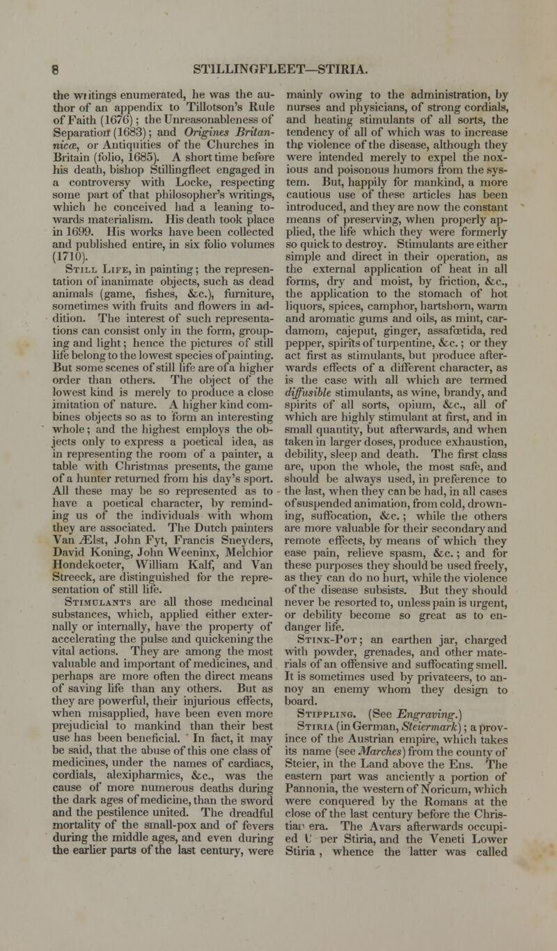 the wiitings enumerated, he was the au- thor of an appendix to Tillotson's Rule of Faith (1676); the Unreasonableness of Separation (1683); and Origines Britan- niccB, or Antiquities of the Churches in Britain (folio, 1685). A short time before his death, bishop Stillingfleet engaged in a controversy with Locke, respecting some part of that philosopher's writings, which he conceived had a leaning to- wards materialism. His death took place in 1699. His works have been collected and published entire, in six foUo volumes (1710). Still Life, in painting; the represen- tation of inanimate objects, such as dead animals (game, fishes, &c.), furniture, sometimes Avith fruits and flowers in ad- dition. The interest of such representa- tions can consist only in the form, group- ing and light; hence the pictures of still life belong to the lowest species of painting. But some scenes of still life areofa higher order than others. The object of the lowest kind is merely to produce a close imitation of nature. A higher kind com- bines objects so as to form an interesting whole; and the highest employs the ob- jects only to express a poetical idea, as in representing the room of a painter, a table with Christmas presents, the game of a hunter returaed from his day's sport. All these may be so represented as to have a poetical character, by remind- ing us of the individuals with whom they are associated. The Dutch painters Van JEht, John Fyt, Francis Sneyders, David Koning, John Weeninx, Melchior Hondekoeter, Wilham Kalf, and Van Streeck, are distinguished for the repre- sentation of still life. Stimulants are all those medicinal substances, which, appUed either exter- nally or internally, have the property of accelerating the pulse and quickening the vital actions. They are among the most valuable and important of medicines, and perhaps are more ofl;en the direct means of saving Ufe than any others. But as they are powerful, their injurious effects, when misapplied, have been even more prejudicial to mankind than their best use has been beneficial. In fact, it may be said, that the abuse of this one class of medicines, under the names of cardiacs, cordials, alexipharmics, &c., was the cause of more numerous deaths during the dark ages of medicme, than the sword and the pestilence united. The dreadful mortality of the small-pox and of fevers during the middle ages, and even during the earUer parts of the last century, were mainly owing to the administration, by nurses and physicians, of strong cordials, and heating stimulants of all sorts, the tendency of all of which was to increase the violence of the disease, although they were intended merely to expel the nox- ious and poisonous humors from the sys- tem. But, happily for mankind, a more cautious use of these articles has been introduced, and they are now the constant means of presei-ving, when properly ap- phed, the life which they were formerly so quick to destroy. Stimulants are either simple and direct in their operation, as the external application of heat in all forms, dry and moist, by friction, &c., the application to the stomach of hot liquors, spices, camphor, hartshorn, wami and aromatic gums and oils, as mint, car- damom, cajeput, ginger, assafcetida, red pepper, spii-itsof turjDentine, &c.; or they act first as stimulants, but produce afler- wards effects of a different character, as is the case with all which are termed diffusible stimulants, as wine, brandy, and spirits of all sorts, opium, &c., all of which are highly stimulant at first, and in small quantity, but afterwards, and when taken in larger doses, produce exhaustion, debility, sleep and death. The first class are, upon the whole, the most safe, and should be always used, in preference to the last, when they can be had, in all cases of suspended animation, from cold, drown- ing, suffocation, &c.; while the others are more valuable for their secondary and remote effects, by means of which they ease pain, relieve spasm, &c.; and for these purposes they should be used freely, as they can do no hurt, while the violence of the disease subsists. But they should never be resorted to, unless pain is urgent, or debility become so great as to en- danger life. Stink-Pot; an earthen jar, charged with powder, grenades, and other mate- rials of an offensive and suffocating smell. It is sometimes used by privateei-s, to an- noy an enemy whom they design to board. Stippling. (See Engraving.) Stiria (in German, Steiermark); a prov- ince of the Austrian empire, which takes its name (see Marches) from the county of Steier, in the Land above the Ens. The eastern part was anciently a portion of Pannonia, the westeraofNoricum, which were conquered by the Romans at the close of the last century before the Chris- tiaii era. The Avars afterwards occupi- ed L per Stiria, and the Veneti Lower Stiria , whence the latter was called