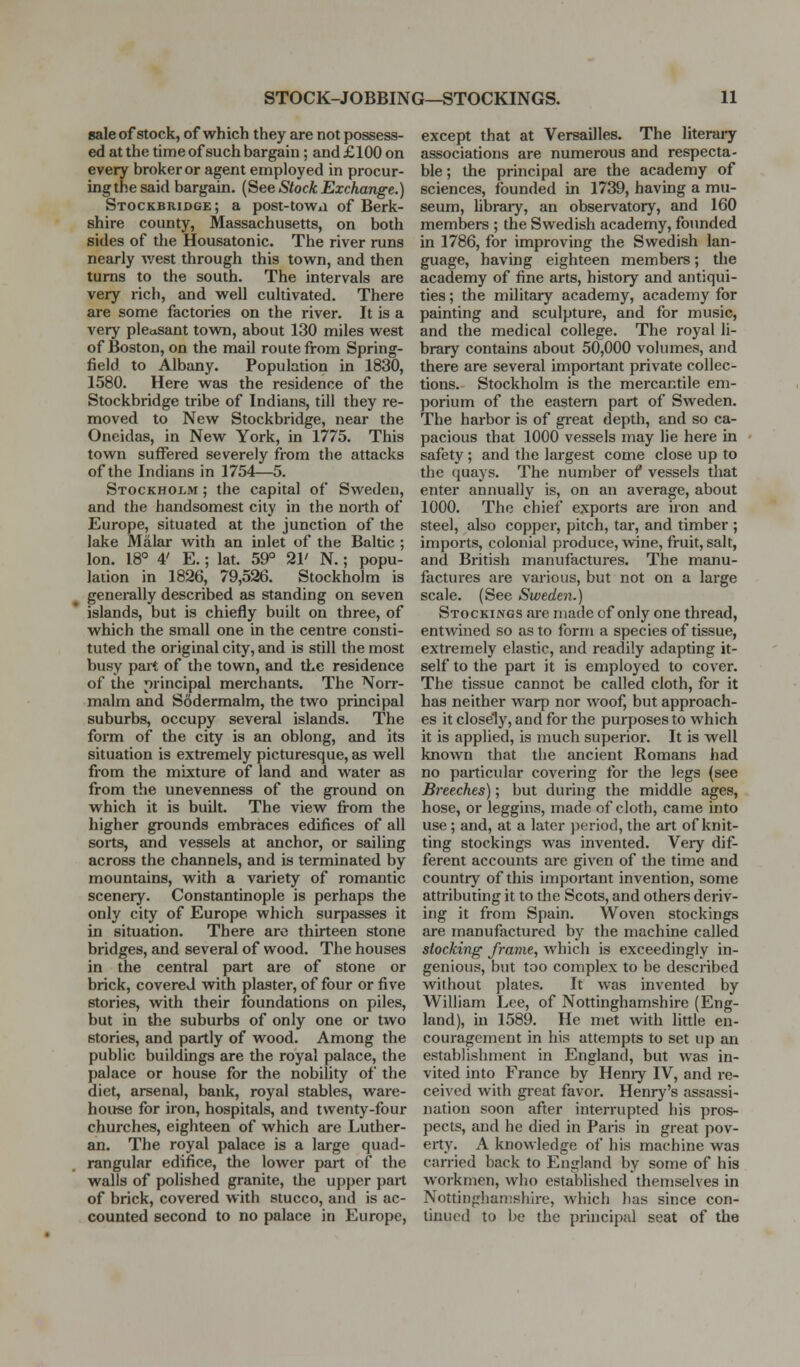 sale of stock, of which they are not possess- ed at the time of such bargain; and £100 on every broker or agent employed in procur- ing the said bargain. (See Stock Exchange.) Stockbridge ; a post-towii of Berk- shire county, Massachusetts, on both sides of the Housatonic. The river runs nearly Avest through this town, and then turns to the south. The intervals are very rich, and well cultivated. There are some factories on the river. It is a very pleasant town, about 130 miles west of Boston, on the mail route from Spring- field to Albany. Population in 1830, 1580. Here was the residence of the Stockbridge tribe of Indians, till they re- moved to New Stockbridge, near the Oneidas, in New York, in 1775. This town suffered severely from the attacks of the Indians in 1754—5. Stockholm ; the capital of Sweden, and the handsomest city in the north of Europe, situated at the junction of the lake Malar with an inlet of the Baltic ; Ion. 18° 4' E.; lat. 59° 21' N.; popu- lation in 1826, 79,526. Stockholm is generally described as standing on seven islands, but is chiefly built on three, of which the small one in the centre consti- tuted the original city, and is still the most busy part of the town, and the residence of the principal merchants. The Norr- malm and Sodermalm, the two principal suburbs, occupy several islands. The form of the city is an oblong, and its situation is extremely picturesque, as well from the mixture of land and water as from the unevenness of the ground on which it is built. The view from the higher grounds embraces edifices of all sorts, and vessels at anchor, or sailing across the channels, and is terminated by mountains, with a variety of romantic scenery. Constantinople is perhaps the only city of Europe which surpasses it in situation. There arc thirteen stone bridges, and several of wood. The houses in the central part are of stone or brick, covered with plaster, of four or five stories, with their foundations on piles, but in the suburbs of only one or two stories, and partly of wood. Among the public buildings are the royal palace, the palace or house for the nobility of the diet, arsenal, bank, royal stables, ware- house for iron, hospitals, and twenty-four churches, eighteen of which are Luther- an. The royal palace is a large quad- rangular edifice, the lower part of the walls of polished granite, the upper part of brick, covered with stucco, and is ac- counted second to no palace in Europe, except that at Versailles. The literaiy associations are numerous and respecta- ble ; the principal are the academy of sciences, founded in 1739, having a mu- seum, library, an observatory, and 160 members ; the Swedish academy, founded in 1786, for improving the Swedish lan- guage, having eighteen members; the academy of fine arts, history and antiqui- ties ; the military academy, academy for painting and sculpture, and for music, and the medical college. The royal li- brary contains about 50,000 volumes, and there are several important private collec- tions. Stockholm is the mercantile em- porium of the eastern part of Sweden. The harbor is of great depth, and so ca- pacious that 1000 vessels may lie here in safety ; and the largest come close up to the quays. The number of vessels that enter annually is, on an average, about 1000. The chief exports are iron and steel, also copper, pitch, tar, and timber ; imports, colonial produce, wine, fruit, salt, and British manufactures. The manu- factures are various, but not on a large scale. (See Sweden.) Stockings are made of only one thread, entwined so as to form a species of tissue, extremely elastic, and readily adapting it- self to the part it is employed to cover. The tissue cannot be called cloth, for it has neither warp nor woof, but approach- es it closely, and for the purposes to which it is applied, is much superior. It is well known that the ancient Romans had no particular covering for the legs (see Breeches); but during the middle ages, hose, or leggins, made of cloth, came into use; and, at a later ))erioc1, the art of knit- ting stockings was invented. Very dif- ferent accounts are given of the time and country of this important invention, some attributing it to the Scots, and others deriv- ing it from Spain. Woven stockings are manufactured by the machine called stocking frame, which is exceedingly in- genious, but too complex to be described without plates. It was invented by William Lee, of Nottinghamshire (Eng- land), in 1589. He met with little en- couragement in his attempts to set up an establishment in England, but was in- vited into France by Heniy IV, and re- ceived with great favor. Henry's assassi- nation soon after interrupted his pros- pects, and he died in Paris in great pov- erty. A knowledge of his machine was carried back to England by some of his workmen, who established themselves in Nottiugliantshire, which has since con- tinued to be the principal seat of the