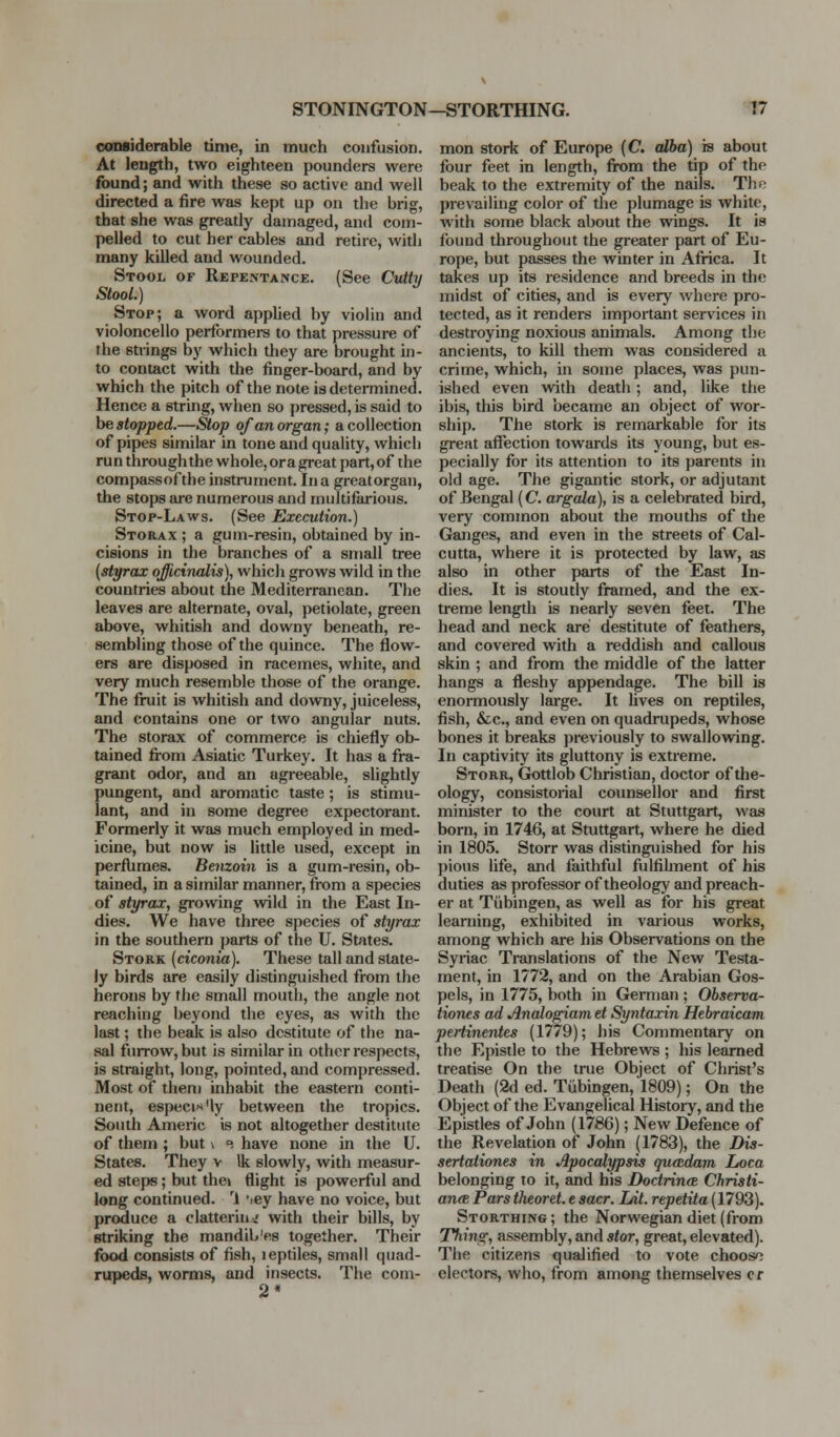 considerable time, in much confusion. At length, two eighteen pounders were found; and with these so active and well directed a fire was kept up on the brig, that she was greatly damaged, and com- pelled to cut her cables and retire, with many killed and wounded. Stool of Repentance. (See Cvity Stool.) Stop; a word appUed by violin and violoncello performers to that pressure of the stiings by which they tu-e brought in- to contact with the finger-board, and by which the pitch of the note is determined. Hence a string, when so pressed, is said to he stopped.—Stop of an organ; a collection of pipes similar in tone and quality, whicli run through the whole, or a great part, of the compassofthe instrument. Ina greatorgau, the stops are numerous and multifarious. Stop-Laws. (See Execution.) Storax ; a gum-resin, obtained by in- cisions in the branches of a small tree [styrax officinalis), whicli grows wild in the countries about the Mediterranean. The leaves are alternate, oval, petiolate, green above, whitish and downy beneath, re- sembling those of the quince. The flow- ers are disposed in racemes, white, and very much resemble those of the orange. The fruit is whitish and downy, juiceiess, and contains one or two angular nuts. The storax of commerce is chiefly ob- tained fi-om Asiatic Turkey. It has a fra- grant odor, and an agreeable, slightly pungent, and aromatic taste ; is stimu- lant, and in some degree expectorant. Formerly it was much employed in med- icine, but now is little used, except in perflimes. Benzoin is a gum-resin, ob- tained, in a similar mamner, from a species of styrax, growing vvild in the East In- dies. We have three species of styrax in the southern parts of the U. States. Stork [ciconia). These tall and state- ly birds are easily distinguished from the herons by the small mouth, the angle not reaching beyond the eyes, as with the last; the besdc is also destitute of the na- sal furrow, but is similar in other respects, is straight, long, pointed, and compressed. Most of them inhabit the eastern conti- nent, especix'ly between the tropics. South Americ is not altogether destitute of them ; but \ e have none in the U. States. They v Ik slowly, with measur- ed steps; but the» flight is powerful and long continued. ^1 '.ey have no voice, but produce a clattering with their bills, by striking the mandib'es together. Their food consists of fish, leptiles, small quad- rupeds, worms, and insects. The coni- 2* mon stork of Europe (C dha) is about four feet in length, fi-om the tip of the beak to the extremity of the nails. The prevailing color of the plumage is white, with some black about the wings. It is found throughout the greater part of Eu- rope, but passes the winter in Africa. It takes up its residence and breeds in the midst of cities, and is every where pro- tected, as it rendere important services in destroying noxious animals. Among the ancients, to kill them was considered a crime, which, in some places, was pun- ished even with death; and, like the ibis, this bird became an object of wor- ship. The stork is remarkable for its great aflTection towards its young, but es- pecially for its attention to its parents in old age. The gigantic stork, or adjutant of Bengal (C. argala), is a celebrated bird, very common about the mouths of the Ganges, and even in the streets of Cal- cutta, where it is protected by law, as also in other parts of the East In- dies. It is stoutly framed, and the ex- treme length is nearly seven feet. The head and neck are destitute of feathers, and covered with a reddish and callous skin ; and from the middle of the latter hangs a fleshy appendage. The bill is enormously large. It Uves on reptiles, fish, &c., and even on quadrupeds, whose bones it breaks previously to swallowing. In captivity its gluttony is extreme. Storr, Gottlob Christian, doctor of the- ology, consistorial counsellor and first minister to the court at Stuttgart, was born, in 1746, at Stuttgart, where he died in 1805. Storr was distinguished for his pious life, and faithful fulfihnent of his duties as professor of theology and preach- er at Tubingen, as well as for his great learning, exhibited in various works, among which are his Observations on the Syriac Translations of the New Testa- ment, in 1772, and on the Arabian Gos- pels, in 1775, both in German ; Observa- tiones ad Analogiam et Syntaxin Hebraicam pertinentes (1779); his Commentary on the Epistle to the Hebrews ; his learned treatise On the true Object of Christ's Death (2d ed. Tubingen, 1809); On the Object of the Evangelical History, and the Epistles of John (1786); New Defence of the Revelation of John (1783), the Dis- sertationes in Apocalypsis queEdam Loca belonging to it, and his Doctrinee Chrisii- anee Pars theoret. e sacr. hit. repetita (1793). Storthing; the Norwegian diet (from T^ing, assembly, and stor, great, elevated). The citizens qualified to vote choosf; electors, who, from among themselves cr