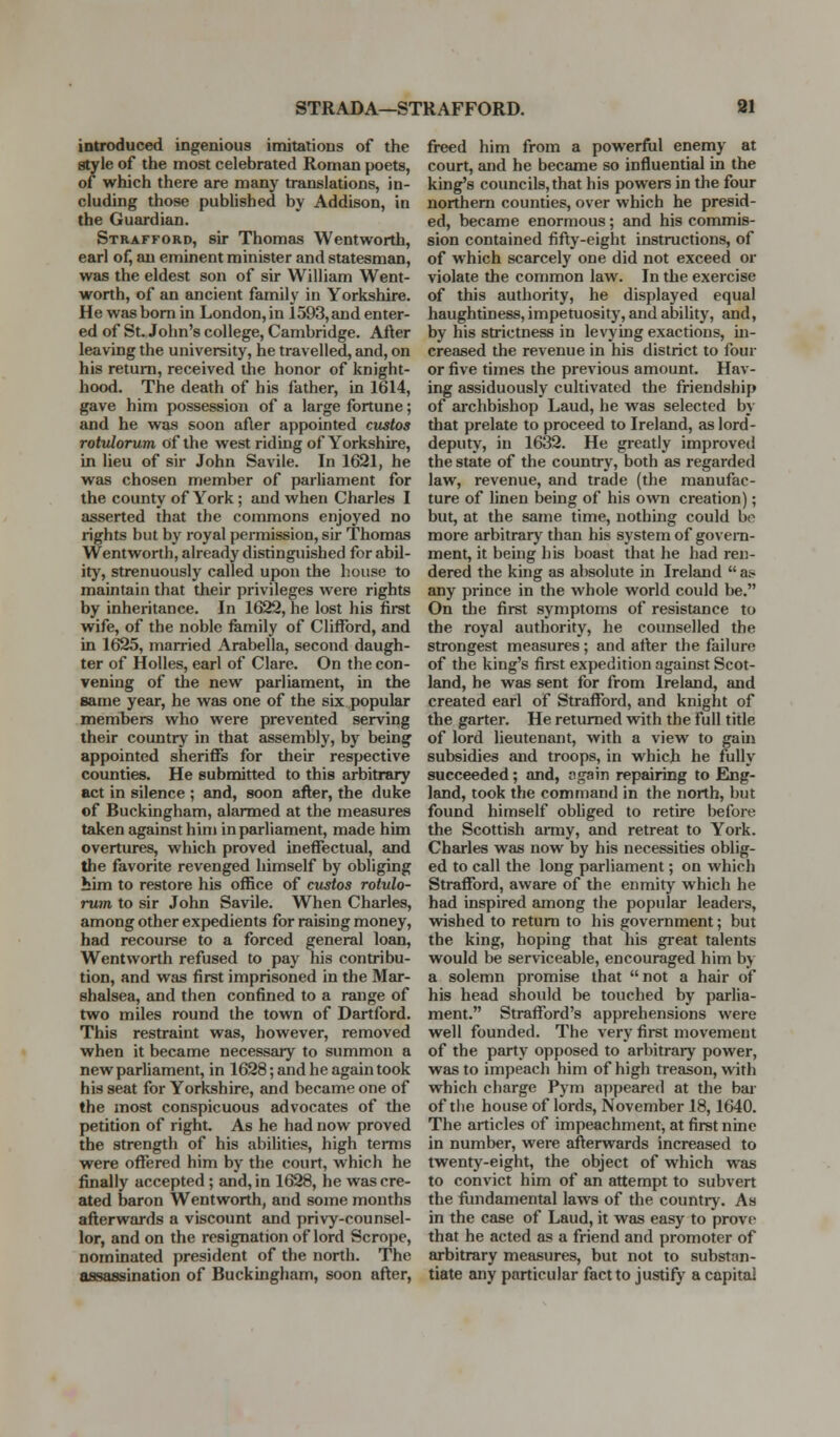 STRADA—STRAFFORD. M introduced ingenious imitations of the style of the most celebrated Roman poets, of which there are many translations, in- cluding those published by Addison, in the Guardian. Strafford, sir Thomas Wentworth, earl of, an eminent minister and statesman, was the eldest son of sir William Went- worth, of an ancient family in Yorkshire. He was bom in London, in 1593, and enter- ed of St. John's college, Cambridge. After leaving the university, he travelled, and, on his return, received the honor of knight- hood. The death of his father, in 1614, gave him possession of a large fortune; and he was soon after appointed custos rotvlorum of the west riding of Yorkshire, in lieu of sir John Savile. In 1621, he was chosen member of parliament for the county of York; and when Charles I asserted that the commons enjoyed no rights but by royal permission, sir Thomas Wentworth, already distinguished for abil- ity, strenuously called upon the house to maintain that their privileges were rights by inheritance. In 1622, he lost his first wife, of the noble fiimily of Clifford, and in 1625, married Arabella, second daugh- ter of Holies, earl of Clare. On the con- vening of the new parliament, in the same year, he was one of the six popular members who were prevented serving their country in that assembly, by being appointed sheriffs for their respective counties. He submitted to this arbitrary act in silence ; and, soon after, the duke of Buckingham, alarmed at the measures taken against him in parliament, made him overtures, which proved ineffectual, and the favorite revenged himself by obliging bim to restore his office of custos rotulo- rum to sir John Savile. When Charles, among other expedients for raising money, had recoui-se to a forced general loan, Wentworth refused to pay his contribu- tion, and was first imprisoned in the Mar- shalsea, and then confined to a range of two miles round the town of Dartford. This restraint was, however, removed when it became necessary to summon a new parliament, in 1628; and he again took his seat for Yorkshire, and became one of the most conspicuous advocates of the petition of right As he had now proved the strength of his abihties, high terms were offered him by the court, which he finally accepted ; and, in 1628, he was cre- ated baron Wentworth, and some months afterwards a viscount and privy-counsel- lor, and on the resignation of lord Scrope, nominated president of the north. The assassination of Buckingham, soon after. freed him from a powerfiil enemy at court, and he became so influential in the king's councils, that his powers in the four northern counties, over which he presid- ed, became enormous; and his commis- sion contained fifty-eight instructions, of of which scarcely one did not exceed or violate the common law. In the exercise of this authority, he displayed equal haughtiness, impetuosity, and ability, and, by his strictness in levying exactions, in- creased the revenue in his district to four or five times the previous amount. Hav- ing assiduously cultivated the friendship of archbishop Laud, he was selected by that prelate to proceed to Ireland, as lord- deputy, in 1632. He greatly improved the state of the country, both as regarded law, revenue, and trade (the manufac- ture of linen being of his own creation); but, at the same time, nothing could be more arbitrary than his system of govern- ment, it being his boast that he had ren- dered the king as absolute in Ireland  a? any prince in the whole world could be. On the first symptoms of resistance to the royal authority, he counselled the strongest measures; and after the failure of the king's first expedition against Scot- land, he was sent for from Ireland, and created earl of StraflTord, and knight of the garter. He returned with the full title of lord lieutenant, with a view to gain subsidies and troops, in which he fully succeeded; and, ngain repairing to Eng- land, took the command in the north, but found himself obUged to retire before the Scottish aiiny, and retreat to York. Charles was now by his necessities oblig- ed to call the long parliament; on which Strafford, aware of the enmity which he had inspired among the popular leadei-s, wished to return to his government; but the king, hoping that his great talents would be serviceable, encouraged him by a solemn promise that not a hair of his head should be touched by parlia- ment. Strafford's apprehensions were well founded. The very first movement of the party opposed to arl)itrary power, was to impeach him of high treason, with which charge Pym a])y>eare(l at the bar of tlie house of lords, November 18,1640. The articles of impeachment, at first nine in number, were afterwards increased to twenty-eight, the object of which was to convict him of an attempt to subvert the fimdamental laws of the country. As in the case of Laud, it was easy to prove that he acted as a friend and promoter of arbitrary measures, but not to substan- tiate any particular fact to justify a capital