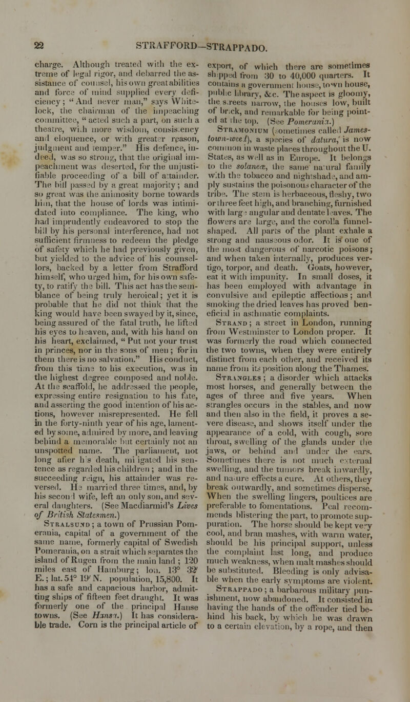 charge. Although treated witli the ex- treme of legal rigor, and <lel)arred the as- sisUiiice of coiitisal, his own greatabilities and force of mind supplied every defi- ciency; And never man, says VViiite- lock, the chairman of the im))eaching conmiittee,  acted such a part, on such a theatre, widi more wisdom, consis.ency and eloquence, or with great r rpasoii, judgment and iempc^r. His defence, in- de-ed, was so strong, that the original im- peachment was deserted, for the unjusti- fialde proceeding of a bill of artaimler. The hill pass;^d by a great majority; and so great was the animosity borne towards him, that the house of lords was intimi- dated into compliance. The king, who had imprndently endeavored to stop the bill by his personal interference, had not sufficient firmness to redeem the pledge of safety which he had previously given, but yielded lo the advice of his counsel- lors, backed by a letter from Strafford himself, who urged him, for his own safe- ty, to ratify the bill. This act has tl)e sem- blance of being truly heroical; yet it is probable that he did not think that the king would have been swayed by it, since, being assured of the fatal truth, he lifted his eyes to heaven, and, with his hand on his heart, exclaimed,  Put not your trust in princes, nor in the sons of men ; for in them there is no salvation. His conduct, from this tim^ to his execution, was in the highest degree composed an<l noble. At the scaffold, he addressed the people, expressing entire resignation to his fate, and asserting the good intention of his ac- tions, however misrepresented. He fell in the forty-ninth year of his age, lament- ed by some, admired by more, and leaving behind a memoralde !>ut certainly not an unspotted name. The parliament, not long after h's death, mi igated his sen- tence as regarded his children ; and in the succeeding reign, his attainder was re- versed. He married three times, and, by his second wife, left an only son, and sev- eral daughters. (See Macdiarmid's Lives of Briti'ih Statesmen.) Stralsuxd; a town of Prussian Pom- erania, capital of a government of the same name, formerly ca|)ital of Swedish Poinerauia, on a strait which se|)arates the island of Rugen from the main land ; 120 miles east of Hamburg; Ion, 13° 32' E.; lat. 54° 19' N. popidaiion, 1.5,800. It has a safe and capacious harbor, admit- ting ships of fifteen feet draught. It was formerly one of the principal Hanse towns, (See Hoins'i.) It has considera- ble trade. Corn is the principal article of export, of which there are sometimes sh:p[)ed from 30 to 40,000 quartei-s. It contains a government house, town house, pubhc hln-ary, &c. The aspect is gloomy, the s.reets narrow, the hoiisis low, built of br.ck, and remarkable for being point- ed at The to|). (See Pomtrania.) StramoiNium (.-ometimes called James- town-wee I), a si)8cies of datura,' is now common in waste places throughout the U. States, as w^-ll as in Europe. It belongs to the solane(B, the sanie naural family with the tobacco and nightshad.-, and am- ply sustains the poisonous character of the tribe. The stem is herbaceous, fleshy, two or three feet high, and branching, furnished with larg ! angular and dentate leaves. The flowers are large, and the corolla funnel- shaped. All parts of the plant exhale a strong and nauseous odor. It is one of the most dangerous of narcotic poisons; and when taken internally, produces ver- tigo, torpor, and death, (jroats, however, eat it with impunity. In small doses, it has been employed with advantage in convulsive and epileptic affections; and smoking the dried leaves has proved ben- eficial in asthmatic complaints. Strajvd ; a street in London, running from Westminster to London proper. It was formerly the road which connected the two towns, when they were entirely distinct from each other, and received its name from its ])osition along the Thames. Stranoi,es ; a disorder which attacks most hoi-ses, and genei-ally between the ages of three and five years. When strangles occurs in the stables, and now and then also in the field, it proves a se- vere disease, and shows itself under the appearance of a cold, with cough, sore throat, swelling of the glands under tlie jaws, or behind and under the ears. Sometimes there is not much e\ternal swelling, and the tumoi-s break iuwardlj^, and na. ure effects a cure. At othei-s, they break outwardly, and sometimes disperse. When the swelling lingere, poultices are preferable to fomentations. Peal recom- mends blistering the part, to promote sup- puration. The liorse should be ke|)t ve.-y cool, and bran mashes, with warm water, should be his princii)al sujjport, unless the comj)laint last long, and produce much weakness, when malt mashes should he substituted. Bleeding is only advisa- ble when the eariy symptoms are violent. Strappado ; a barbarous military pun- ishment, now abandoned. It consisted in having the hands of the offender tied be- hind his back, by which he was drawn to a certain elevation, by a rope, and then