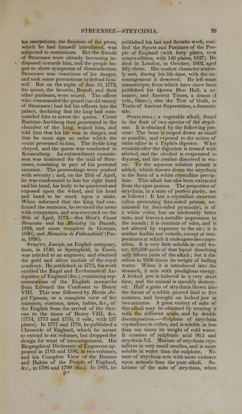 STRUENSEE—STRYCHNIA. his usurpations, the freedom of the press, which he had himself introduced, was subjected to restrictions. But the friends of Struensee were already becoming in- disposed towards him, and the people be- gan to show symptoms of dissatisfaction. Struensee was conscious of his danger, and took some precautions to defend him- self. But on the night of Jan. KJ, 1772, the queen, the favorite, Brandt, and their other partisans, were seized. The officer who commanded the guard (an old enemy of Struensee) had led his officers into the palace, declaring that the king had com- manded him to arrest the queen. Count Rantzau-Aschberg then penetrated to the chamber of the king, waked him, and told him that his life was in danger, and that he must sign an order which the count presented to him. The feeble king obeyed, and the queen was conducted to Kronenburg. An extraordinary commis- sion was instituted for the trial of Stru- ensee, consisting in part of his personal enemies. The proceedings were pushed with severity ; and, on the 25th of April, he was condemned to lose his right hand and his head, his body to be quartered and exposed upon the wheel, and his head and hand to be stuck upon a stake. When informed that the king had con- firmed the sentence, he received the news with composure, and was executed on the 28th of April, 1772.—See Host's Count Struensee and his Ministry (in Danish, 1824, and more complete in Gentian, 1826), and Menwires de Falkenskiold (Par- is, 1826). Strutt, Joseph, an English antiquary, born, in 1749, at Springfield, in Essex, was articled to an eugiaver, and obtained the gold and silver medals of the royal academy. He published, in 1773, his work entitled the Regal and Ecclesiastical An- tiquities of England (4to.), containing rep- resentations of the English monarchs from Edward the Confessor to Heniy Vni. This was followed by Horda An- gel Cynnan, or a complete view of the manners, customs, arms, habits, &c., of the English from the an-ival of the Sax- ons to the times of Henry VHI, &c. (1774, 1775 and 1776, 3 vols., with 157 plates). In 1777 and 1778, he published a Chronicle of England, which he meant to extend to six volumes, but dropped the design for want of encouragement. His Biographical Dictionary of Engravers ap- peared in 1785 and 1786, in two volumes, and his Complete View of the Dresses and Habits of the People of England, &c., m 1796 and 1799 (4to.). In 1801, he 3* published his last and favorite work, enti- tled the Sports and Pastimes of the Peo- ple of England (with forty plates, new octavo edition, with 140 plates, 1827). He died in London, in October, 1802, aged fifty-three. His modest character scarce- ly met, during his life-time, with the en- couragement it deserved. He left some manuscripts, from which have since been published his Queen Hoo Hall, a ro- mance, and Ancient Times, a drama (4 vols., 12mo.); also the Test of Guilt, or Traits of Ancient Superstition, a dramatic tale. Strychnia ; a vegetable alkali, found in the fruit of two species of the strych- nos. It is obtained by the following pro- cess: The bean is rasped down as small as possible, and exposed to the action of nitric ether in a Papin's digester. What remains after the digestion is treated with alcohol, and the alcohol is evaporated to dryness, and the residue dissolved in wa- ter. To the aqueous solution potash is added, which throws down the strychnia in the form of a white crystalline precip- itate. This alkali has also been extracted from the upas poison. The properties of strychnia, in a state of perfect purity, are as follows : It has a crystalline structure (often presenting four-sided prisms, ter- minated by four-sided pyramids), is of a white color, has an intolerably bitter taste, and leaves a metallic impression in the mouth; it is destitute of odor, and is not altered by exposure to the air; it is neither fusible nor volatile, except at tem- peratures at which it undergoes decompo- sition. It is very little soluble in cold wa- ter, 100,000 parts of that liquid dissolving only fifteen ])arts of the alkali; but it dis- solves in 2500 times its weight of boiling water. When it is introduced into the stomach, it acts with prodigious energy. A locked jaw is induced in a very short time, and the animal is speedily destroy- ed. Half a grain of strychnia blown into the throat of a rabbit, proved fatal in five minutes, and brought on locked jaw in two minutes. A great variety of salts of this alkali may be obtained by treating it with the different acids, and by double decomposition.—Sulphate of strjchnia crystallizes in cubes, and is soluble in less than ten times its weight of cold water. It consists of sulphuric acid 90.5 and stiy chnia 9.5. Muriate of strychnia crj-s- tallizes in very small needles, and is more soluble in water than the sulphate. Ni- trate of strychnia acts with more violence upon animals than the pure alkali. So- lutions of the salts of strychnia, when