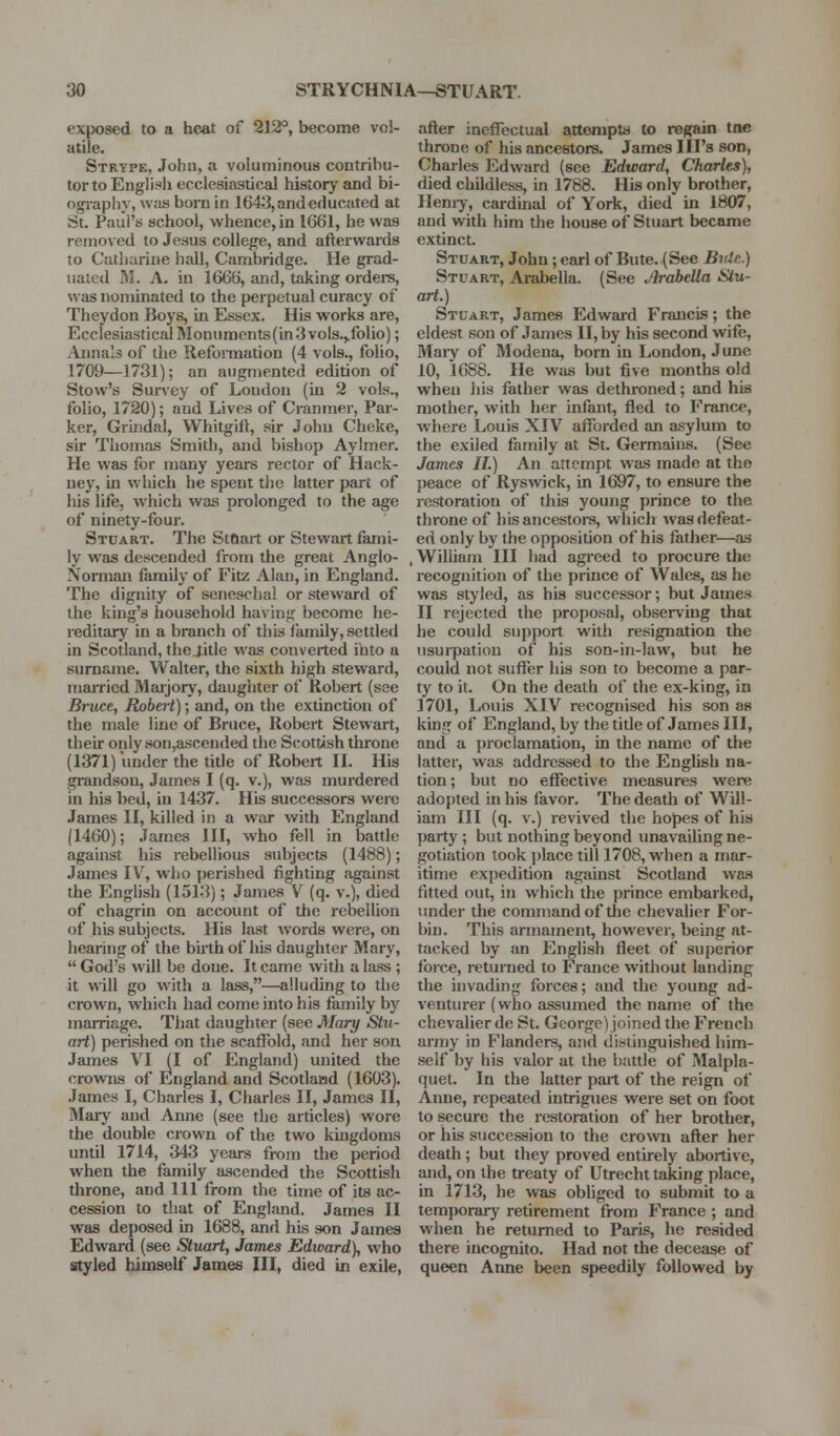 exposed to a heat of 212°, become vol- atile. Strype, John, a voluminous contribu- tor to English ecclesiastical history and bi- ography, was boniin 1643, and educated at St. Paul's school, whence, in 1661, he was removed to Jesus college, and afterwards to Catharine hall, Cambridge. He grad- uated M. A. in 1666, and, taking ordere, was nominated to the perpetual curacy of Theydon Boys, in Essex. His works are. Ecclesiastical Monuments(in 3 vols.,.folio); Annals of the Reformation (4 vols., folio, 1709—1731); an augmented edition of Stow's Survey of Loudon (in 2 vols., folio, 1720); and Lives of Cranmer, Par- ker, Griridal, Whitgiil:, sir John Cheke, sir Tliomas Smith, and bisliop Aylmer. He was for many years rector of Hack- ney, in which he spent the latter part of his life, which was prolonged to the age of ninety-four. Stuart. The Stftart or Stewart fami- ly was descended from the great Anglo- Norman family of Fitz Alan, in England. The dignity of seneschal or steward of the king's household having become he- reditary in a branch of this family, settled in Scotland, the Jitle was converted into a surname. Walter, the sixth high steward, married Maijory, daughter of Robert (see Bruce, Robert); and, on the extinction of the male line of Bruce, Robert Stewart, their only son,ascended the Scottish throne (1371) under the title of Robert XL His grandson, James I (q. v.), was murdered in his bed, in 1437. His successors weic James 11, killed in a war with England (1460); James III, who fell in battle against liis rebellious subjects (1488); James IV, who perished fighting against the English (1513); James V (q. v.), died of chagrin on account of the rebellion of his subjects. His last words were, on hearing of the biith of his daughter Mary,  God's will be done. It came with a lass ; it will go with a lass,—alluding to the crown, which had come into his family by marriage. That daughter (see Mary Stu- art) perished on the scaffold, and lier son James VI (I of England) united the crowi\s of England and Scotlaiad (1603). James I, Charles I, Charles II, James II, Mar}'^ and Anne (see the articles) wore the double crown of the two kingdoms until 1714, 343 years from the period when the family ascended the Scottish throne, and 111 from the time of its ac- cession to that of Enghmd. James II was deposed in 1688, and his son James Edward (see Stuart, James Edward), who styled himself James III, died in exile, after ineffectual attempts to regain tne throne of his ancestors. James Ill's son, Chai-les Edward (see Edward, Charles), died childless, in 1788. His only brother, Ilemy, cardinal of York, died in 1807, and with him the house of Stuart became extinct. Stuart, John; earl of Bute. (See Bnle.) Stuart, Arabella. (See Arabella Stu- art.) Stuart, James Edward Francis; the eldest son of James II, by his second wife, Maiy of Modena, born in London, June 10, 1688. He was but five months old when his father was dethroned; and his mother, with lier infant, fled to France, where Louis XIV afforded an asylum to the exiled family at St. Germains. (See James 11.) An attempt was made at tho peace of Ryswick, in 1697, to ensure the restoration of this young prince to the throne of his ancestoi-s, which was defeat- ed only by the opposition of his father—as .William III had agreed to procure the recognition of the prince of Wales, as he was styled, as his successor; but James II rejected the proposal, observing that he could support with resignation the nsuipation of his son-in-law, but he could not suffer his son to become a par- ty to it. On the death of the ex-king, in 1701, Louis XIV recognised his son as king of England, by the title of James III, and a proclamation, in the name of the latter, was addressed to the English na- tion; but no effective measures were adopted in his favor. The death of Will- iam III (q. V.) revived the hopes of his party ; but nothing beyond unavailing ne- gotiation took jilace till 1708, when a mar- itime expedition against Scotland was fitted out, in which the prince embarked, imder the command of tlic chevalier For- bin. This armament, however, being at- tacked by an English fleet of superior fbice, returned to France without landing the invading forces; and the young ad- venturer (who assumed the name of the chevalier de St. George) joined the French army in Flanders, and distinguished him- self by his valor at tlie battle of Malpla- quet. In the latter part of the reign of Anne, repeated intrigues were set on foot to secure the restoration of her brother, or his succession to the crown after her death ; but they proved entirely abortive, and, on the treaty of Utrecht taking place, in 1713, he was obliged to submit to a temporary retirement from France ; and when he returned to Paris, he resided there incognito. Had not the decease of queen Aime been speedily followed by