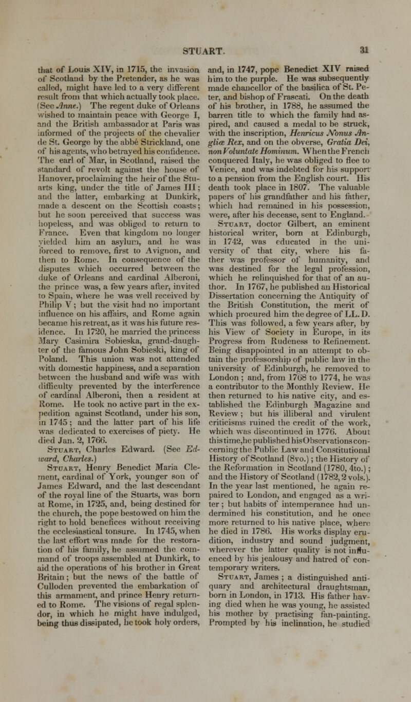 STUART. ai that of Louis XIV, in 1715, the invaaion of Scotland by the Pretender, as he was called, might have led to a very different result from that vi^hich actually took place. (See Anne.) The regent duke of Orleans wished to maintain peace with George I, and the British ambassador at Paris was informed of the projects of the chevalier de St. George by the abb6 Strickland, one of his agents, who betrayed his confidence. The earl of Mar, in Scotland, raised the standard of revolt against the house of Hanover, proclaiming the heir of the Stu- arts king, under the title of James III; and the latter, embarking at Dunkirk, made a descent on the Scottish coasts; l)ut he soon perceived that success was hopeless, and was obliged to return to France. Even that kingdom no longer yielded him an asylum, and he was forced to remove, first to Avignon, and then to Rome. In consequence of the disputes which occurred between the duke of Orleans and cardinal Alberoni, the prince was, a few years after, invited to Spain, where he was v.^ell received by Philip V; but the visit had no important influence on his affairs, and Rome again became his retreat, as it was his future res- idence. In 1720, he married the princess Mai-y Casimira Sobieska, grand-daugh- ter of the famous John Sobieski, king of Poland. This union was not attended with domestic happiness, and a separation between the husband and wife was with difficulty prevented by the interference of cardinal Alberoni, then a resident at Rome. He took no active part in the ex- pedition against Scotland, under his son, in 1745; and the latter part of his life was dedicated to exercises of piet)'. He died Jan. 2, 1766. Stuart, Charles Edward. (See Ed- ivard, Charles.) Stdart, Henry Benedict Maria Cle- ment, cardinal of York, younger son of James Edward, and the last descendant of the royal line of the Stuarts, was bom at Rome, in 1725, and, being destined for the church, the pope bestowed on him the right to hold benefices without receiving the ecclesiastical tonsure. In 1745, when the last effort was made for the restora- tion of his family, he assumed the com- mand of troops assembled at Dunkirk, to aid the operations of his brother in Great Britain; but the news of the batde of Culloden prevented the embarkation of this armament, and prince Henry retuni- ed to Rome. The visions of regal splen- dor, in which he might have indulged, being thus dissipated, he took holy orders, and, in 1747, pope Benedict XIV raised him to the purple. He was subsequently made chancellor of the basilica of St. Pe- ter, and bishop of Frascati. On the death of his brother, in 1788, he assumed the barren title to which the family had as- pired, and caused a medal to be struck, with the inscription, Henricus JVonus An- gli<B Rex, and on the obverse. Gratia Dei, non Voluntate Hominum. When the French conquered Italy, he was obliged to flee to Venice, and was indebted for his support to a pension from the English court. His death took place in 1807. The valuable papers of his grandfather and his lather, which had remained in his possession, were, after his decease, sent to England. Stuart, doctor Gilbert, an eminent historical writer, bom at Edinburgh, in 1742, was educated in the uni- versity of that city, where his fa- ther Avas professor of humanity, and was destined for the legal profession, which he relinquished for that of an au- thor. In 1767, he published an Historical Dissertation concerning the Antiquity of the British Constitution, the merit of which procured him the degree of LL. D. This was followed, a few years after, by his View of Society in Europe, in its Progress from Rudeness to Refinement. Being disappointed in an attempt to ob- tain the professorship of public law in the university of Edinburgh, he removed to London ; and, from 1768 to 1774, he was a contributor to the Monthly Review. He then returned to his native city, and es- tablished the Edinburgh Magazine and Review; but his illiberal and virulent criticisms ruined the credit of the work, which was discontinued in 1776. About this time,he published hisObservations con- cerning the Public Law and Constitutional History of Scotland (8vo.); the History of the Reformation in Scotland (1780, 4to.); and the History of Scotland (1782,2 vols.). In the year last mentioned, he again re- paired to London, and engaged as a wri- ter ; but habits of intemperance had un- dermined his constitution, and he once more returned to his native place, where he died in 1786. His works display eru- dition, industry and sound judgment, wherever the latter quality is not influ- enced by his jealousy and hatred of con- temporarj- writers. Stuart, James ; a distinguished anti- quary and architectural draughtsman, bora in London, in 1713. His father hav- ing died when he was young, he assisteil his mother by practising fan-painting. Prompted by his inclination, he studied