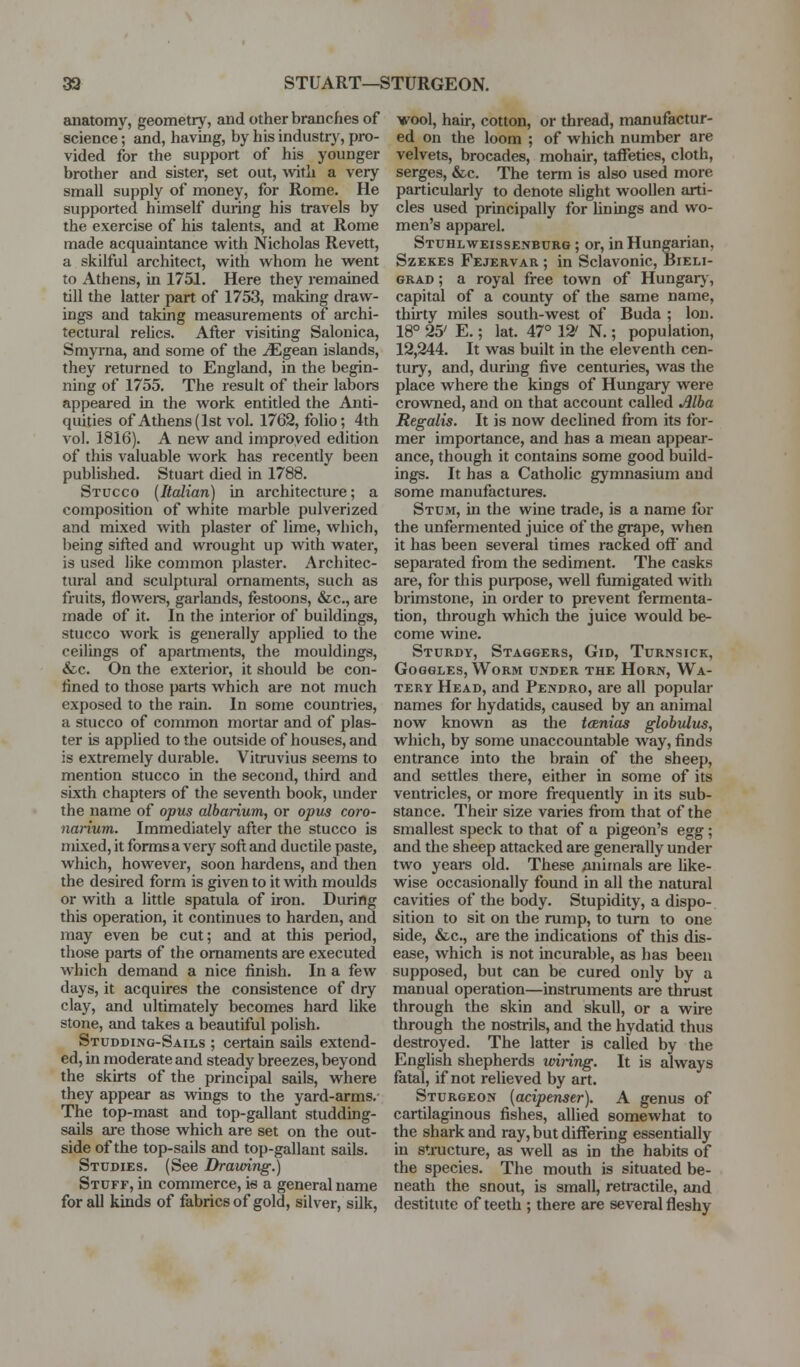 33 STUART—STURGEON. anatomy, geometry, and other branches of science; and, having, by his industry, pro- vided for the support of his younger brother and sister, set out, Avith a very small supply of money, for Rome. He supported himself during his travels by the exercise of his talents, and at Rome made acquaintance with Nicholas Revett, a skilful architect, with whom he went to Athens, in 1751. Here they remained till the latter part of 1753, making draw- ings and taking measurements of archi- tectural relics. After visiting Salonica, Smyrna, and some of the iEgean islands, they returned to England, in the begin- ning of 1755. The result of their labors appeared in the work entitled the Anti- quities of Athens (1st vol. 1762, folio; 4th vol. 1816). A new and improved edition of this valuable work has recently been published. Stuart died in 1788. Stucco {Italian) in architecture; a composition of white marble pulverized and mixed with plaster of lime, which, being sifted and wrought up with water, is used like common plaster. Architec- tural and sculptural ornaments, such as fruits, flowers, garlands, festoons, &c., are made of it. In the interior of buildings, stucco work is generally applied to the ceilings of apartments, the mouldings, &c. On the exterior, it should be con- fined to those parts which are not much exposed to the rain. In some countries, a stucco of common mortar and of plas- ter is applied to the outside of houses, and is extremely durable. Vitruvius seems to mention stucco in the second, third and sixth chapters of the seventh book, under the name of opus albarium, or opus coro- narium. Immediately after the stucco is mixed, it forms a very soft and ductile paste, which, however, soon hardens, and then the desired form is given to it with moulds or with a little spatula of iron. During this operation, it continues to harden, and may even be cut; and at this period, those parts of the ornaments are executed which demand a nice finish. In a few days, it acquires the consistence of dry clay, and ultimately becomes hard like stone, and takes a beautiful polish. Studding-Sails ; certain sails extend- ed, in moderate and steady breezes, beyond the skirts of the principal sails, where they appear as wings to the yard-arms. The top-mast and top-gallant studding- sails are those which are set on the out- side of the top-sails and top-gallant sails. Studies. (See Dramng^ Stuff, in commerce, is a general name for all kinds of fabrics of gold, silver, silk, wool, hair, cotton, or thread, manufactur- ed on the loom ; of which number are velvets, brocades, mohair, taffeties, cloth, serges, &c. The term is also used more particularly to denote slight woollen arti- cles used principally for finings and wo- men's apparel. Stuhlweissenburg ; or, in Hungarian, SzEKES Fejervar ; in Sclavonic, Bieli- GRAD; a royal free town of Hungarj', capital of a county of the same name, thirty miles south-west of Buda ; Ion. 18° 25' E.; lat. 47° 12' N.; population, 12,244. It was built in the eleventh cen- tury, and, durhig five centuries, was the place where the kings of Hungary were crowned, and on that account called ^Iba Regalis. It is now declined from its for- mer importance, and has a mean appear- ance, though it contains some good build- ings. It has a Catholic gymnasium and some manufactures. Stum, in the wine trade, is a name for the unfermented juice of the grape, when it has been several times racked off' and separated from the sediment. The casks are, for this purpose, well fumigated with brimstone, in order to prevent fermenta- tion, through which the juice would be- come wine. Sturdy, Staggers, Gid, Turnsick, Goggles, Worm under the Horn, Wa- tery Head, and Pendro, are all popular names for hydatids, caused by an animal now known as the tcBnias glohidus, which, by some unaccountable way, finds entrance into the brain of the sheep, and settles there, either in some of its ventricles, or more fi-equently in its sub- stance. Their size varies fi-om that of the smallest speck to that of a pigeon's egg; and the sheep attacked are generally under two years old. These Animals are like- wise occasionally found in all the natural cavities of the body. Stupidity, a dispo- sition to sit on the rump, to turn to one side, &c., are the indications of this dis- ease, which is not incurable, as has been supposed, but can be cured only by a manual operation—instruments are thrust through the skin and skull, or a wire through the nostrils, and the hydatid thus destroyed. The latter is called by the English shepherds mring. It is always fatal, if not relieved by art. Sturgeon {aciptnstr). A genus of cartilaginous fishes, allied somewhat to the shark and ray, but differing essentially in structure, as well as in the habits of the species. The mouth is situated be- neath the snout, is small, reti-actile, and destitute of teeth ; there are several fleshy