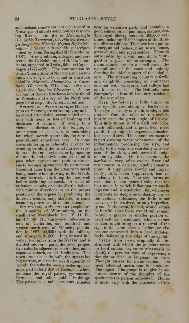 and Iceland, somewhat less so in regard to Norway, and affords some notices respect- ing Russia. Its title is Heimskringla (i. e. Orbis Terrarum), edr. JVoregs Konun- ga Soegorseu HistorifB Regum Scptentrio- nalium a Snorrone Sturlonide conscriptcB, edited by John Peringskioeld (Stockholm, 1697). A new edition, enlarged and cor- rected by G. Schonuig and S. Th. Thor- lacius, appeared in 3 vols., folio, at Copen- hagen (1777—82). The continuation by SturlaThoraldson (of Norway), and an uji- known writer, is to be found in Christian Jakobi's JVorvegia Monarchica et Chris- tiana (Gliickstadt, 1712, 4to.). (See our article Scandinavian Literature.) A long account of Snorro Sturlason is to be found in Wheaton's History of the Northmen, page 98 etseq. of the American edition. Stuttering, Stammering, or Hesita- tion OF Speech, are terms implying an in- terrupted articulation, accompanied gene- rally with more or less of straining and distortion of feature. If OAving to a vicious conformation of the tongue, or other organ of speech, it is incurable; but when merely spasmodic, the cure is possible, and sometimes easy. In some cases, stuttering is relievable at once, by avoiding carefully the usual hurried repe- tition of the same syllable, or by openuig the mouth, and allowing simple sound to pass, when any one oral position threat- ens to become spasmodically permanent. Should it arise from the attempt to speak being made while drawing in the breath, it may be avoided by filling the chest well before beginning to speak. A scale of articulate sounds, or table of articulations, with minute directions as to the proper position of the organs in pi-oducing the different sounds, may, likewise, in some instances, prove useful to the patient. Stcttgard, or Stuttgart ; capital of the kingdom of Wiirtemberg, on the small river Nesenbach; Ion. 9° 11' E.; lat. 48° 46' N.; thirty-five miles south- east of Carlsruhe, one hundred and sixteen north-west of Munich; popula- tion in 1827, 22,000; with the mihtary and strangers, 31,330. It is situated in a valley, two miles from the Neckar, and is divided into three parts, the town proper, two suburbs adjacent to each other, and a separate suburb, called Esslingen. The town proper is badly built, the streets be- ing narrow, and the houses frequently of wood: the suburbs have a better appear- ance, particularly that of Esslingen, which contains the royal palace, gymnasium, barracks, and other public buildings. The palace is a noble structure, situated near an extensive park, and contains a good collection of paintings, statues, &c. The royal library contains 200,000 vol- umes, including 12,000 copies of the Bible of different editions. The town has a public library, an old palace, mint, town house, great church, and royal stables. Though surrounded by a wall and ditch, Stutt- gard is a place of no strength. The manufactures are on a small scale ; the expenditures of the court and nobility forming the chief support of the inhabit- ants. The suiToundiug country is fertile and delightfiil, consisting of eminences covered with vineyards, and valleys laid out in corn-fields. The Solitude, near Stuttgard, is a beautiful country residence of the sovereign. Stye {hordeolum); a little tumor on the eyelids, resembling a barley-corn. The stye is strictly only a little bile, which projects from the edge of the eyelids, mostly near the great angle of the eye. This little tumor is of a dark red color, much inflamed, and a great deal more painful than might be expected, consider- ing its small size. The latter circumstance is partly owing to the vehemence of the inflammation producing the stye, and partly to the exquisite sensibility and ten- sion of the skin, which covers the edge of the eyelids. On this account, the hordeolum very often excites fever and restlessness in delicate, irritable constitu- tions: it suppurates slowly and imper- fectly ; and, when suppurated, has no tendency to burst. The stye forms an exception to the general rule, that the best mode in which inflammatoiy swell- ings can end, is resolution; for, whenever it extends so deeply as to destroy any of the cellular substance, the little tumor can never be resolved, or only imperfect- ly so. This event, indeed, would rather be hurtful, since there would still remain behind a greater or smaller portion of dead cellular membrane, which, sooner or later, might bring on a renewal of the stye, in the same place as before, or else become converted into a hard, indolent body, deforming the edge of the eyelid. Style, from arvXoi, originally the in- strument with which the ancients wrote on hard substances, came afterwards to signify the peculiar way of expressing a thought or idea in language or form. Thought strives for manifestation. Its most effectual instrument is language. The object of language is to give an ac- curate picture of the thoughts of the speaker to the person addressed. Hence it must varv with the character of the