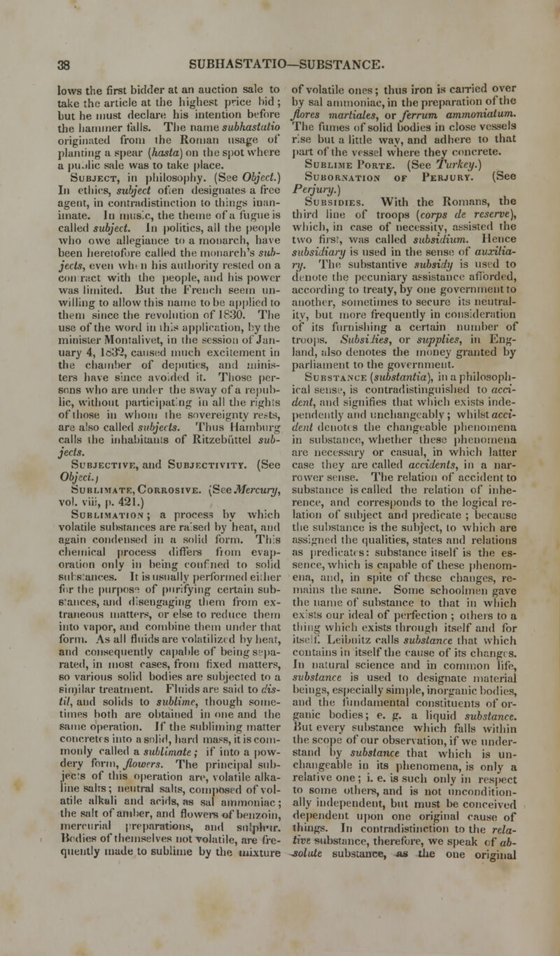 lows the first bidder at an auction sale to take the article at the highest price bid ; but he must declare his intention before the hatnnier fails. The name subhastatio originated from the Roman usage of planting a spear [hasta) on the spot where a pu.dic sale was to take place. Subject, in j)hilosophy. (See Object.) In ethics, subject ofien designates a free agent, in cojitradistinction to things inan- imate. In nuis.c, the theme of a fugue is called subject. In politics, all the people who owe allegiance to a monarch, have been heretofore called the monarch's sub- jects, even whi n his authority rested on a con ract with the |)eople, and his power was limited. But the French seem un- willing to allow this name to be applied to them since the revolution of 1830. The use of the word in this ai)[)lication, by the minister Montalivet, in the session of Jan- uary 4, 1632, caused much excitement in the chamber of deputies, and ininis- tei-s have since avoided it. Those [)er- sons who are undt r the sway of a rei)iib- lic, without paiticipatng in all the rights of those in whom the sovereignty ret-ts, are also called subjects. Thus Hamburg calls the inhabitants of Ritzebiittel sub- jects. Subjective, and Subjectivity. (See Object. I Sublimate,Corrosive. {SeeMercury, vol. viii, p. 421.) SuBLiMATroN; a process by which volatile sul)srances are raised by heat, and again condensed in a solid form. This chemical process differs from evaj)- oralion only in being coufned to solid suhs:ances. It is usually performed eidier f(ir the piirpos'^ of purifying certain sub- eraiices, and disengaging them from ex- traneous matters, or else to reduce them into vapor, and combine them under that form. As all fluids are volatilized by heat, and consequently ca|)able of being si'])a- rated, in most cases, from fixed matters, 60 various solid bodies are subjected to a Biinilar treatment. Fluids are said to dis- til, and solids to sublime, though some- times both are obtained in one and the same operation. If the subliming matter concretes into a soful, hard mass, it is com- monly called a sublimate; if into a pow- dery form, Jlowers. The principal sub- jeers of this operation are, volatile alka- line salts; neutral salts, comjjosed of vol- atile alkali and acids, as sal ammoniac; the salt of amber, and flowers of benzoin, mercurial preparations, and sulph-u-. Bodies of themselves not volatile, are fre- queiilly made to sublime by the mixture of volatile ones; thus iron is cairicd over by sal ammoniac, in the preparation of the Jlores martiales, or ferrum ammoniatum,. The fumes of solid bodies in close vessels rise but a little way, and adhere to that jiart of the vessel where they c<uicrete. Sublime Porte. (See Turkey.) Subornation of Perjury. (See Perjunj.) Subsidies. With the Romans, the third line of troops [corps tie reserve), which, in case of necessity, assisted the two fiisr, was called subsidium. Hence subsidiai-y is used in the sense of auxilia- nj. The substantive subsidy is used to denote the pecuniary assistance aflbrded, according to treaty, by one government to another, sometimes to secure its neutral- ity, but more frequently in consideration of its furnishing a certain number of troops. Suhsilies, or supplies, in Eng- land, also denotes the money granted by parliament to the government. Substance (substantia), in a philosopli- iral sense, is contradistinguished to acci- dent, and signifies that which exists inde- pendently and unchangeably; whilstacci- dent denotes the changeable [)henomena in substance, whether these phenomena are necess<iry or casual, in which latter case they are called accidents, in a nar- rower sense. The relation of accident to substance is called the relation of inhe- rence, and corres|)onds to the logical re- lation of sid)ject and i)redicate ; because the substance is the subject, to which are assigned the (jualities, states and relations as predicates: substance itself is the es- sence, which is capable of these phenom- ena, and, in spite of these changes, re- mains the same. Some schoolmen gave the name of substance to that in which exists our ideal of perfection ; others to a thing which exists through itself and for itself Leibnitz calls substance that which contains in itself the cause of its changt s. In natural science and in common life;, substance is used to designate material beings, especially sim|)le, inorganic bodies, and the fiindamental constituents of or- ganic bodies; e. g. a liquid .substance. But every substance which falls within the scope of our observation, if we tmder- stand [)y substance that which is un- changeable in its phenomena, is only a relative one; i. e. is such only in respect to some othei-s, and is not uncondition- ally independent, but must be conceived dependent upon one original cause of things. In contradistinction to the rela- tive substance, therefore, we speak of ab- ^oluie substance, as die one original