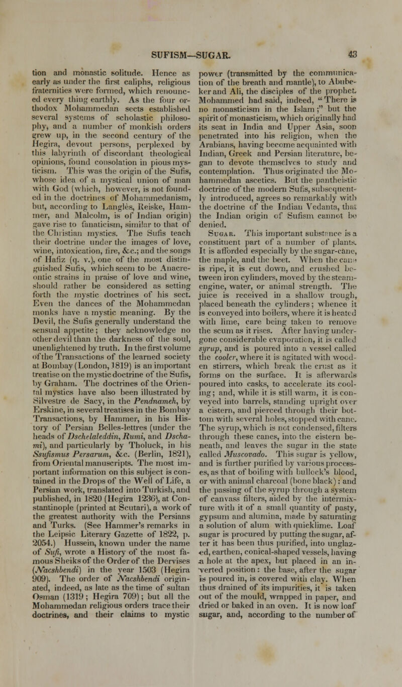 tion and monastic solitude. Hence as early an under the first caliphs, religious fraternities were foiTned, which renounc- ed every thing earthly. As the four or- thodox MohanuTiedan sects established several systems of scholastic philoso- phy, aTid a numher of monkish ordei-s ^rew up, in the second century of the Hegira, devout ])ersons, perjjlexed by this labyrinth of discordant theological opinions, found consolation in pious mys- ticism. This was the origin of the Sufis, whose idea of a mystical union of man with God (which, however, is not found- ed in the doctrines of Mohammedanism, but, according to Langles, lieiske. Ham- mer, and Malcolm, is of Indian origin) gave rise to fanaticism, similtn- to that of the Christian mystics. The Sufis teach their doctrine under the images of love, wine, intoxication, tire, &c.; and the songs of Hafiz (q. v.), one of the most distin- guished Sufis, which seem to be Anacre- ontic strains in praise of love and wine, should rather be considered as setting forth the mystic doctrines of his sect. Even the dances of the Mohammedan monks have a mystic meaning. By the Devil, the Sufis generally underetand the sensual ap[)etite; they acknowledge no other devil than the darkness of the soul, unenlightened by truth. In the first volume of the Transactions of the learned society at Bombay (London, 1819) is an important treatise on the mystic doctrine of the Sufis, by Graham. The doctrines of the Orien- tal mystics have also been illustrated by Silvestre de Sacy, in the Pendnameh, by Erskine, in several treatises in the Bombay Transactions, by Hammer, in his His- toiy of Pei-sian Belles-lettres (under the heads of Dschelaleddin, Rumi, and Dscha- mi), and particularly by Tholuck, in his Ssufismus Persaruni, &c. (Berlin, 1821), from Oriental manuscripts. The most ini- l)ortant information on this subject is con- tained in the Drops of the Well of Life, a Peisian work, translated into Turkish, and published, in 1820 (Hegira 123G), at Con- stantinople (printed at Scutari), a work of the greatest authority with the Persians and Turks. (See Hammer's remarks in the Leipsic Literary Gazette of 1822, [). 2054.) Hussein, known under the name of Sufi, wrote a History of the most fa- mous Sheiks of the Order of the Dervises (JVacshbendi) in the year 1.503 (Hegira 909). The order of JVacshbendi origin- ated, indeed, as late as the time of sultan Osman (1319; Hegira 709); but all the Mohammedan religious orders trace their doctrines, and their claims to mystic power (transmitted by the communica- tion of the breath and mantle), to Abube- kerand Ali, the disciples of the proI)he^ Mohammed had said, indeed,  There is no monastic ism in the Islam; but the spirit of monasticism, which originally had its seat in India and Upper Asia, soon penetrated into his religion, when the Arabians, having become acquainted with Indian, Greek and Pei-sian literature, be- gan to devote themselves to study and contemplation. Thus originated the Mo' hammedan ascetics. But the pa))theistic doctrine of the modem Sufis, sidjscquent- ly introduced, agrees so remarkably with the doctrine of the Indian Vedanta, that the Indian origin of Sufisni cannot be denied. Sugar. This important subst^nico is a constituent part of a luimbcr of plants. It is afibrded especially by the sugar-cane, the maple, and the beet. When thecant is ripe, it is cut down, and crushed be- tween iron cylindei*s, moved by the steam- engine, water, or animal strength. The juice is received in a shallow trough, placed beneath the cylinders; whence it is conveyed into boilers, where it is heated with lime, care being taken to remove the scum as it rises. After having under- gone considerable evaporation, it is called sjjrup, and is poured into a vessel called the cooler, where it is agitated ivith wood- en stirreis, which break the crust as it forms on the surface. It is afterwards poured into casks, to accelerate its cool- ing; and, while it is still wami, it is con- veyed into baiTels, standing upright over a cistern, and ])ierced through their bot- tom with several holes, stopped with cane. The syrup, which is not condensed, filters through these canes, into the cistern be- neath, and leaves the sugar in the state called Muscovado. This sugar is yellow, and is fuilher j)uiified by various process- es, as that of boiling with bullock's blood, or with animal charcoal (bone black): and the ])assing of the syrup through a system of canvass filters, aided by the intermix- ture with it of a small (juantity of pasty, gj'psum and alumina, made by saturating a solution of alum with (]uicklime. Loaf sugar is procured by putting the sugar, af- ter it has been thus purified, into unglaz- ed, earthen, conical-shaped vessels, having a hole at the apex, but placed in an in- ■verted position : the base, after the sugar is poured in, is covered with clay. When thus drained of its impurities, it is taken out of the mould, wrapped in paper, and dried or baked in an oven. It is now loaf sugar, and, according to the number of