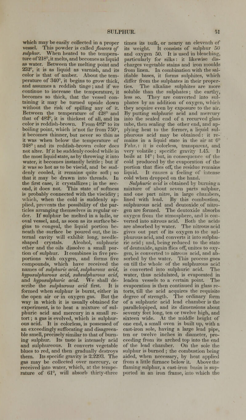 which may be easily collected in a proper vessel. This powder is called flowers of sulphur. When heated to the tempera- ture of 218°, it melts, and becomes as liquid as water. Between the melting point and 252°, it is as liquid as varnish, and its color is that of amber. About the tem- perature of 340°, it begins to grow thick, and assumes a reddish tinge ; and if we continue to increase the temperature, it becomes so thick, that the vessel con- taining it may be turned upside down without the risk of spilling any of it. Between the temperature of 428° and that of 48^, it is thickest of all, and its color is reddish-brown. From 482° to its boiling point, which is'not far from 750, it becomes thinner, but never so thin as it was when below the temperature of 248° ; and its reddish-broAvn color does not alter. If it be suddenly cooled while in the most liquid state, as by throwing it into water, it becomes instantly brittle ; but if it was so hot as to be viscid, and be sud- denly cooled, it remains quite soft; so that it may be drawn into threads. In the first case, it crystallizes ; in the sec- ond, it does not. This state of softness is probably connected with the viscidity ; which, when the cold is suddenly ap- plied, preA'ents the possibility of the par- ticles arranging themselves in regular or- der. If sulphur be melted in a ladle, or oval vessel, and, as soon as its surface be- gins to congeal, the liquid portion be- neath the surface be poured out, the in- ternal cavity will exhibit long, needle- shaped crystals. Alcohol, sulphuric ether and the oils dissolve a small por- tion of sulphur. It combines in five pro- portions with oxygen, and forms five compounds, which have received the names of sulphuric acid, sulphurous acid, hyposulphurous acid, subsulphurous acid, and hyposulphuric acid. We shall de- scribe the sulphurous acid first. It is formed when sulphur is burnt, either in the open air or in oxygen gas. But the way in which it is usually obtained for experiment, is to heat a mixture of sul- phuric acid and mercury in a small re- tort ; a gas is evolved, which is sulphur- ous acid. It is colorless, is possessed of an exceedingly suffocating and disagreea- ble smell, precisely similar to that of burn- ing sulphur. Its taste is intensely acid and sulphureous. It converts vegetable blues to red, and then gradually destroys them. Its specific gravity is 2.2293. The gas may be collected over mercury, or received into water, which, at the tempe- rature of 61°, will absorb thirty-three times its bulk, or nearly an eleventh of its weight. It consists of sulphur 50 and oxygen 50. It is used in bleaching, particularly for silks: it likewise dis- charges vegetable stains and iron moulds from linen. In combination with the sal- ifiable bases, it forms sulphites, which differ from the sulphates in their proper- ties. The alkaline sulphites are more soluble than the sulphates; tlie earth}', less so. They are converted into sul- phates by an addition of oxygen, Avliich they acquire even by exposure to the air. By putting sulphuric acid and mercury into the sealed end of a recurved glass tube, then sealing the other end, and ap- plying heat to the formei-, a liquid sul- phurous acid may be obtained: it re- mains in a liquid state in the air at 0° Fahr.: it is colorless, transparent, and veiy volatile ; s]>ecific gravity 1.45. It boils at 14°; but, in consequence of the cold produced by the evaporation of the portion that flies off, the residue remains liquid. It causes a feeling of intense cold when dropped on the hand. Sulphuric acid is obtained by burning a mixture of about seven parts sulphur, and one part nitre, in large chanibei-s, lined with lead. By this combustion, sulphurous acid and deutoxide of nitro- gen are formed. The deutoxide absorbs oxygen from the atmosphere, and is con- verted into nitrous acid. Both the acids are absorbed by water. The nitrous acid gives out part of its oxygen to the sul- j)hurous acid, and converts it into sulphu- ric acid ; and, being reduced to the state of deutoxide, again flies off, unites to oxy- gen, is converted to nitrous acid, and ab- sorbed by the water. This process goes on till the whole of the sulphurous acid is converted into sulphuric acid. The water, thus acidulated, is evaporated in leaden vessels to a certain point. The evaporation is then continued in glass re- torts, till the acid acquires the requisite degree of strength. The ordinary form of a sulphuric acid lead chamber is the parallelopiped, and its dimensions about seventy feet long, ten or twelve high, and sixteen wide. At the middle height of one end, a small oven is built up, with a cast-iron sole, having a large lead pipe, ten or twelve inches in diameter, pro- ceeding from its arched top into the end of the lead chamber. On the sole the sulphur is burned ; the combustion being aided, when necessary, by heat applied from a little furnace below it. Above the flaming sulphur, a cast-iron basin is su[)- ported in an iron frame, into which the