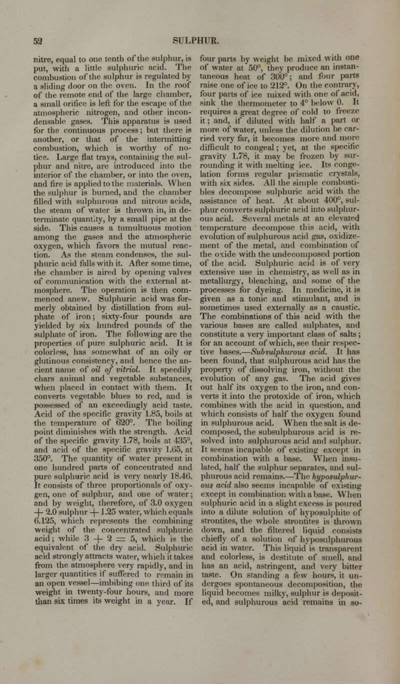 niti-e, equal to one tenth of the sulphur, is put, with a little sulphuric acid. The combustion of the sulphur is regulated by a sliding door on the oven. In the roof of the remote end of the large chamber, a small orifice is left for the escape of the atmospheric nitrogen, and other incon- densable gases. This apparatus is used for the continuous process; but there is another, or that of the intermitting combustion, which is worthy of no- tice. Large flat trays, containmg the sul- {)hur and nitre, are introduced into the interior of the chamber, or into the oven, and fire is applied to the materials. When the sulphur is burned, and the chamber filled with sulphurous and nitrous acids, the steam of water is thrown in, in de- terminate quantity, by a small pipe at the side. This causes a tumultuous motion among the gases and the atmospheric oxygen, which favors the mutual reac- tion. As the steam condenses, the sul- phuric acid falls with it. After some time, »he chamber is aired by opening valves of communication with the external at- mosphere. The operation is then com- menced anew. Sulphuric acid was for- merly obtained by distillation from sul- phate of iron; sixty-four pounds are yielded by six hundred pounds of the sulphate of iron. The following are the properties of pure sulphuric acid. It is colorless, has somewhat of an oily or glutinous consistency, and hence the an- cient name of oil of vitriol. It speedily chare animal and vegetable substances, when placed in contact with them. It converts vegetable blues to red, and is possessed of an exceedingly acid taste. Acid of the specific gravity 1.85, boils at the temperature of 620°. The boiling point diminishes with the strength. Acid of the specific gravity 1.78, boils at 435°, and acid of the specific gravity 1.05, at 350°. The quantity of water present in one hundred parts of concentrated and Jure sulphuric acid is veiy nearly 18.46. t consists of three propoi-tionals of oxy- gen, one of sulphur, and one of water; and by weight, therefore, of 3.0 oxygen -\- 2.0 sulphur -\-1.25 water, which equals 6.125, which represents the combining weight of the concentrated sulphuric acid; while 3 -f- 2 =: 5, which is the equivalent of the dry acid. Sulphuric acid strongly attracts water, which it takes from the atmosphere very rapidly, and in larger quantities if suffered to remain in an open vessel—imbibing one third of its weight in twenty-four hours, and more than six times its weight in a year. If four parts by weight be mixed with one of water at 50°, they produce an instan- taneous heat of 300°; and four parts raise one of ice to 212°. On the contrary, four parts of ice mixed with one of acid, sink the thermometer to 4° below 0. It requires a great degree of cold to freeze it; and, if diluted with half a part or more of water, unless the dilution be car- ried very fai, it becomes more and more difficult to congeal; yet, at the specific gravity 1.78, it may be frozen by sur- rounding it with melting ice. Its conge- lation forms regular prismatic crystals, with six sides. All the simple combusti- bles decompose sulphuric acid with the assistance of heat. At about 400°, sul- phur converts sulphuric acid into sulphur- ous acid. Several metals at an elevated temperature decompose this acid, with evolution of sulphurous acid gas, oxidize- ment of the metal, and combination of the oxide with the undecomposed portion of the acid. Sulphuric acid is of veiT extensive use in chemistry, as well as in metallurgy, bleaching, and some of the processes for dyeing. In medicine, it is given as a tonic and stunulant, and is sometimes used externally as a caustic. The combinations of this acid with the various bases are called sulphates, and constitute a very important class of salts; for an account of which, see their respec- tive bases.—Subiidphurous acid. It has been found, that sulphurous acid has the property of dissolving iron, without the evolutioii of any gas. The acid gives out half its oxygen to the iron, and con- verts it into the protoxide of iron, which combines with the acid in question, and which consists of half the oxygen found in sulphurous acid. When the salt is de- composed, the subsulphurous acid is re- solved into sulphurous acid and sulphur. It seems incapable of existing except in combination with a base. When insu- lated, half the sulphur separates, and sul- phurous acid remains.—The hyposulphur- ous acid also seems incapable of existmg except in combination with a base. When sulphuric acid in a shght excess is poured into a dilute solution of hyposulphite of strontites, the whole strontites is thrown down, and the filtered liquid consists chiefly of a solution of hyposulphurous acid in water. This liquid' is transparent and colorless, is destitute of smell, and has an acid, astringent, and very bitter taste. On standuig a few hours, it un- dergoes spontaneous decomposition, the liquid becomes milky, sulphur is deposit- ed, and sulphurous acid remains in so-