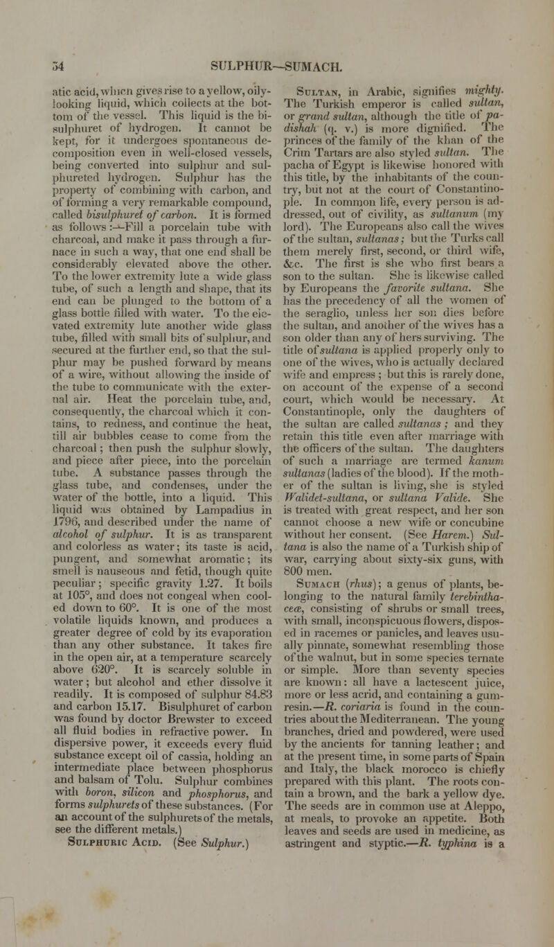 atic acid, wliicn gives rise to a yellow, oily- looking liquid, which collects at the bot- tom of the vessel. This liquid is the bi- sulphuret of hydrogen. It cannot be kept, for it undergoes S{)ontaneous de- composition even in well-closed vessels, being converted into sulphur and sul- phureted hydrogen. Sulphur has the property of combining with carbon, and of Ibrming a very remarkable compound, called bisulphuret of carbon. It is formed as follows :-^Fill a porcelain tube Avith charcoal, and make it pass through a fur- nace in such a way, that one end shall be considerably elevated above the other. To the lower extremity lute a wide glass tube, of such a length and shape, that its end can be plunged to the bottom of a glass bottle tilled with water. To the ele- vated extremity lute another wide glass tube, filled with small bits of sulphur, and secured at the further end, so that the sul- phur may be pushed forward by means of a wire, without allowing the inside of the tube to communicate with the exter- nal air. Heat the porcelain tube, and, consequently, the charcoal which it con- tains, to redness, and continue the heat, till air bubbles cease to come from the charcoal; then push the sulphur slowly, and piece after piece, into the j)orcelain tube. A substance passes through the glass tube, and condenses, under the water of the bottle, into a liquid. This liquid w:i.s obtained by Lampadius in 1796, and described under the name of alcohol of sulphur. It is as transparent and colorless as water; its taste is acid, pungent, and somewhat aromatic; its smell is nauseous and fetid, though quite peculiar; specific gravity 1.27. It boils at 105°, and does not congeal when cool- ed down to 60°. It is one of the most volatile liquids known, and produces a greater degree of cold by its evaporation than any other substance. It takes fire in the open air, at a temperature scai-cely above 620°. It is scarcely soluble in water; but alcohol and ether dissolve it readily. It is composed of sulphur 84.83 and carbon 15.17. Bisulphuret of carbon was found by doctor Brewster to exceed all fluid bodies in refractive power. In dispersive power, it exceeds every fluid substance except oil of cassia, holding an intermediate place between phosphorus and balsam of Tolu. Sulphur combmes with boron, silicon and phosphorus, and forms sulphurtts of these substances. (For an account of the sulphurets of the metals, see the diflTerent metals.) Sulphuric Acid. (See Sulphur.) Sultan, in Arabic, signifies mis;hty. The Turkish emperor is called sultan, or grand sultan, although the title of pa- dishah (q. v.) is more dignified. The princes of the family of the khan of the Crim Tartars are also styled sultan. The pacha of Egypt is likewise honored with this title, by the inhabitants of the coun- try, but not at the court of Constantino- ple. In common life, eveiy person is ad- dressed, out of civility, as sulianum (my lord). The Europeans also call the wives of the sultan, sidtanas; but the Turks call them merely first, second, or third wife, &c. The first is she who first beai-s a son to the sultan. She is likewise called by Europeans the favorite sultana. She has the precedency of all the women of the seraglio, unless her son dies before the sultan, and another of the wives has a son older than any of hers surviving. The title oisultana is applied ])i-operly only to one of the wives, who is actually declared wife and empress ; but this is rarel)'^ done, on account of the expense of a second court, which would be necessary. At Constantinople, only the daughters of the sultan are called sultanas ; and they retain this title even after marriage with the officers of the sultan. The daughters of such a marriage are termed kanum sultanas (ladies of the blood). If the moth- er of the sultan is living, she is styled Walidct-sultana, or sultana Valide. She is treated w^ith great I'espect, and her son cannot choose a new wife or concubine without her consent. (See Harem.) Sul- tana is also the name of a Tiu'kish ship of war, carrj'ing about sixty-six guns, with 800 men. Sumach [rhus); a genus of plants, be- longing to the natural family terebintha- ce(E, consisting of shrubs or small trees, with small, inconspicuous flowers, dispos- ed in i-acemes or panicles, and leaves usu- ally pinnate, somewhat resemblhig those of the walnut, but in some species ternate or simple. More than seventy species are known: all have a lactescent juice, more or less acrid, and containing a gum- resin.—R. conaria is found in the coun- tries about the Mediterranean. The young branches, dried and powdered, were used by the ancients for tanning leather; and at the present time, in some parts of Spaui and Italy, the black morocco is chiefly prepared with this plant. The roots con- tain a brown, and the bark a yellow dye. The seeds are in common use at Aleppo, at meals, to provoke an appetite. Both leaves and seeds are used in medicine, as astringent and styptic.—R. typhina ig a