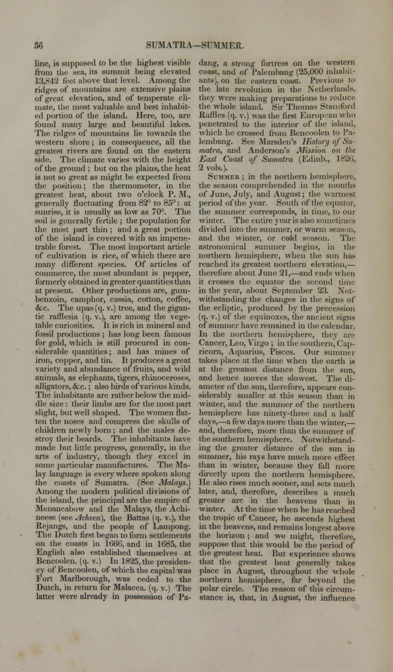 line, is supposed to be the highest visible from the sea, its summit being elevated 13,842 feet above that level. Among the ridges of mountains are extensive jilains of great elevation, and of temperate cli- mate, the most valuable and best inhabit- ed portion of the island. Here, too, are found many large and beautiful lakes. The ridges of mountains lie towards the western shore; in consequence, all the greatest rivers are found on the eastern side. The chmate varies w^ith the height of the ground ; but on the plains, the heat is not so great as might be expected from the position; the thermometer, in the greatest heat, about two o'clock P. M., generally fluctuating from 82° to 85°: at sunrise, it is usually as low as 70°. The soil is generally fertile ; the population for the most part thin ; and a great portion of the island is covered with an impene- trable forest. The most important article of cultivation is rice, of which there are many different species. Of articles of commerce, the most abundant is pepper, formerly obtained in greater quantities than at present. Other productions are, gum- benzoin, camphor, cassia, cotton, coffee, &c. The upas (q. v.) tree, and the gigan- tic rafflesia (q. v.), are among the vege- table curiosities. It is rich in mineral and fossil productions ; has long been famous for gold, which is still procured in con- siderable quantities; and has mines of iron, copper, and tin. It produces a great variety and abundance of fruits, and wild animals, as elephants, tigers, rhinoceroses, alligatoi-s, &c.; also birds of various kinds. The inhabitants are rather below the mid- dle size: their limbs are for the most part slight, but well shaped. The women flat- ten the noses and compress the skulls of children newly born ; and the males de- stroy their beards. The inhabitants have made but little progress, generally, in the arts of industiy, though they excel in some particular manufactures. The INIa- lay language is every where spoken along the coasts of Sumatra. (See Malays.) Among the modern political divisions or the island, the principal are the empire of Menancabow and the Malays, the Achi- neese (see Acheen), the Battas (q. v.), the Rejangs, and the people of Lampong. The Dutch first began to form settlements on the coasts in 1666, and in 1685, the English also established themselves at Bencoolen. (q. v.) In 1825, the presiden- cy of Bencoolen, of which the capital was Fort Marlborough, was ceded to the Dutch, in return for Malacca, (q. v.) The latter were already in possession of Pa- dang, a strong fortress on the western coast, and of Palembaug (25,000 inhabit- ants), on the eastern coast. Previous to the late revolution in the Netherlands, they were making prepai'ations to reduce the whole island. Sir Thomas Stamford Raffles (q. v.) was the first European who penetrated to the interior of the island, which he crossed from Bencoolen to Pa- lembang. See Mar-sden's History of Su- matra, and Anderson's Mission on the East Coast of Sumatra (Edinb., 1826, 2 vols.). Summer ; in the northern hemisphere, the season comprehended in the months of June, July, and August; the ■svannest period of the year. South of the equator, the summer con-esponds, in time, to ouj* winter. The entire year is also sometimes divided into the summer, or warm season, and the winter, or cold season. The astronomical summer begins, in the northern hemisphere, when the sun has reached its greatest northern elevation,— therefore about June 21,—and ends when it crosses the equator the second time in the year, about September 23. Not- withstanding the changes in the signs of the ecliptic, produced by the precession (q. V.) of the equinoxes, the ancient signs of sumnrer have remained in the calendar. In the northern hemis})here, they are Cancer, Leo, Virgo ; in the southern, Caj)- ricom, Aquarius, Pisces. Our summer takes place at the time when the earth is at the greatest distance from the sun, and hence moves the slowest. The di- ameter of the sun, therefore, appears con- siderably smaller at this season than in winter, and the sununer of the northern hemisphere has ninety-three and a half days,—a few days more than the winter,— and, therefore, more than the summer of the southenr hemisphere. Notwithstand- ing the greater distance of the sun in summer, his rays have much more effect than in winter, because they fall more directly upon the northern hemisphere. He also rises much sooner, and sets much later, and, therefore, describes a much greater arc in the heavens than in winter. At the time when he has reached the tropic of Cancer, he ascends highest in the heavens, and remains longest above the horizon ; and we might, therefore, suppose that this would be the period of the greatest heat. But experience shows that the greatest heat generally takes place in August, throughout the whole northern hemisphere, far beyond the polar circle. The reason of this circum- stance is, that, in August, the influence
