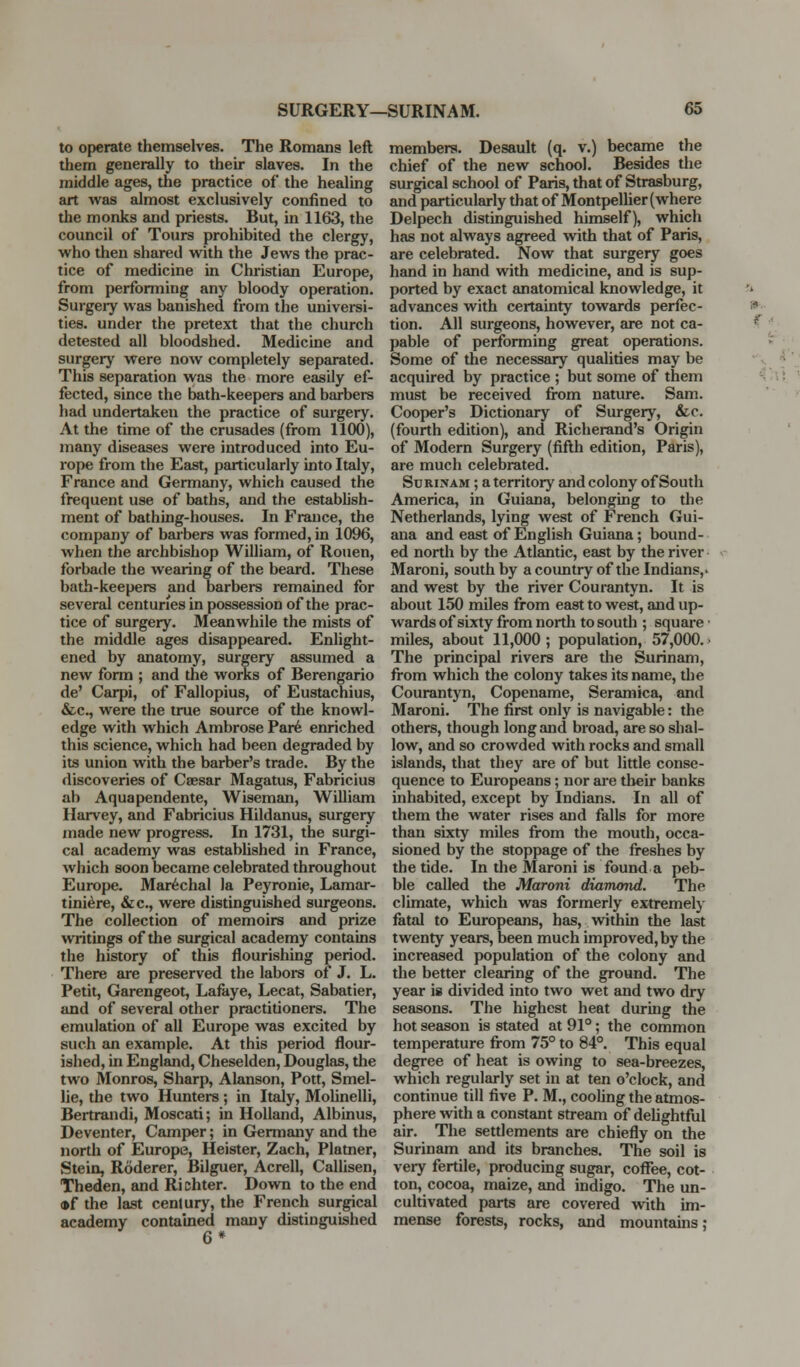 to operate themselves. The Romans left them generally to their slaves. In the middle ages, the practice of the healing art was almost exclusively confined to the monks and priests. But, in 1163, the council of Tours prohibited the clergy, w^ho then shared with the Jews the prac- tice of medicine in Christian Europe, from performing any bloody operation. Surgery was banished from the universi- ties, under the pretext that the church detested all bloodshed. Medicine and surgery were now completely separated. This separation was the more easily ef- fected, since the bath-keepers and barbers had undertaken the practice of surgery. At the time of the crusades (from 1100), many diseases were introduced into Eu- rope from the East, particularly into Italy, France and Germany, which caused the frequent use of baths, and the establish- ment of bathing-houses. In France, the company of barbers was formed, in 1096, when the archbishop William, of Rouen, forbade the wearing of the beard. These bath-keepers and barbers remained for several centuries in possession of the prac- tice of surgery. Meanwhile the mists of the middle ages disappeared. Enlight- ened by anatomy, surgery assumed a new form ; and the works of Berengario de' Carpi, of Fallopius, of Eustachius, &c., were the true source of the knowl- edge with which Ambrose Par6 enriched this science, which had been degraded by its union with the barber's trade. By the discoveries of Caesar Magatus, Fabricius ah Aquapendente, Wiseman, William Harvey, and Fabricius Hildanus, surgery made new progress. In 1731, the surgi- cal academy was estabUshed in France, which soon became celebrated throughout Europe. Mar^chal la Peyronie, Lamar- tini^re, &c., were distinguished surgeons. The collection of memoirs and prize writings of the surgical academy contains the history of this flourishing period. There are preserved the labors of J. L. Petit, Garengeot, Lafkye, Lecat, Sabatier, and of several other practitioners. The emulation of all Europe was excited by such an example. At this period flour- ished, in England, Cheselden, Douglas, the two Monros, Sharp, Alanson, Pott, Smel- lie, the two Hunters; in Italy, Molinelli, Bertrandi, Moscati; in Holland, Albinus, Deventer, Camper; in Germany and the north of Europe, Heister, Zach, Platner, Stein, Roderer, Bilguer, Acrell, Callisen, Theden, and Ri chter. Down to the end *f the last century, the French surgical academy contained many distinguished 6* members. Desault (q. v.) became the chief of the new school. Besides the surgical school of Paris, that of Strasburg, and particularly that of Montpellier (where Delpech distinguished himself), which has not always agreed with that of Paris, are celebrated. Now that surgery goes hand in hand with medicine, and is sup- ported by exact anatomical knowledge, it advances with certainty towards perfec- tion. All surgeons, however, are not ca- pable of performing great operations. Some of the necessary qualities may be acquired by practice ; but some of them must be received from nature. Sam. Cooper's Dictionary of Surgery, &c. (fourth edition), and Richerand's Origin of Modern Surgery (fifth edition, Paris), are much celebrated. Surinam ; a territory and colony of South America, in Guiana, belonging to the Netherlands, lying west of French Gui- ana and east of English Guiana; bound- ed north by the Atlantic, east by the river • Maroni, south by a country of the Indians,' and west by the river Courantyn. It is about 150 miles from east to west, and up- wards of sixty from north to south ; square • miles, about 11,000; population, 57,000.- The principal rivers are the Surinsmi, from which the colony takes its name, the Courantyn, Copename, Seramica, and Maroni. The first only is navigable: the others, though long and broad, are so shal- low, and so crowded with rocks and small islands, that they are of but little conse- quence to Europeans; nor are their banks inhabited, except by Indians. In all of them the water rises and falls for more than sixty miles from the mouth, occa- sioned by the stoppage of the fi-eshes by the tide. In the Maroni is found a peb- ble called the Maroni diamond. The climate, which was formerly extremely fatal to Europeans, has, within the last twenty years, been much improved, by the increased population of the colony and the better clearing of the ground. The year is divided into two wet and two dry seasons. The highest heat during the hot season is stated at 91°; the common temperature fi-om 75° to 84°. This equal degree of heat is owing to sea-breezes, which regularly set in at ten o'clock, and continue till five P. M., cooling the atmos- phere with a constant stream of deUghtful air. The settlements are chiefly on the Surinam and its branches. The soil is very fertile, producmg sugar, coffee, cot- ton, cocoa, maize, and indigo. The un- cultivated parts are covered with im- mense forests, rocks, and mountains; %:V,