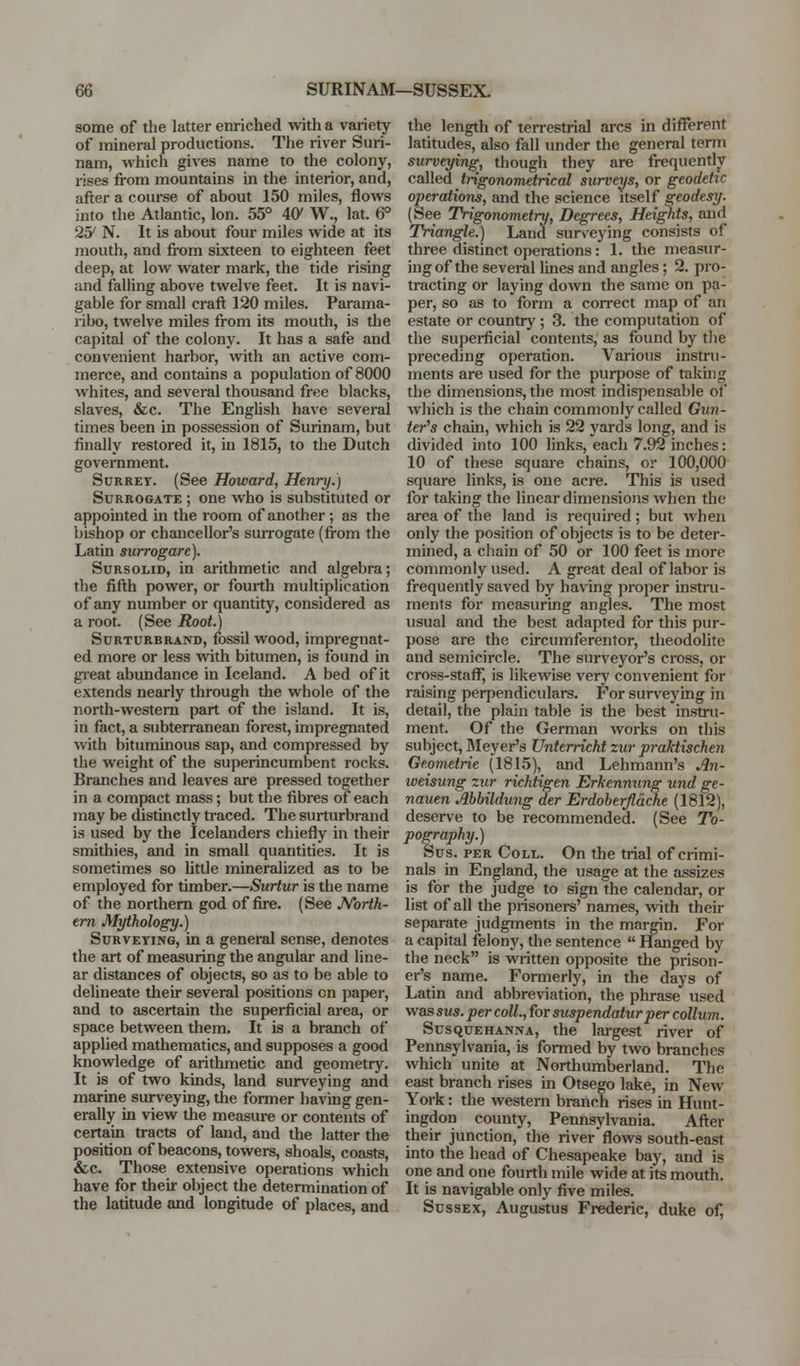 m SURINAM—SUSSEX. some of the latter enriched with a variety of mineral productions. The river Suri- nam, which gives name to the colony, rises fi-om mountains in the interior, and, after a course of about 150 miles, flows into the Atlantic, Ion. 55° 4{y W., lat. 6° 25' N. It is about four miles wide at its mouth, and from sixteen to eighteen feet deep, at low water mark, the tide rising and falling above twelve feet. It is navi- gable for small craft 120 miles. Parama- ribo, twelve miles from its mouth, is the capital of the colony. It has a safe and convenient harbor, with an active com- merce, and contains a population of 8000 whites, and several thousand free blacks, slaves, &c. The English have several times been in possession of Surinam, but finally restored it, in 1815, to the Dutch govei-nment. SuRRET. (See Howard, Henry.) Surrogate ; one who is substituted or appointed in the room of another; as the bishop or chancellor's suiTOgate (from the Latin surrogare). SuRSOLiD, in arithmetic and algebra; the fifth power, or fourth multiplication of any number or quantity, considered as a root. (See Root.) SuRTURBRAND, fossil wood, impregnat- ed more or less with bitumen, is found in great abundance in Iceland. A bed of it extends nearly through the whole of the north-western part of the island. It is, in fact, a subterranean forest, impregnated with bituminous sap, and compressed by the weight of the superincumbent rocks. Branches and leaves are pressed together in a compact mass; but the fibres of each may be distinctly traced. The surturbrand is used by the Icelanders chiefly in their smithies, and in small quantities. It is sometimes so little mineralized as to be employed for timber.—Surtur is the name of the northern god of fire. (See JVorth- em Mythology.) Surveying, in a general sense, denotes the art of measuring the angular and line- ar distances of objects, so as to be able to delineate their several positions en paper, and to ascertain the superficial area, or space between them. It is a branch of applied mathematics, and supposes a good knowledge of arithmetic and geometry. It is of two kinds, land surveying and marine surveying, the former having gen- erally in view the measure or contents of certain tracts of land, and the latter the position of beacons, towers, shoals, coasts, &c. Those extensive operations which have for then- object the determination of the latitude and longitude of places, and the length of tei-restrial arcs in different latitudes, also fall under the general term surveying, though they are frequently caWed trigonometrical surveys, or geodetic operations, and the science itself geodesTf. (See Trigonometry, Degrees, Heights, and Triangle.) Land surveying consists of three distinct operations: 1. the measur- ing of the several lines and angles; 2. pro- tracting or laying down the same on pa- per, so as to form a correct map of an estate or country; 3. the computation of the supei-ficial contents, as found by tlie preceding operation. Various instru- ments are used for the purpose of takhig the dimensions, the most indispensable of which is the chain commonly called Gun- ter''s chain, which is 22 yards long, and is divided into 100 links, each 7.92 inches: 10 of these square chains, or 100,000 square links, is one acre. This is used for taking the linear dimensions when the area of the land is required; but when only the position of objects is to be deter- mined, a chain of 50 or 100 feet is more commonly used. A great deal of labor is frequently saved by having proper instru- ments for measuring angles. The most usual and the best adapted for this pur- pose are the circumferentor, theodolite and semicircle. The surveyor's cross, or cross-staflT, is likewise very convenient for raising perpendiculars. For surveying in detail, the plain table is the best insti'u- ment. Of the German works on this subject, Meyer's Untemcht zur praktischen Geometrie (1815), and Lehmann's Jl7i- weisung zur ricktigen Erkennung und ge- nauen Ahbildung der Erdoberjlache (1812), desei-ve to be recommended. (See To- pography.) Sus. PER Coll. On the trial of crimi- nals in England, the usage at the assizes is for the judge to sign the calendar, or list of all the prisonei-s' names, -svith their separate judgments in the margin. For a capital felony, the sentence  Hanged by the neck is written opposite the prison- er's name. Formerly, in the days of Latin and abbreviation, the phrase used was sus. per coll., for suspendatur per collum. Susquehanna, the lai-gest river of Pennsylvania, is fonned by two branches which unite at Northumberland. The east branch rises in Otsego lake, in New York: the western branch rises in Hunt- ingdon county, Pennsylvania. After their junction, the river flows south-east into the head of Chesapeake bay, and is one and one fourth mile wide at its mouth. It is navigable only five miles. Sussex, Augustus Frederic, duke of,