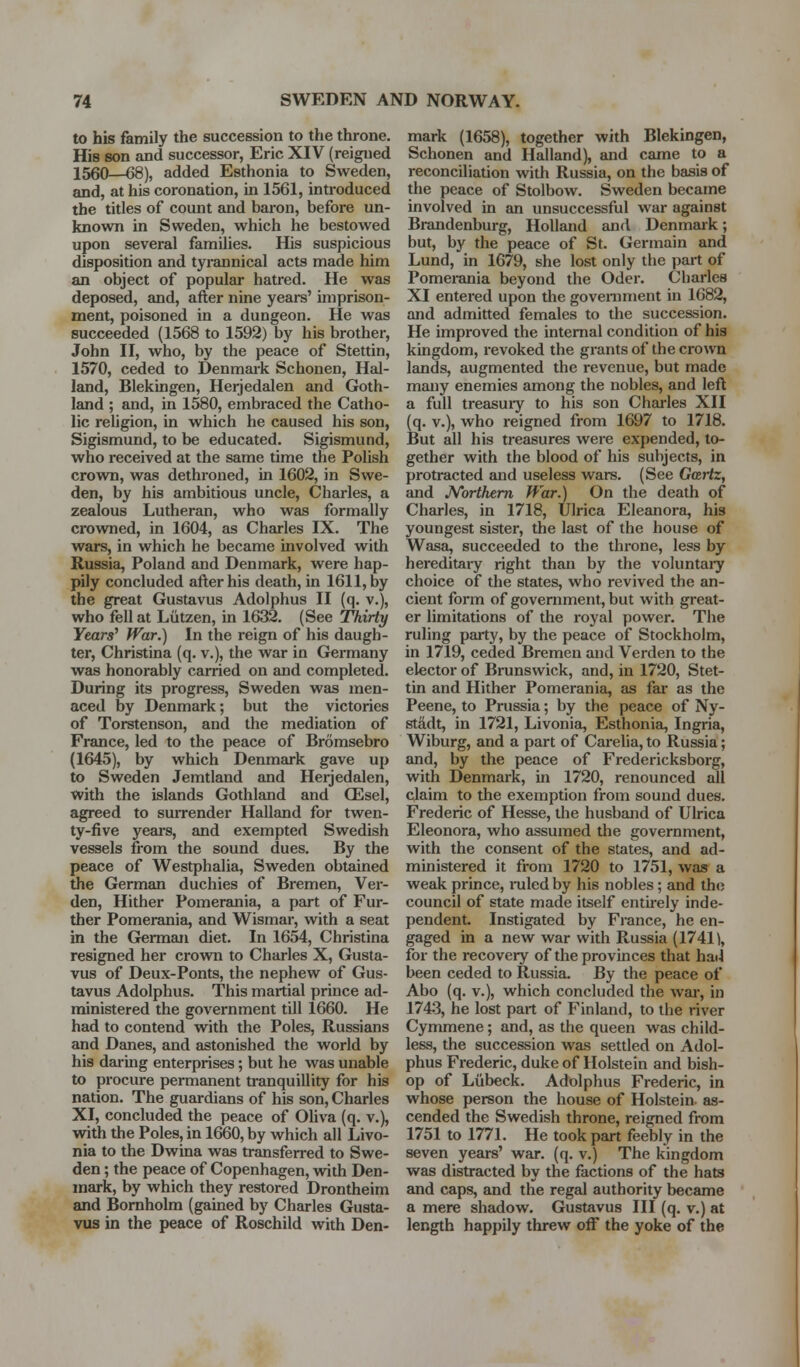 to his family the succession to the throne. His son and successor, Eric XIV (reigued 1560—68), added Esthonia to Sweden, and, at his coronation, in 1561, introduced the titles of count and baron, before un- known in Sweden, which he bestowed upon several families. His suspicious disposition and tyrannical acts made him an object of popular hatred. He was deposed, and, after nine years' imprison- ment, poisoned in a dungeon. He was succeeded (1568 to 1592) by his brother, John II, who, by the peace of Stettin, 1570, ceded to Denmark Schonen, Hal- land, Blekingen, Herjedalen and Goth- land ; and, in 1580, embraced the Catho- lic reUgion, in which he caused his son, Sigismund, to be educated. Sigismund, who received at the same time the Polish crown, was dethroned, in 1602, in Swe- den, by his ambitious uncle, Charles, a zealous Lutheran, who was formally crowned, in 1604, as Charles IX. The wars, in which he became involved with Russia, Poland and Denmark, were hap- pily concluded after his death, in 1611, by the great Gustavus Adolphus II (q. v.), who fell at Liitzen, in 1632. (See Thirty Years' War.) In the reign of his daugh- ter, Christina (q. v.), the war in Germany was honorably carried on and completed. During its progress, Sweden was men- aced by Denmark; but the victories of Torstenson, and the mediation of France, led to the peace of Bromsebro (1645), by which Denmark gave up to Sweden Jemtland and Herjedalen, with the islands Gothland and ffisel, agreed to suirender Halland for twen- ty-five years, and exempted Swedish vessels from the sound dues. By the peace of Westphalia, Sweden obtained the German duchies of Bremen, Ver- den. Hither Pomerania, a part of Fur- ther Pomerania, and Wismar, with a seat in the GJerman diet. In 1654, Christina resigned her crown to Charles X, Gusta- vus of Deux-Ponts, the nephew of Gus- tavus Adolphus. This martial prince ad- ministered the government till 1660. He had to contend with the Poles, Russians and Danes, and astonished the world by his dai-ing enterprises; but he was unable to procure permanent tranquillity for his nation. The guardians of his son, Charles XI, concluded the peace of Oliva (q. v.), with the Poles, in 1660, by which all Livo- nia to the Dwina was tr£insferred to Swe- den ; the peace of Copenhagen, with Den- mark, by which they restored Drontheim and Bomholm (gained by Charles Gusta- vus in the peace of Roschild with Den- mark (1658), together with Blekingen, Schonen and Halland), and came to a reconciliation with Russia, on the basis of the peace of Stolbow. Sweden became involved in an unsuccessful war against Brandenburg, Holland and Denmark; but, by the peace of St. Germain and Lund, in 1679, she lost only the part of Pomerania beyond the Oder. Charles XI entered upon the goveniment in 1682, and admitted females to the succession. He improved the internal condition of his kingdom, revoked the grants of the crown lands, augmented the revenue, but made many enemies among the nobles, and left a full treasuiy to his son Charles XII (q. v.), who reigned from 1697 to 1718. But all his treasures were expended, to- gether with the blood of his subjects, in protracted and useless wars. (See Gartz, and JVorthem War.) On the death of Charles, in 1718, Ulrica Eleanora, his youngest sister, the last of the house of Wasa, succeeded to the throne, less by- hereditary right than by the voluntary choice of the states, who revived the an- cient form of government, but with great- er limitations of the royal power. The ruling party, by the peace of Stockholm, in 1719, ceded Bremen and Verden to the elector of Brunswick, and, in 1720, Stet- tin and Hither Pomerania, as far as the Peene, to Prussia; by the peace of Ny- stildt, in 1721, Livonia, Esthonia, Ingria, Wiburg, and a part of Carelia, to Russia; and, by the peace of Fredericksborg, with Denmark, in 1720, renounced all claim to the exemption from sound dues. Frederic of Hesse, the husband of Ulrica Eleonora, who assumed the government, with the consent of the states, and ad- ministered it from 1720 to 1751, was a weak prince, iniled by his nobles; and the council of state made itself entu-ely inde- pendent. Instigated by France, he en- gaged in a new war with Russia (1741^, for the recovery of the provinces that had been ceded to Russia. By the peace of Abo (q. v.), which concluded the war, in 1743, he lost part of Finland, to the river Cymmene; and, as the queen was child- less, the succession was settled on Adol- phus Frederic, duke of Holstein and bish- op of Liibeck. Adolphus Frederic, in whose person the house of Holstein- as- cended the Swedish throne, reigned from 1751 to 1771. He took part feebly in the seven years' war. (q. v.) The kingdom was distracted by the factions of the hats and caps, and the regal authority became a mere shadow. Gustavus III (q. v.) at length happily threw off the yoke of the