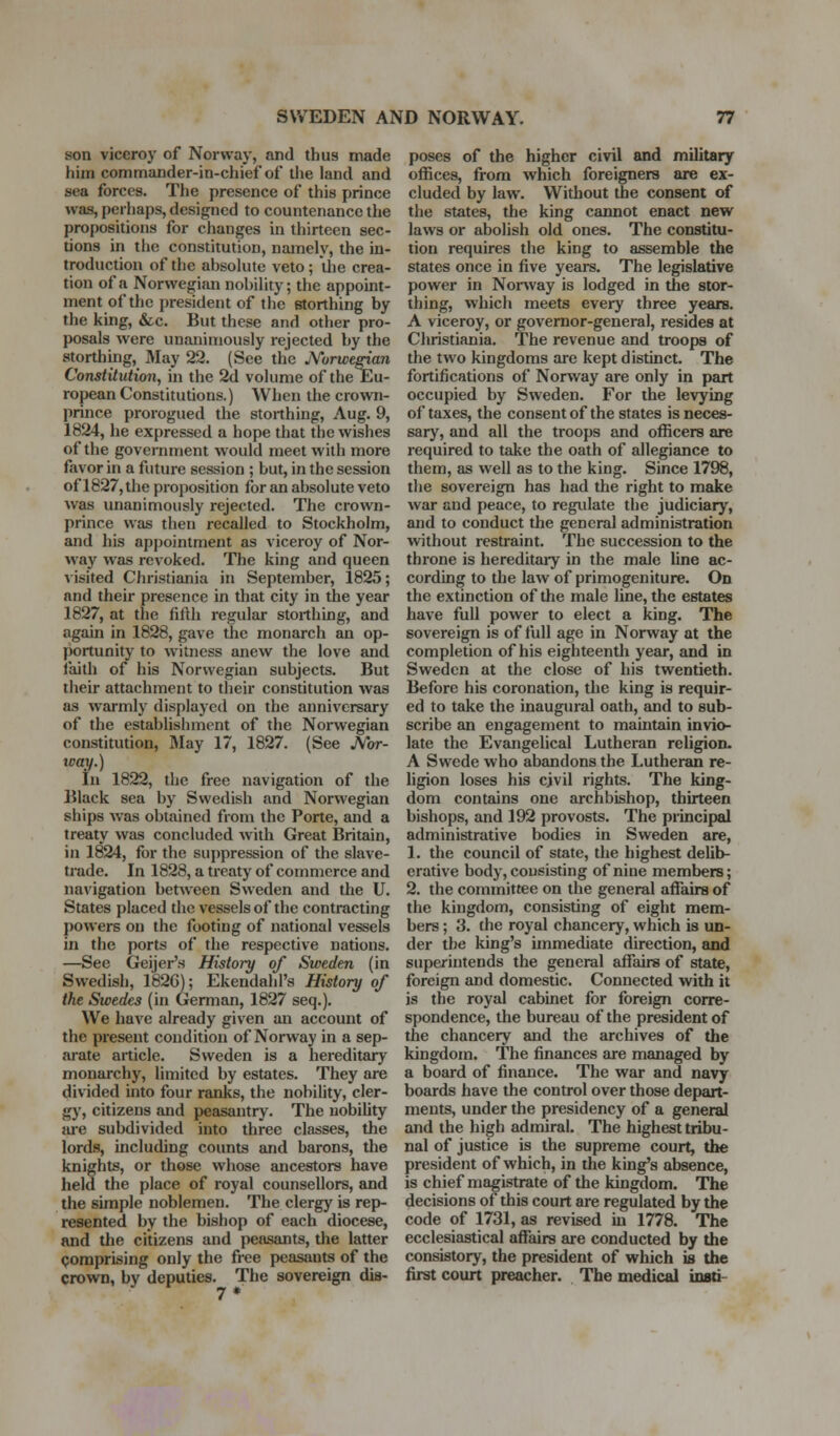 son viceroy of Norway, and thus made him commander-in-chief of the land and sea forces. The presence of this prince was, perhaps, designed to countenance the propositions for changes in thirteen sec- tions in the constitution, namely, the in- troduction of the absolute veto; ilie crea- tion of a Norwegian nobility; the appoint- ment of the president of the storthing by the king, &c. But these and other pro- posals were unanimously rejected by the storthing, May 22. (See the jYorwe^an Constitution, in the 2d volume of the Eu- ropean Constitutions.) When the crown- prince prorogued the storthing, Aug. 9, 1824, he expressed a hope that the wishes of the government would meet with more favor in a future session ; but, in the session of 1827, the proposition for an absolute veto was unanimously rejected. The crown- prince was then recalled to Stockholm, and his appointment as viceroy of Nor- way was revoked. The king and queen visited Christiania in September, 1825; and their presence in that city in the year 1827, at the fifth regular storthing, and again in 1828, gave the monarch an op- portunity to witness anew the love and iaith of his Norwegian subjects. But their attachment to their constitution was as warmly displayed on the anniversary of the establishment of the Norwegian constitution, IMay 17, 1827. (See Mxr- tcay.) In 1822, the free navigation of the Black sea by Swedish and Norwegian ships Avas obtained from the Porte, and a treaty was concluded with Great Britain, in 1824, for the suppression of the slave- trade. In 1828, a treaty of commerce and navigation between Sweden and the U. States placed the vessels of the contracting powers on the footing of national vessels in the ports of the respective nations. —See Geijer's History of Sweden (in Swedish, 182G); Ekendahl's History of the Swedes (in German, 1827 seq.). We have already given an account of the present condition of Norway in a sep- arate article. Sweden is a hereditary monarchy, limited by estates. They are divided into four ranks, the nobility, cler- gy, citizens and peasantry. The uobility are subdivided into three classes, the lords, including counts and barons, the knights, or those whose ancestors have held the place of royal counsellors, and the simple noblemen. The clergy is rep- resented by the bishop of each diocese, and the citizens and peasants, the latter Qoraprising only the free peasants of the crown, by deputies. The sovereign dis- poses of the higher civil and military offices, from which foreigners are ex- cluded by law. Without the consent of the states, the king cannot enact new laws or abolish old ones. The constitu- tion requires the king to assemble the states once in five yeare. The legislative power in Nonvay is lodged in the stor- thing, which meets every three years. A viceroy, or governor-general, resides at Christiania. The revenue and troops of the two kingdoms are kept distinct. The fortifications of Norway are only in part occupied by Sweden. For the levying of taxes, the consent of the states is neces- sary, and all the troops and officers are required to take the oath of allegiance to them, as well as to the king. Since 1798, the sovereign has had the right to make war and peace, to regidate the judiciary, and to conduct the general administration without restraint. The succession to the throne is hereditaiy in the male line ac- cording to tlie law of primogeniture. On the extinction of the male line, the estates have full power to elect a king. The sovereign is of full age in Norway at the completion of his eighteenth year, and in Sweden at the close of his twentieth. Before his coronation, the king is requir- ed to take the inaugural oath, and to sub- scribe an engagement to maintain invio- late the Evangelical Lutheran religion. A Swede who abandons the Lutheran re- ligion loses his cjvil rights. The king- dom contains one archbishop, thirteen bishops, and 192 provosts. The principal administrative bodies in Sweden are, 1. the council of state, the highest delib- erative body, consisting of nine members; 2. the committee on the general affairs of the kingdom, consisting of eight mem- bers ; 3. the royal chancery, which is un- der the king's immediate direction, and superintends the general aflfairs of state, foreign and domestic. Connected with it is the royal cabinet for foreign corre- spondence, the bureau of the president of the chancery and the archives of the kingdom. The finances are managed by a board of finance. The war and navy boards have the control over those depart- ments, under the presidency of a general and the high admiral. The highest tribu- nal of justice is the supreme court, the president of which, in the king's absence, is chief magistrate of the kingdom. The decisions of this court are regulated by the code of 1731, as revised in 1778. The ecclesiastical affairs are conducted by the consistory, the president of which is the first court preacher. The medical insti-