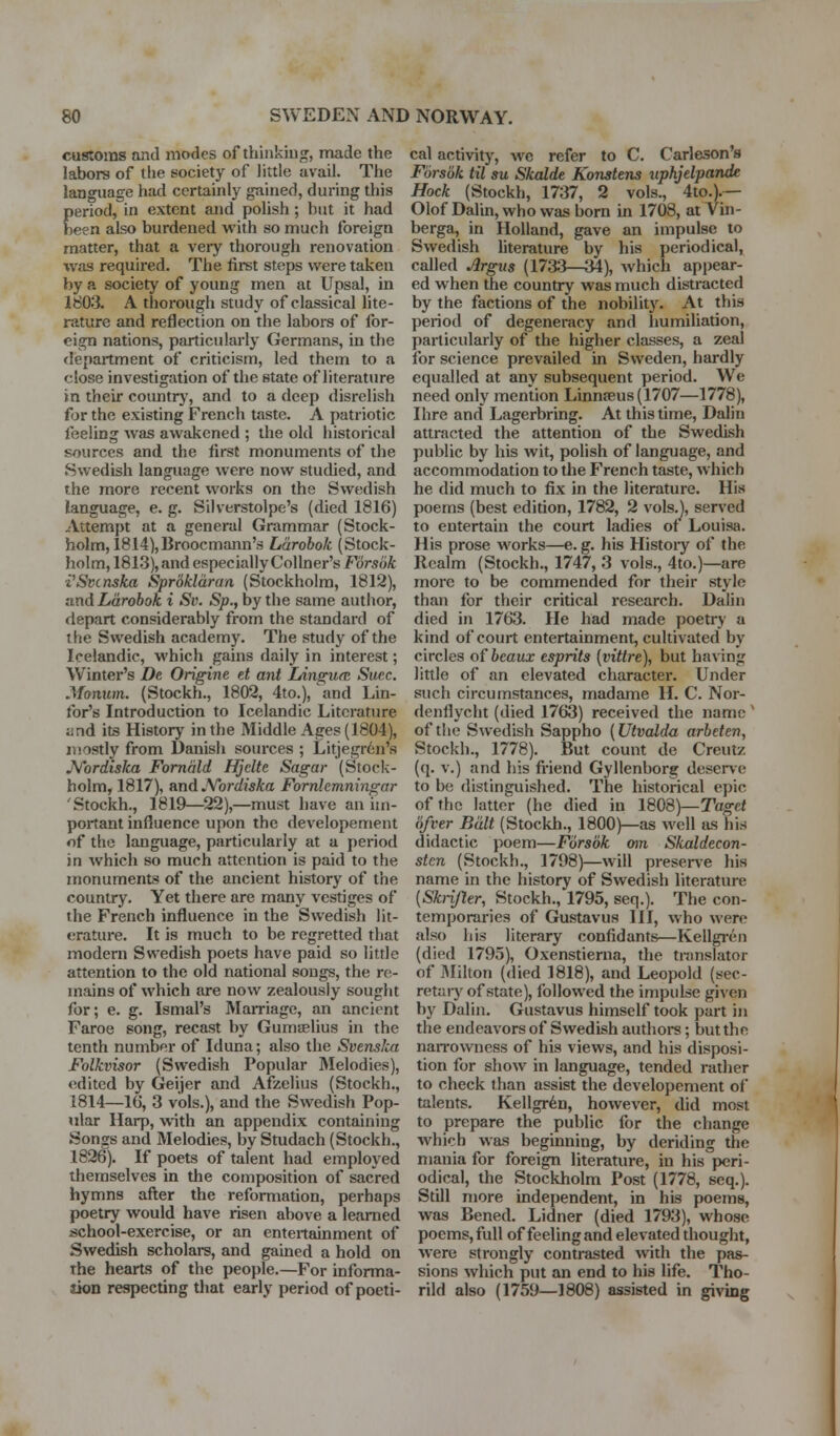 customs and modes of thiiikiug, made the labors of the society of little avail. The language had certainly gained, during this period, in extent and polish; but it had been also burdened with so much foreign matter, that a very thorough renovation was required. The first steps were taken by a society of young men at Upsal, in 1803. A thorough study of classical lite- rature and reflection on the labors of for- eign nations, particularly Germans, in the department of criticism, led them to a close investigation of the state of literature in their coimtrj', and to a deep disrelish for the existing French taste. A patriotic feeling was awakened ; the old historical sources and the first monuments of the Swedish language were now studied, and the more recent works on the Swedish language, e. g. Silverstolpe's (died 1816) Attempt at a general Grammar (Stock- holm, 1814), Broocmann's Larobok (Stock- holm, 1813), and especially Collner'sForaoA i'Svcnskxt Sprdklaran (Stockholm, 1812), and Larobok i Sv. Sp., by the same autiior, depart considerably from the standard of the Swedish academy. The study of the Icelandic, which gains daily in interest; Winter's De Origine et ant LingU(E Suec. Monum. (Stockh., 1802, 4to.), ^md Lin- for's Introduction to Icelandic Literature and its History in the Middle Ages (1804), mostly from Danish sources ; Litjegrtn's JVordiska Fomald Hjelte Sagar (Stock- holm, 1817), HTid JVordiska Fornhmningar 'Stockh., 1819—22),—must have an itn- portant influence upon the developement of the language, particularly at a period in which so much attention is paid to the monuments of the ancient history of the country. Yet there are many vestiges of the French influence in the Swedish lit- erature. It is much to be regretted that modem Swedish poets have paid so little attention to the old national songs, the re- mains of which are now zealously sought for; e. g. Ismal's Marriage, an ancient Faroe song, recast by Gumaelius in the tenth number of Iduna; also the Svensica Folkvisor (Swedish Popular Melodies), edited by Geijer and Afzelius (Stockh., 1814—IG, 3 vols.), and the Swedish Pop- iilar Harp, with an appendix containing Songs and Melodies, by Studach (Stockh., 1826). If poets of tafent had employed themselves in the composition of sacred hymns after the reformation, perhaps poetry would have risen above a learned school-exercise, or an entertainment of Swedish scholars, and gained a hold on The hearts of the people.—For informa- sion respecting that early period of poeti- cal activity, we refer to C. Carleson's Forsok til su Skalde Konstens itphjelpande Hock (Stockh, 1737, 2 vols., 4to.).— Olof Dalin, who was born in 1708, at Vin- berga, in Holland, gave an impulse to Swedish literature by his periodical, called Argus (1733—34), which appear- ed when the country was much distracted by the factions of the nobility. At this period of degeneracy and humiliation, particularly of the higher classes, a zeal for science prevailed in Sweden, hardly equalled at any subsequent period. We need only mention Linnaeus (1707—1778), Ihre ancl Lagerbring. At this time, Dalin attracted the attention of the Swedish public by his wit, polish of language, and accommodation to the French taste, which he did much to fix in the literature. His poems (best edition, 1782, 2 vols.), served to entertain the court ladies of Louisa. His prose works—e. g. his Histoiy of the Realm (Stockh., 1747, 3 vols., 4to.)—are more to be commended for their style than for their critical research. Dalin died in 1763. He had made poetry a kind of court entertainment, cultivated by circles of beaux esprits (vittre), but having little of an elevated character. Under such circumstances, madame H. C. Nor- denflycht (died 1763) received the name ' of the Swedish Sappho (Utvalda arbeten, Stockh., 1778). But count de Creutz (q. V.) and his fi-iend Gyllenborg deserve to be distinguished. The historical epic of the latter (he died in 180S)—Taget (ifcer Bait (Stockh., 1800)—as well as his didactic poem—Fiirsok oin Skaldecon- stcn (Stockh., 1798)—will preserve his name in the history of Swedish literature [Sknjler, Stockh., 1795, seq.). The con- temporaries of Gustavus HI, who were also his literary confidants—Kellgi-en (died 1795), Oxenstienia, the translator of Milton (died 1818), and Leopold (sec- retaiy of state), followed the impulse given by Dalin. Gustavus himself took part in the endeavors of Swedish authors; but the naiTowness of his views, and his disposi- tion for show in language, tended rather to check than assist the developement of talents. Kellgr^n, however, did most to prepare the public for the change which was beginning, by deriding the mania for foreign literature, in his peri- odical, the Stockholm Post (1778, seq,). Still more independent, in his poems, was Bened. Lidner (died 1793), whose poems, full of feeling and elevated thought, were strongly contrasted with the pas- sions which put an end to his life. Tho- rild also (1759—1808) assisted in giving