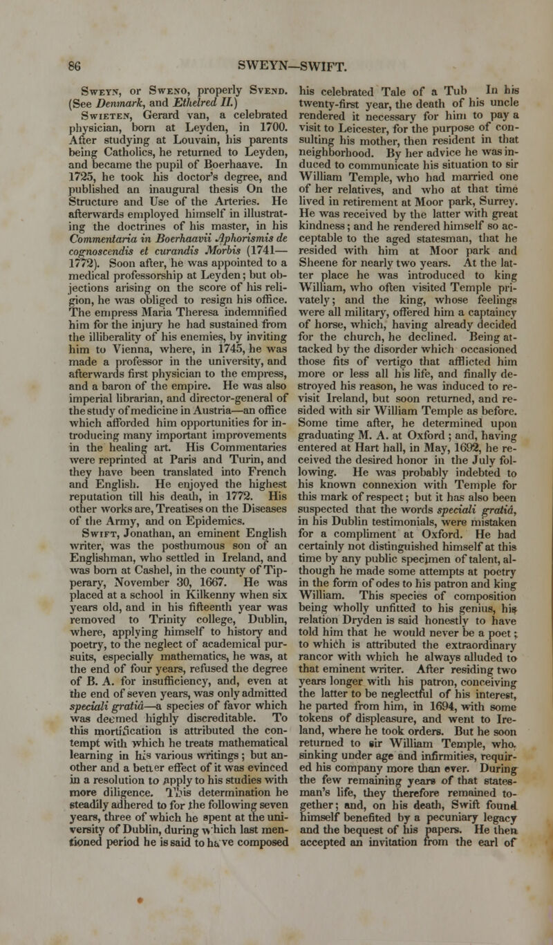 SwEY-v, or SwExo, properly Svend. (See Denmark, and Ethelred II.) SwiETEN, Gerard van, a celebrated physician, born at Leyden, in 1700. After studying at Louvain, his parents being Catholics, he returned to Leyden, and became the pupil of Boerhaave. In 1725, he took his doctor's degree, and published an inaugural thesis On the Structure and Use of the Arteries. He afterwards employed himself in illustrat- ing the doctrines of his master, in his Commentaria in Boerhaavii Aphorismis de cognoscendis et curandis Morbis (1741— 1772). Soon after, he was appointed to a medical professorship at Leyden; but ob- jections arising on the score of his reli- gion, he was obliged to resign his office. The empress Maria Theresa indemnified him for the injuiy he had sustained from the illiberality of his enemies, by inviting him to Vienna, where, in 1745, he was made a professor in the university, and afterwards first physician to the empress, and a baron of the empire. He was also imperial librarian, and director-general of the study of medicine in Austria—an office which affiarded him opportunities for in- troducing many important improvements in the healing art. His Commentaries were reprinted at Paris and Turin, and they have been translated into French and English. He enjoyed the highest reputation till his death, in 1772. His other works are. Treatises on the Diseases of the Army, and on Epidemics. Swift, Jonathan, an eminent English writer, was the posthumous son of an Englishman, who settled in Ireland, and was bom at Cashel, in the county of Tip- perary, November 30, 1667. He was placed at a school in Kilkenny when six years old, and in his fifteenth year was removed to Trinity college, Dublin, where, applying himself to history and poetry, to the neglect of academical pur- suits, especially mathematics, he was, at the end of four years, refused the degree of B. A. for insufficiency, and, even at the end of seven years, was only admitted speeiali gratia—a species of favor which was deemed highly discreditable. To this mortification is attributed the con- tempt with which he treats mathematical learning in his various writings; but an- other and a better eflTect of it was evinced in a resolution to 3pply to his studies with more diligence. Ti-^is determination he steadily adhered to for the following seven years, thi-ee of which he spent at the uni- versity of Dublin, during ^>'hich last men- tioned period he is said to ha ve composed his celebrated Tale of a Tub In his twenty-first year, the death of his uncle rendered it necessary for him to pay a visit to Leicester, for the purpose of con- sulting his mother, then resident in that neighborhood. By her advice he was in- duced to communicate his situation to sir William Temple, who had maiTied one of her relatives, and who at that time lived in retirement at Moor park, Surrey. He was received by the latter with great kindness; and he rendei-ed himself so ac- ceptable to the aged statesman, that he resided with him at Moor park and Sheene for nearly two years. At the lat- ter place he was introduced to king William, who often visited Temple pri- vately; and the king, whose feelings were all military, oflfered him a captaincy of horse, which, having already decided for the church, he declined. Being at- tacked by the disorder which occasioned those fits of vertigo that afflicted him more or less all his life, and finally de- stroyed his reason, he was induced to re- visit Ireland, but soon returned, and re- sided with sir William Temple as before. Some time after, he determined upon graduating M. A. at Oxford ; and, having entered at Hart hall, in May, 1692, he re- ceived the desired honor in the July fol- lowing. He was probably indebted to his known connexion with Temple for this mark of respect; but it has also been suspected that the words speeiali gratia, in his Dublin testimonials, were mistaken for a compliment at Oxford. He bad certainly not distinguished himself at this time by any public specimen of talent, al- though he made some attempts at poetry in the form of odes to his patron and king William. This species of composition being wholly unfitted to his genius, hi^ relation Dryden is said honestly to have told him that he would never be a poet; to whidh is attributed the extraordinary rancor with which he always alluded to that eminent writer. After residing two years longer with his patron, conceiving the latter to be neglectnil of his interest, he parted from him, in 1694, with some tokens of displeasure, and went to Ire- land, where he took orders. But he soon returned to mr William Temple, who, sinking under age and infirmities, requir- ed his company more than ever. During the few remaining years of that states- man's life, they therefore remained to- gether; and, on his death, SwLft found himself benefited by a pecuniary legacy and tlie bequest of his papers. He then accepted an invitation from the earl of