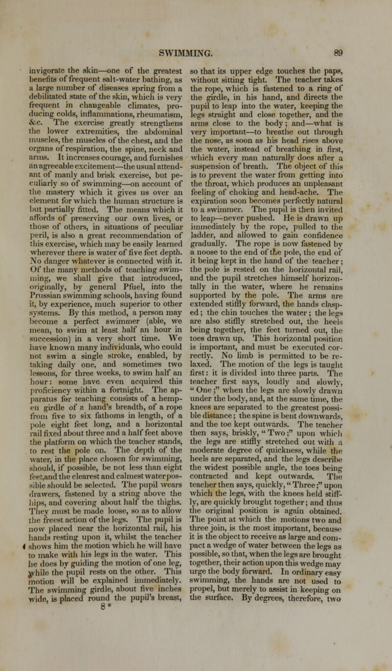 invigorate the skin—one of the greatest benefits of frequent salt-water bathing, as a large number of diseases spring from a debilitated state of the skin, which is very frequent in changeable climates, pro- ducing colds, inflammations, rheumatism, &c. The exercise greatly strengthens the lower extremities, the abdominal muscles, the muscles of the chest, and the organs of respiration, the spine, neck and arms. It increases courage, and furnishes an agreeable excitement—the usual attend- ant of manly and brisk exercise, but pe- culiarly so of swimming—on account of tiie masteiy which it gives us over an element for which the human structure is but partially fitted. The means which it affords of preserving our own lives, or those of others, in situations of peculiar peril, is also a great recommendation of this exercise, which may be easily learned wherever there is water of five feet depth. No danger whatever is connected with it. Of the many methods of teaching swim- ming, we shall give that introduced, originally, by general Pfuel, into the Prussian swimming schools, having found it, by experience, much superior to other systems. By this method, a person may become a perfect swimmer (able, we mean, to swim at least half an hour in succession) in a very short time. We have known many individuals, who could not swim a single stroke, enabled, by taking daily one, and sometimes two lessons, for three Aveeks, to swim half an hoHr: some have even acquned this proficiency within a fortnight. The ap- j)aratus for teaching consists of a hemp- en girdle of a hand's breadth, of a roj^e from five to six fathoms in length, of a pole eight feet long, and a horizontal rail fixed about three and a half feet above the platform on which the teacher stands, to rest the pole on. The depth of the water, in the place chosen for swimming, should, if possible, be not less than eight feer,and the clearest and calmest waterpos- sible should be selected. The pupil wears drawei-s, fastened by a string above the hips, and covering about half the thighs. Tliey must be made loose, so as to allow the freest action of the legs. The pupil is now placed near the horizontal rail, his hands resting upon it, whilst the teacher 4 shows him the motion which he will have to make with his legs in the water. This he does by guidmg the motion of one leg, jk^hile the pupil rests on the other. This motion will be explained nnmediately. The swimming girdle, about five inches wide, is placed round the pupil's breast, so that its upper edge touches the paps, without sitting tight. The teacher takes the rope, which is fastened to a ring of the girdle, in his hand, and directs the pupil to leap into the water, keeping the legs straight and close together, and the aims close to the body; and—^what is very important—to breathe out through the nose, as soon as his head rises above the water, instead of breathing in fii-st, which every man naturally does after a suspension of breath. The object of this is to prevent the water from getting into the throat, which produces an unpleasant feeling of choking and head-ache. The expiration soon becomes perfectly natural to a swimmer. The pupil is then invited to leap—never pushed. He is drawn up immediately by the rope, pulled to the ladder, and allowed to gain confidence gradually. The rope is now fastened by a noose to the end of the pole, the end of it being kept in the hand of tlie teacher; the pole is rested on the horizontal rail, and the pupil stretches himself horizon- tally in the water, where he remains supported by the pole. The arms are extended stiffly foi-ward, the hands clasp- ed ; the chin touches the water ; the legs are also stiffly stretched out, the heels being together, the feet turned out, the toes drawn up. This horizontal position is important, and must be executed cor- rectly. No limb is permitted to be re- laxed. The motion of the legs is taught first: it is divided into three parts. The teacher first says, loudly and slowlv,  One ; when the legs are slowly draw'n under the body, and, at the same time, the knees are separated to the greatest possi- ble distance; the spine is bent downwards, and the toe kept outwards. The teacher then says, briskly,  Two ; upon which the legs are stiffly stretched out with a moderate degree of quickness, while the heels are separated, and the legs describe the widest possible angle, the toes being contracted and kept outwards. The teacher then says, quickly, Three; upon which the legs, with the knees held stift- ly, are quickly brought together; and thus the original position is again obtained. The point at which the motions two and three join, is the most important, because it is the object to receive as large and con)- pact a wedge of water between the legs as possible, so that, when the legs are brought together, their action upon this wedge rnay urge the body forward. In ordinary easy swimming, the hands are not used to propel, but merely to assist in keeping on the surface. By degrees, therefore, two