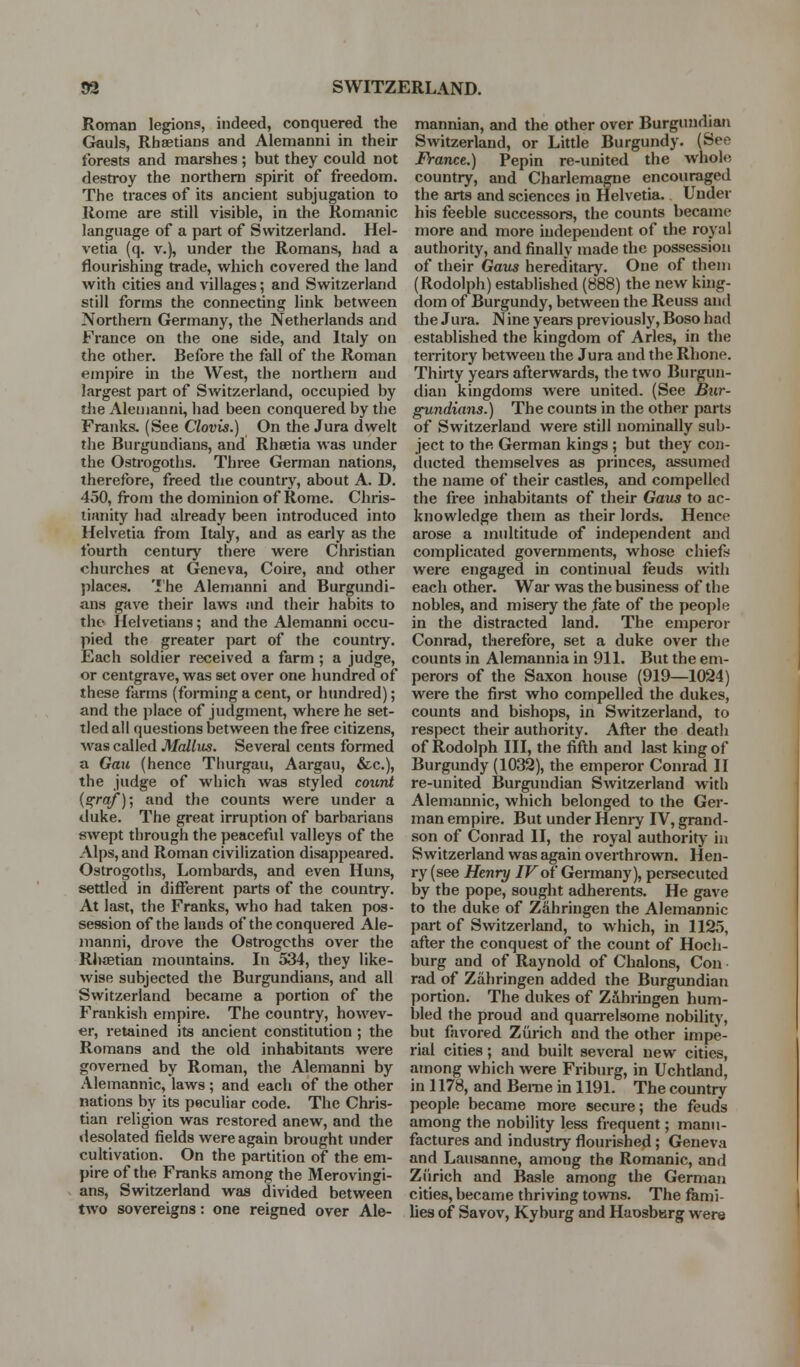 Roman legion?, indeed, conquered the Gauls, Rhaetians and Alemanni in their forests and marshes ; but they could not destroy the northern spirit of freedom. The traces of its ancient subjugation to Rome are still visible, in the Romanic language of a part of Switzerland. Hel- vetia (q. v.), under the Romans, had a flourishing trade, which covered the land with cities and villages; and Switzerland still forms the connecting link between Northern Germany, the Netherlands and France on the one side, and Italy on the other. Before the fall of the Roman empire in the West, the northern and largest part of Switzerland, occupied by tiie Alemanni, had been conquered by the Franks. (See Clovis.) On the Jura dwelt the Burgundians, and Rheetia was under the Ostrogoths. Three German nations, therefore, freed the country, about A. D. 450, from the dominion of Rome. Chris- tianity had already been introduced into Helvetia from Italy, and as early as the fourth century there were Christian churches at Geneva, Coire, and other jjlaces. 'I'he Alemanni and Burgundi- ans gave their laws and their habits to the Helvetians; and the Alemanni occu- pied the greater part of the country. Each soldier received a farm ; a judge, or centgrave, was set over one hundred of these farms (forming a cent, or htmdred); and the place of judgment, where he set- tled all questions between the free citizens, was called Mallus. Several cents formed a Gau (hence Thurgau, Aargau, &c.), the judge of which was styled count (sfra/); and the counts were under a duke. The great irruption of barbarians swept through the peaceful valleys of the Alps, and Roman civilization disappeared. Ostrogoths, Lombards, and even Huns, settled in different parts of the country. At last, the Franks, who had taken pos- session of the lands of the conquered Ale- manni, drove the Ostrogoths over the Rliaetian mountains. In 534, they like- wise subjected the Burgundians, and all Switzerland became a portion of the Frankish empire. The country, howev- er, retained its ancient constitution ; the Romans and the old inhabitants were governed by Roman, the Alemanni by Alemannic, laws ; and each of the other nations by its peculiar code. The Chris- tian religion was restored anew, and the desolated fields were again brought under cultivation. On the partition of the em- pire of the Franks among the Merovingi- ans, Switzerland was divided between two sovereigns: one reigned over Ale- mannian, and the other over Burgundian Switzerland, or Little Burgundy. (See Franct.) Pepin re-united the whole country, and Charlemagne encouraged the arts and sciences in Helvetia. Under his feeble successors, the counts became more and more independent of the royal authority, and finally made the possession of their Gaus hereditary. One of them (Rodolph) established (888) the new king- dom of Burgundy, between the Reuss and the Jura. N ine years previously, Boso had established the kingdom of Aries, in the territory lietween the Jura and the Rhone. Thirty yeai-s afterwards, the two Burgun- dian kingdoms were united. (See Bur- gundians.) The counts in the other parts of Switzerland were still nominally sub- ject to the German kings ; but they con- ducted themselves as princes, assumed the name of their castles, and compelled the free inhabitants of their Gaus to ac- knowledge them as their lords. Hence arose a multitude of independent and complicated governments, whose chieft were engaged in continual feuds with each other. War was the business of the nobles, and misery the fate of the people in the distracted land. The emperor Conrad, therefore, set a duke over the counts in Alemannia in 911. But the em- perors of the Saxon house (919—1024) were the first who compelled the dukes, counts and bishops, in Switzerland, to respect their authority. After the death of Rodolph III, the fifth and last king of Burgundy (1032), the emperor Conrad II re-united Burgundian Switzerland with Alemannic, which belonged to the Ger- man empire. But under Henry IV, grand- son of Conrad II, the royal authority in Switzerland was again overthrown. Hen- ry (see Henry /Fof Germany), persecuted by the pope, sought adherents. He gave to the duke of Z&hriugen the Alemannic part of Switzerland, to which, in 1125, after the conquest of the count of Hoch- burg and of Raynold of Chalons, Con rad of Zahringen added the Burgundian portion. The dukes of Zdhringen hum- bled the proud and quan-elsome nobility, but favored Zurich and the other impe- rial cities; and built several new cities, among which were Friburg, in Uchtland, in 1178, and Berne in 1191. The country people became more secure; the feuds among the nobility less frequent; manu- factures and industry flourished; Geneva and Lausanne, among the Romanic, and Zurich and Basle among the German cities, became thriving towns. The fami- lies of Savov, Kyburg and Haosberg were