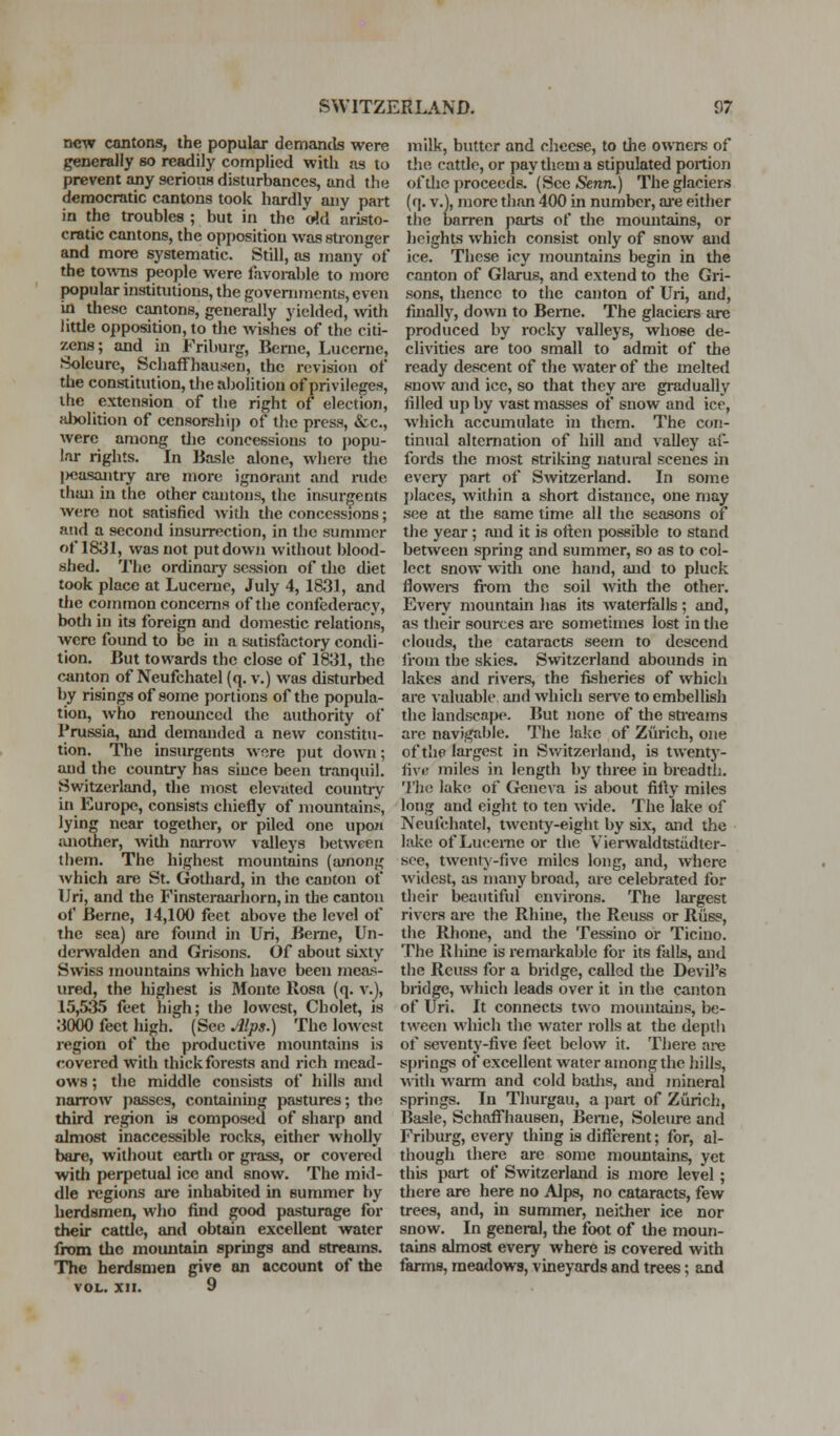 new cantons, the popular demantls were generally so readily complied with ns to prevent any serious disturbances, and the democratic cantons took hardly any part in the troubles ; but in the (rid aristo- cratic cantons, the opposition was stronger and more systematic. Still, as many of the towns people were favorable to more popular instinitions, the governments, even in these cantons, generally yielded, with little opposition, to the wishes of the citi- zens; and in Friburg, Berne, Lucerne, Solcurc, Schaffhauseu, the revision of the constitution, the abolition of privileges, the extension of the right of election, alwlition of ccnsorshij) of the press, &c., were among the concessions to })opu- lar rights. In Basle alone, where the I>casajitry are more ignorant and nide than in the other cantons, the insurgents were not satisfied widi the concessions; and a second insurrection, in the summer of 1831, was not put down without blood- shed. The ordinaiy session of the diet took place at Lucerne, July 4, 1831, and the common concerns of the confederacy, botli in its foreign and domestic relations, were found to be in a satisfactory condi- tion. But towards the close of 1831, the canton of Neufchatel (q. v.) was disturbed by risings of some portions of the popula- tion, who renounced the authority of Prussia, and demanded a new constitu- tion. The insurgents wore put down; aud the country has since been tranquil. Switzerland, the most elevated countiy in Europe, consists chiefly of mountains, lying near together, or piled one upoM ;uiother, Avith narrow valleys between them. The highest mountains (ajnong Avhich are St. Gothard, in the cauton of IJri, and the Finsteraarhorn, in the canton of Berne, 14,100 feet above the level of the sea) are found in Uri, Berne, Un- derwalden and Grisons. Of about sixty Swiss mountains which have been meas- ured, the highest is Monte Rosa (q. v.), 15,535 feet high; the lowest, Cholet, is 3000 feet high. (Sec Alps.) The lowest region of the productive mountains is revered with thick forests and rich mead- ows ; the middle consists of hills and narrow passes, containing pastures; the third region is composed of sharp and almost inaccessible rocks, either wholly bare, without earth or grass, or covered with perpetual ice and snow. The mid- dle regions are inhabited in summer by herdsmen, who find good pasturage for their cattle, and obtain excellent water from the mountain springs and streams. The herdsmen give an account of the VOL. XII. 9 milk, butter and cheese, to the owners of tlie cattle, or pay them a stipulated portion of the proceeds. (See SeriTi.) The glaciers (q. v.), more than 400 in number, ai*e either the barren j>arts of the mountsdns, or heights which consist only of snow and ice. These icy mountains begin in the canton of Glarus, and extend to the Gri- sons, thence to the canton of Uri, and, finally, down to Beme. The glaciers are produced by rocky valleys, whose de- clivities are too small to admit of the ready descent of the water of the melted snow and ice, so that they are gradually filled up by vast masses of snow and ice, which accumulate in them. The con- tinual alternation of hill and valley af- fords the most striking natural scenes in every part of Switzerland. In some jjlaces, within a short distance, one may see at the same time all the seasons of the year; and it is oft;en possible to stand between spring and summer, so as to col- lect snow with one hand, and to pluck flowei-s from the soil with the other. Every mountain has its Avaterfalls; and, as their sources are sometimes lost in the clouds, the cataracts seem to descend li'om the skies. Switzerland abounds in lakes and rivers, the fisheries of which are valuable and which ser\-e to embellish the landscape. But none of the sti'eams are navigable. The lalce of Zurich, one of the largest in Switzerland, is twenty- fix i; miles in length by three in breadth. The lake of Geneva is about fifty miles long and eight to ten wide. The lake of Neufchatel, twenty-eight by six, and the lake of Lucerne or the Vierwaldtstiidter- sce, twenty-five miles long, and, where widest, as many broad, are celebrated for their beautiful environs. The largest rivers are the Rhine, the Reuss or Riiss, the Rhone, and the Tessino or Ticino. The Rhine is remarkable for its falls, and the Reuss for a bridge, called the Devil's bridge, which leads over it in the canton of Uri. It connects two mountains, be- tween which the Avater rolls at the depili of seventy-five feet below it. There are springs of excellent water among the hills, with warm and cold batlis, and mineral springs. In Thurgau, a jjart of Zurich, Baale, SchafFhausen, Beme, Soleure and Friburg, every thing is different; for, al- though there are some mountains, yet this part of Switzerland is more level; there are here no Alps, no cataracts, few trees, and, in summer, neither ice nor snow. In general, the foot of the moun- tains almost every where is covered with farms, meadows, vineyards and trees; and