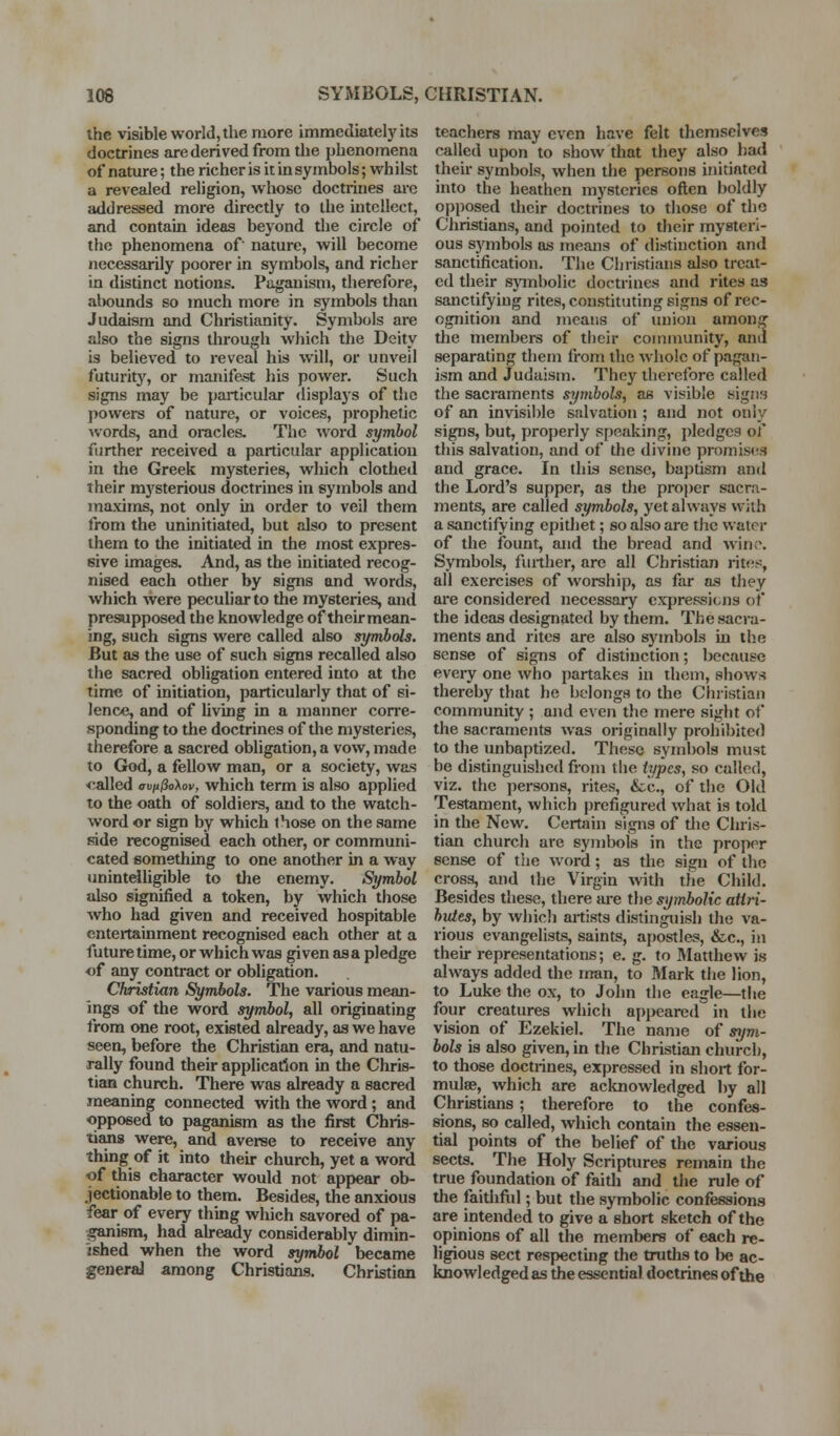 the visible world, the more immcdiatel}^ its doctrines are derived from the phenomena of nature; the richer is it in symbols; whilst a revealed religion, whose doctrines arc addressed more directly to the intellect, and contain ideas beyond the circle of the phenomena of nature, will become necessarily poorer in symbols, and richer in distinct notions. Paganism, therefore, abounds so much more in symbols than Judaism and Christianity. Symbols are also the signs through which the Deity is believed to reveal his will, or unveil futurit^'^, or manifest his power. Such signs may be particular displays of the powers of nature, or voices, prophetic ^vords, and oracles. The word symbol further received a particular application in the Greek mysteries, which clothed their mysterious doctrines in symbols and maxims, not only in order to veil them from the uninitiated, but also to present them to the initiated in the most expres- sive images. And, as the initiated recog- nised each other by signs and words, which were peculiar to the mysteries, and presupposed the knowledge of their mean- ing, such signs were called also symbols. But as the use of such signs recalled also the sacred obligation entered into at the time of initiation, particulai-ly that of si- lence, and of hving in a manner cori'e- sponding to the doctrines of the mysteries, therefore a sacred obligation, a vow, made to God, a fellow man, or a society, was <;alled avu&oXov, which term is also applied to the oath of soldiers, and to the watch- word or sign by which those on the same side recognised each other, or communi- cated something to one another in a way unintelligible to the enemy. Symbol also signified a token, by which those who had given and received hospitable enteitainment recognised each other at a future time, or which was given as a pledge of any contract or obligation. Christian Symbols. The various mean- ings of the word symbol, all originating from one root, existed already, as we have seen, before the Christian era, and natu- rally found their application in the Chris- tian church. There was already a sacred meaning connected with the word; and opposed to paganism as the first Chris- tians were, and averse to receive any thing of it into then- church, yet a word of this character would not appear ob- jectionable to them. Besides, the anxious fear of every thing which savored of pa- ganism, had ah-eady considerably dimin- ished when the word symbol became generaJ among Christians, Christian teachers may even have felt themselves called upon to show that they also had their symbols, when the persons initiated into the heathen mysteries ofl^en boldly opposed their doctrines to those of the Christians, and pointed to their mysteri- ous sj'^mbols as means of distinction and sanctification. The Christians also treat- ed their sjiubolic doctrines and rites as sanctifying rites, constituting signs of rec- ognition and means of union among the members of ti)eir community, and separating them from the whole of pagan- ism and Judaism. They therefore called the sacraments symbols, as visible signs of an invisible salvation ; and not only signs, but, properly speaking, pledges of this salvation, and of the divine promist^s and grace. In this sense, baptism and the Lord's supper, as tlie proper sacra- ments, are called symbols, yet always with a sanctifying epithet; so also are the water of the fount, and the bread and win(\ Symbols, further, are all Christian ritf;?% all exercises of worship, as far a.s they are considered necessary expressions of the ideas designated by them. The sacra- ments and rites are also symbols in the sense of signs of distinction; because every one who partakes in them, shows thereby that he belongs to the Christian community ; and even the mere sight of the sacraments was originally prohibited to the unbaptized. These symbols must be distinguished from the types, so called, viz. the persons, rites, &c., of the Old Testament, which prefigured what is told in the New. Certain signs of tlie Chri.s- tijm church are symbols in the proper sense of the word; as the sign of the cross, and the Virgin Avith the Child. Besides these, there are the syinboUc atlri- hutes, by which artists distinguish the va- rious evangelists, saints, a{)ostles, &c., in their representations; e. g. to Matthew is always added the man, to Mark the lion, to Luke the ox, to John the eagle—the four creatures which api>eared in the vision of Ezekiel. The name of sijm- bols is also given, in the Christian church, to those doctrines, expressed in short for- mulae, which are acknowledged by all Christians ; therefore to the confes- sions, so called, which contain the essen- tial points of the belief of the various sects. The Holy Scriptures remain the true foundation of faith and the rule of the faithfiil; but the symbolic confessions are intended to give a short sketch of the opinions of all the members of each re- ligious sect respecting the truths to he ac- knowledged as the essential doctrines of the