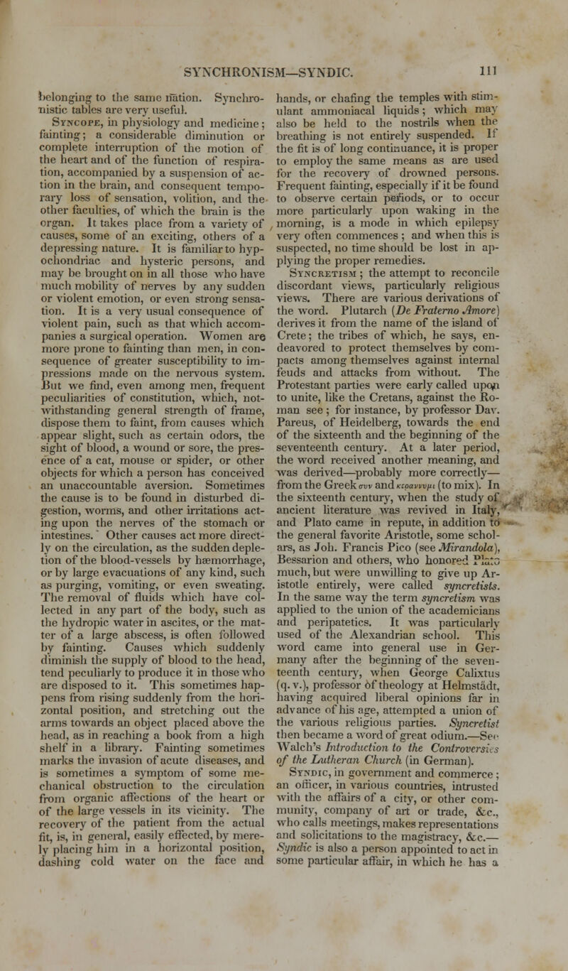 belonging to the same nUtion. SjTichro- ■nistic tables are very useful. Syncope, ui physiology and medicine; fainting; a considerable diminution or complete interruption of the motion of the heart and of the function of respu-a- tion, accompanied by a suspension of ac- tion in the brain, and consequent tempo- rary loss of sensation, volition, and the other faculties, of which the brain is the organ. It takes place from a variety of causes, some of an exciting, others of a depressing nature. It is familiar to hyp- ochondriac and hysteric pei-sons, and may be brought on in all those who have much mobility of nen'es by any sudden or violent emotion, or even strong sensa- tion. It is a very usual consequence of violent pain, such as that which accom- panies a surgical operation. Women are more prone to fainting than men, in con- sequence of greater susceptibility to im- pressions made on the nervous system. Eut we find, even among men, frequent peculiarities of constitution, which, not- withstanding general strength of frame, dispose them to faint, from causes which appear slight, such as certain odors, the sight of blood, a wound or sore, the pres- ence of a cat, mouse or spider, or other objects for which a person has conceived an unaccountable aversion. Sometimes tlie cause is to be found in disturbed di- gestion, worms, and other in-itations act- ing upon the nerves of the stomach or intestines. Other causes act more direct- ly on the circulation, as the sudden deple- tion of the blood-vessels by hsemoirhage, or by large evacuations of any kind, such as purging, vomiting, or even sweating. The removal of fluids which have col- lected in any part of the body, such as the hydropic water in ascites, or the mat- ter of a large abscess, is often followed by fainting. Causes which suddenly diminish the supply of blood to the head, tend peculiarly to produce it in those who are disposed to it. This sometimes hap- pens from rising suddenly from the hori- zontal position, and stretching out the arms towards an object placed above the head, as in reaching a book from a high shelf in a library. Fainting sometimes marks the invasion of acute diseases, and is sometimes a symptom of some me- chanical obstruction to the circulation from organic affections of the heart or of the large vessels in its vicinity. The recovery of the patient from the actual fit, is, in general, easily effected, by mere- ly placing him in a horizontal position, dashing cold water on the face and hands, or chafing the temples with stim- ulant ammouiacal liquids; which may also be held to the nostrils when the breathing is not entirely suspended. If the fit is of long continuance, it is proper to employ the same means as are used for the recovery of drowned persons. Frequent fainting, especially if it be found to observe certam periods, or to occur more particularly upon waking in the morning, is a mode in which epilepsy very of^en commences ; and when this is suspected, no time should be lost in ap- plying the proper remedies. Syncretism ; the attempt to reconcile discoi-dant views, particularly religious views. There are various derivations of the word. Plutarch {De Fratemo Amore] derives it from the name of the island of Crete; the tribes of which, he says, en- deavored to protect themselves by com- pacts among themselves against internal feuds and attacks from without. The Protestant parties were early called upo^i to unite, like the Cretans, against the Ro- man see ; for instance, by professor Dav. Parens, of Heidelberg, towards the end of the sixteenth and the beginning of the seventeenth centuiy. At a later period, the word received another meaning, and was deiived—^probably more coirectly— from the Greek aw and Kcpavwjxi (to mix). In the sixteenth century, when the study of ancient literature was revived in Ital}. and Plato came in repute, in addition to the general favorite Aristotle, some schol- ai-s, as Job. Francis Pico (see Mirandola), Bessaj-ion and others, who honored Plato much, but were unwilling to give up Ar- istotle entirely, were called syncretists. In the same way the term syncretism was applied to the union of the academicians and peripatetics. It was particularly used of the Alexandrian school. This word came into general use in Ger- many after the beginning of the seven- teenth centuiy, when George Calixtus (q.v.), professor 6f theology at Helmstiidt, having acquired liberal opinions far in advance of his age, attempted a union of the various rehgious parties. Syncretist then became a word of great odium.—Sei- Walch's Introduction to the Conirovcrsiis of the Lutheran Church (in German). Syndic, in government and commerce; an officer, in various countries, intrusted with the affairs of a city, or other com- munity, company of art or trade, &c., who calls meetings, makes representations and solicitations to the magisti-acy, &c.— Syndic is also a person appointed to act in some particular affair, in which he has a