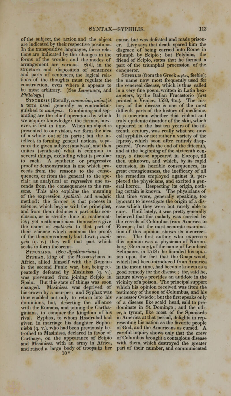 of the subject, the action and the object are indicated by their respective positions. In the transpositive languages, these rela- tions are indicated by the clianges in the forms of the words; and the modes of arrangement are various. Still, in the structure and disposition of sentences and parts of sentences, the logical rela- tions of the thoughts must regulate the construction, even where it appears to be most arbitrary. (See Language, and Philology.) Synthesis (literally, connexion, union) is a term used generally as contradistui- guished to analysis. Combining and sep- arating are the chief operations by which we acquire knowledge: the former, how- ever, is fii-st in time. When an object is presented to our vision, we form the idea of a whole out of its parts ; but the in- tellect, in forming general notions, sepa- rates the given subject (analysis), and then unites (synthesis) what is common to several things, excluding what is peculiar to each. A synthetic or progressive proof or demonstration is one which pro- ceeds from the reasons to the conse- quences, or from the general to the spe- cial : an analytical or regressive one as- cends from the consequences to the rea- sons. This also explains the meaning of the expression synthetic and analytic method: the former is that process in science, which begins with the principles, and from them deduces a particular con- clusion, as is strictly done in mathemat- ics ; yet mathematicians themselves give the name of sijnthesis to that part of their science which contains the proofs of the theorems already laid down; anal- ysis (q. V.) they call that part which seeks to form theorems. Synusians. (See Apollinarians.) Syphax, king of the Masssesylians in Africa, allied liimself vn\h the Romans in the second Punic war, but, being re- peatedly defeated by Masinissa (q. v.), was prevented from joining Scipio in Spain. But this state of things was soon changed. Masinissa was deprived of liis crown by a usurper; and Syphax was thus enabled not only to i-eturn into his dominions, but, deserting the alliance with the Romans, and joining the Cartha- giitians, to conquer the kingdom of his rival. Syphax, to whom Hasdrubal had given in marriage his daughter Sopho- nisba (q. v.), who had been previously be- trothed to Masinissa, declared in favor of Carthage, on the appearance of Scipio and Masinissa with an army in Africa, and raised a large body of troops ia her 10* cause, but was defeated and made prison- er. Livy says that death spared him the disgrace of being carried into Rome in triumph by Scipio; but Polybius, the friend of Scipio, states that he formed a part of the triumphal procession of the conqueror. Syphilis (from the Greek ai<f>\oi, feeble): the name now most frequently used for the venereal disease, which is thus called in a very fine poem, written in Latin hex- ameters, by the Italian Fracastorio (first printed in Venice, 1530, 4to.). The his- tory of this disease is one of the most difficult parts of the history of medicine. It is uncertain whether that violent and truly epidemic disorder of the skin, which appeared in the last ten years of the fif- teenth century, was really what we now call sj-philis, or not rather a variety of the leprosy, which soon after entirely disap- peared. Towards the end of the fifteenth, and at the beginning of the sixteenth cen- tury, a disease appeared in Europe, till then unknowTi, and which, by its rapid extension, its horrible consequences, its gi'eat contagiousness, the inefficacy of all the remedies employed against it, per- plexed the physicians, and excited a gen- eral horror. Respecting its origin, noth- ing ceitain is known. The physicians of that time were, generally speaking, too ignorant to investigate the origin of a dis- ease which they were but rarely able to cure. Until lately, it was pretty generally believed that this malady was carried by the vessels of Columbus from America to Europe; but the most accurate examina- tion of this ophiion shows its incorrect- ness. The first author who expresses this opinion was a physician of Nurem- berg (Germany), of the name of Leonhard Schmauss, in 1518: he founded his opLi- ion upon the fact that the Guaja wood, which had been introduced from America in the mean time, had become known as a good remedy for the disease; for, said he, nature always provides an antidote in the vicinity of a poison. The principal support which his opinion received was from the testimony of the son of Columbus, and his successor Oviedo; but the first speaks only of a disease like scald head, said to pre- dominate in St. Domingo; and the oth- er, a tyrant, like most of the Spaniards in America at that period, delights in rep- resenting his nation as the favorite people of God, and the Americans as cursed. A careful inquiry shows only that the crew of Columbus brought a contagious disease with them, which destroyed the greater part of their number, and communicated