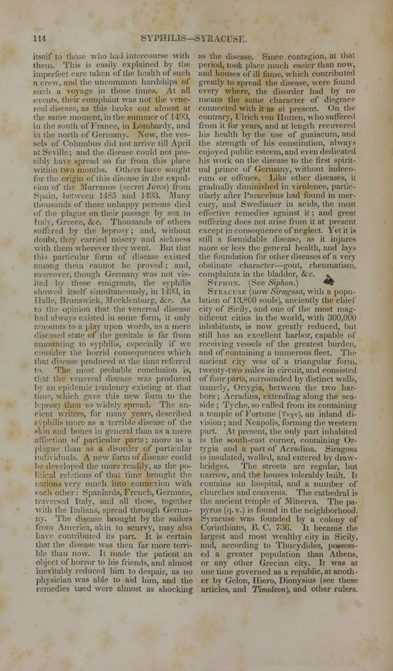 itseif to those ^^llO had intercourse witli them. This is easily explained by the imperfect care taken of the health of such a crew, and the uncommon hardships of such a voyage in those times. At all events, then- complaint was not the vene- real disease, as this broke out almost at the same moment, in the summer of 1493, in the south of France, in Lombai'dy, and in tlie north of Germany. Now, the ves- sels of Columbus did not arrive till April at Seville; and the disease could not pos- s:l)ly have sj)rcad so far from this place witiiin two months. Othere have sought for the origin of this disease in the expul- fiion of the Ularranos (secret Jev.-s) from Spain, i)etwecn 1485 and 1493. Many thousands of these unhappy jjcreons died of the plague on their passage by soa to Italy, Greece, &c. Thousands of others siiffired by the leprosy; and, without doiibt, they carried misery and sickness with them wherever they w'ent. But that tliirf particular form of disease existed among them cannot be proved; and, moreover, though Germany was not vis- ited by these emigrants, the sy{)hilis showed itself simultancouslj', in 1493, in Halle, Brunswick, iMecklenburg, &c. As to the opinion that the venereal disease had always existed in some form, it only amounts to a jjlay upon words, as a mere diseased state of the genitals is far from amoimling to syphilis, especially if we consider the horrid consequences which tliat disease produced at the time referred to. The most ])robab]e conclusion is, that the venereal disease was produced l)y an epidemic tendency existing at that time, whicli gave tliis new form to the leprosy then so widely spread. The an- cient wi'iters, for many ycai-s, described syi)hilis more as a terrible disease of the skin and bones in general than as a mere affection of particular parts; more as a plague than as a disorder of i)articular individuals. A new form of disease could bo developed the more readily, as the po- litical rel.vtions of that time brought the nations veiy much into connexion with each other: Spaniards, Fretich, Germans, traversed Italy, and all these, together with the Italians, spread through Germa- ny. The disease brought by the sailors from America, akin to scurvy, may also have contributed its part. It is certain that the disease was then far more teiTi- ble than now. It made the patient an object of horror to his friends, and ahnost inevitably reduced him to despair, as no jihysician was able to aid him, and the remedies used were almost as shocking as the disease. Since contagion, at that period, took place much easier than now, and houses of ill fame, which contributed greatly to spread the disease, were found every where, the disorder had by no means the same character of disgrace connected with it as at present. On the contrary, Ulrichvon Ilutten, who suffered from it for years, and at length recovered his health by the use of guaiacum, and the strength of his constitution, always enjoyed public esteem, and even dedicated his work on the disease to the first spirit- ual prince of Gennany, without indeco- rum or offence. Like other diseases, it gradually diminished in virulence, partic- ularly afler Paracelsus had found in mer- cury, and Swediauer in acids, the inost effective remedies against it; and great suffering does not arise from it at present except in consequence of neglect. Yet it is still a formidable disease, as it injures more or less the general health, and lays the foundation for other diseases of a very obstinate character—gout, rheumatism, complaints in the bladder, &c. jl SvpuoN. (See Siphon.) ^^ Syracuse (now iS/rogosa, with a popu- lation of 13,800 souls), anciently the chief city of Sicily, and one of the most mag- nificent cities in the world, with 300,000 inhabitants, is now greatly reduced, but still has an excellent harbor, capable of receiving vessels of the greatest burden, and of containing a inimerous fleet. The ancient city was of a triangular fonn, twenty-two miles in circuit, and consisted of four parts, siuTOimded by distinct walls, namely, Ortygia, between the two har- boi-s ; Acradina, extending along the sea- side ; Tyche, so called from its containing a temple of Fortune (Tu^i?), an inland di- vision ; and Neapolis, forming the western ])art. At present, the only part inhabited is the south-east corner, containing Or- tj'gia and a i)art of Acradina. Siragosa is insulated, walled, and entered by draw- bridges. The streets are regular, but narrow, and the houses tolerably built. It contains an hospital, and a number of churches and convents. The cathedi-al is the ancient temple of Minerva. The pa- pyrus (q. v.) is found in the neighborhood. Syracuse was founded by a colony of Corinthians, B. C. 736. It became the largest and most wealthy city in Sicily, and, according to Thucydides, possess- ed a greater poptilation than Athens, or any other Gi-ecian city. It was at one time governed as a republic, at anoth- er by Gelon, Hiero, Dionysius (see these articles, and Timoleon), and other rulers.