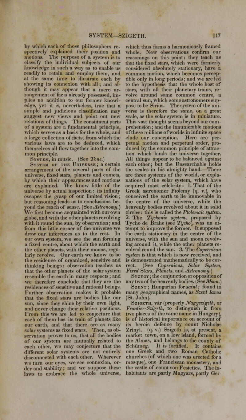 by which each of those philosophers re- spectively explained their position and motions. The pui-pose of a system is to classify the individual subjects of our knowledge m such a way as to enable us readily to retain and employ them, aJid at the same time to illustrate each by showing its connexion with all; and al- though it may appear that a mere ar- rangement of facts already possessed, im- plies no addition to our former knowl- edge, yet it is, nevertheless, true that a sifnple and judicious classification may suggest new views and jwint out new relations of things. The constituent parts of a system are a fundamental principle, which serves as a basis for the whole, and a large collection of facts, from which the various laws are to be deduced, which themselves all flow together into the com- mon principle. System, hi music. (See Tone.) System of the Universe ; a certain an-angement of the sevei-al parts of the universe, fixed stars, planets and comets, by wJiich their appearances and motions are explained. We know little of the universe by actual inspection : its infinity escapes the grasp of our limited vision ; but reasoning leads us to conclusions be- yond the reach of sense. (See Astronomy.) We first become acquainted with our own globe, and with the other planets revolving with it round the sun, by observation; and from this little corner of the universe we draw our inferences as to the rest. In our own system, we see the sun forming a fixed centre, about which the earth and the other planets, with their moons, regu- larly revolve. Our earth we know to be the residence of organized, sensitive and thinking beings: observation teaches us that the other j)lanets of the solar system resemble the earth in many respects; and we therefore conclude that they are the residences of sensitive and rational beings. Further obser>ation makes it probable that the fixed stars are bodies like our sun, since they shine by their o^^^l light, and never change their relative positions. From this we are led to conjecture that each of them has its train of planets like our earth, and that there are as many solar systems as fixed stars. Then, as ob- servation proves to us, that all the bodies of our system are mutually related to each other, we may conjecture that the different solar systems are not entirely disconnected with each other. Wherever we turn our eyes, we see connexion, or- der and stability; and we suppose these laws to eiTibrace the whole imiverse, which thus forms a harmoniously framed whole. New observations confinn our reasonings on this point: they teach us that the fixed stars, which were formerly considered absolutely stationary, have a common motion, which becomes percep- tible only in long periods; and we are led to the hypothesis that the whole host of stars, with all their planetary trains, re- volve around some common centre, a central sun, which some astronomers su])- pose to be Sirius. The system of the uni- verse is therefore the same, on a great scale, as the solar system is in miniature. This vast thought seems beyond our com- prehension ; and the innumerable motions of these millions of worlds in infinite space elude our conception. Here are per- petual motion and perpetual order, pro- duced by the common principle of attrac- tion which binds the univeree together. All things appear to be balanced against each other; but the Unsearchable holds the scales in his almighty hand.—There are three systems of the world, or expla- nations of the solar system, which have acquired most celebrity: 1. That of the Greek astronomer Ptolemy (q. v.), who conceived the earth to lie immovable in the centre of the universe, while the heavenly bodies revolved about it in solid circles: this is called the Ptolemaic system. 2. The Tychonic system, proposed by Tycho de Brahe (see Tycho), was an at- tempt to improve the former. It supposed the earth stationary in the centime of the universe, with the sun and moon revolv- ing around it, while the other planets re- volved round the sun. 3. The Coptmican system is that which is now received, and is demonstrated mathematically to be cor- rect. (See Copernicus, Solar System, Fixed Stars, Planets, and Astronomy.) Syzygy ; the conjunction or opposition of any two ofthe heavenly bodies. (See JVfoon.) SzE.NT ; Hungarian for saint; found in manv geographical names, as Szent lanos (St. John). SziGETH, var (properly JVagyszigeth, or Frontier-Szigeth, to distinguish it from two places of the same name in Hungary), is of historical importance on account of its heroic defence by count Nicholas Zrinyi. (q. v.) Szigeth is, at present, a market town, on a low island, formed by the Almas, and belongs to the county of Schiimeg. It is fortified. It contains one Greek and two Roman Catholic churches (of which one was erected for a mosque), one Franciscan monastery, and the castle of count von Festetics. The in- habitants are partly Magyars, partly Ger-