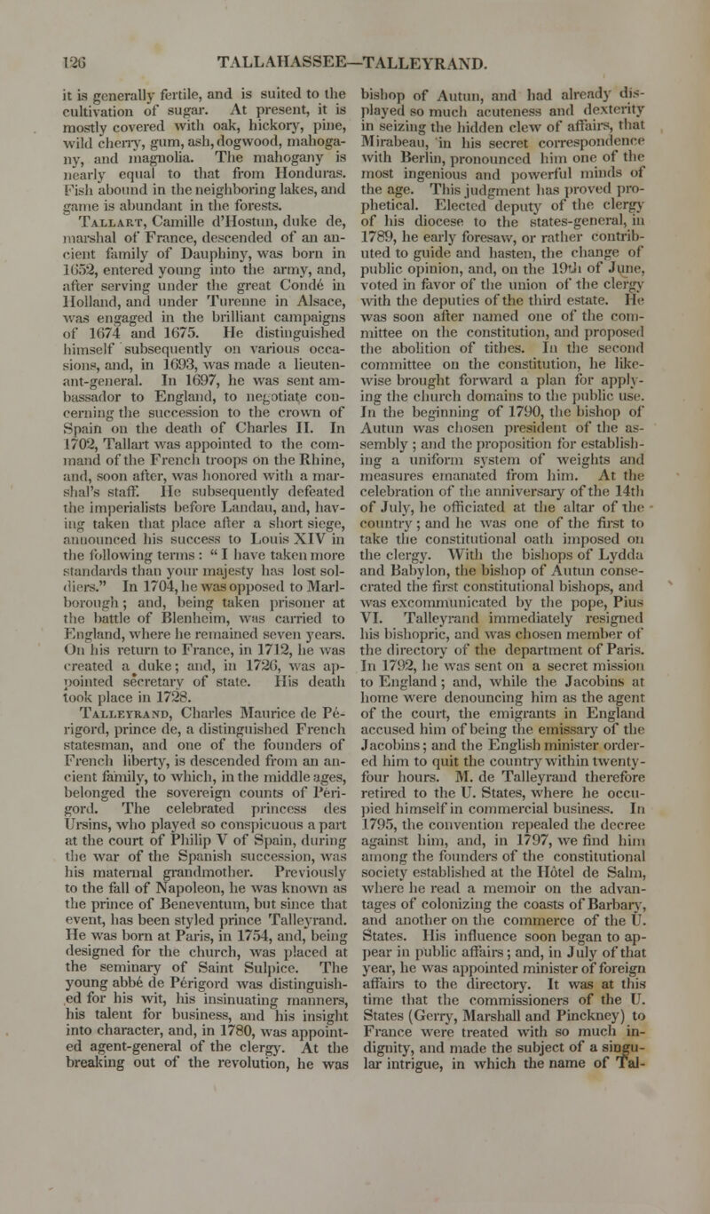 12G TALLAHASSEE—TALLEYRAND. it LS generally fertile, and is suited to the cultivation of sugar. At present, it is mostly covered with oak, hickorj^, pine, wild cheny, gum, ash, dogwood, mahoga- ny, and magnolia. The mahogany is nearly equal to that from Honduras. Fish abound in the neighboring lakes, and game is abundant in the forests. Tallart, Camille d'Hostun, duke de, marehal of France, descended of an an- cient family of Dauphiny, was born in 1(352, entered young into the army, and, after serving under the great Cond6 in Holland, and under Turenne in Alsace, was engaged in the brilliant campaigns of 1674 and 1675. He distinguished himself subsequently on various occa- sions, and, in 1693, was made a lieuten- ant-general. In 1697, he was sent am- bassador to England, to negotiate con- cerning the succession to the crown of Spain on the death of Charles H. In 1702, Tallait was appointed to the com- mand of the French troops on the Rhine, and, soon after, was honored with a mar- shal's staff. He subsequently defeated the imperialists before Landau, and, hav- ing taken that place after a short siege, announced his success to Louis XIV in the following terms :  I have taken more standards than your majesty has lost sol- diei-s. In 1704, he was op})osed to Marl- borougli; and, being taken j)risoner at the battle of IBlenhcim, was carried to England, where he remained seven j'cars. On his return to France, in 1712, he was created a duke; and, in 1726, was aj)- pointed secretary of state. His death took place in 1728. Talleyrand, Charles Maurice de Pe- rigord, prince de, a distinguished French statesman, and one of the foundere of French liberty, is descended from an an- cient family, to which, in the middle ages, belonged the sovereign counts of Peri- gord. The celebrated princess des Ursins, who played so conspicuous a part at the court of Philip V of Spain, during the war of the Spanish succession, was his maternal grandmother. Previously to the fall of Napoleon, he was known as the pruice of Beneventum, but since that event, has been styled prince Tallejrand. He was bom at Paris, in 1754, and, being designed for the church, was placed at the seminai-y of Saint Sulpice. The young abb6 de Perigord was distinguish- ed for his wt, his insinuating mannei-s, his talent for business, and his insight into character, and, in 1780, was appoint- ed agent-general of the clergj'. At the breaking out of the revolution, he was bishop of Autun, and had already dis- played so much acuteness and dexterity in seizing the hidden clew of affairs, that Mirabeau, in his secret correspondence with Berlin, pronounced him one of the most ingenious and powerful minds of the age. This judgment has proved pro- phetical. Elected deputy of the clergj' of his diocese to the states-general, in 1789, he early foresaw, or rather contrib- uted to guide and hasten, the change of public opinion, and, on the lOtJi of June, voted in favor of the union of the clergj' with the deputies of the third estate. He was soon after named one of the com- mittee on the constitution, and proposed the abolition of tithes. In the second committee on the constitution, he like- wise brought forward a plan for apply- ing the church domains to the public use. In the beginning of 1790, the bishop of Autun was chosen president of the as- sembly ; and the proposition for establish- ing a uniform system of weights and measures emanated from him. At the celebration of the anniversary of the 14th of July, he officiated at the altar of the country ; and he was one of the first to take the constitutional oath imposed on the clergy. With the bishops of Lydda and Bal)ylon, the bishop of Autun conse- crated the first constitutional bishops, and was excommunicated by the pope, Pius VI. Talleyrand immediately resigned his bishopric, and was chosen member of the directory of the department of Paris. In 1792, he was sent on a secret mission to England; and, while the Jacobins at home were denouncing him as the agent of the court, the emigrants in England accused him of being the emissary of the Jacobins; and the English minister order- ed him to quit the country within twenty- four hours. M. de Talleyrand therefore retired to the U. States, where he occu- pied himself in commercial business. In 1795, the convention repealed the decree against him, and, in 1797, we find hini among the founders of the constitutional society established at the Hotel de Salm, where he i-ead a memoir on the advan- tages of colonizing the coasts of Barbar}', and another on the commerce of the U. States. His influence soon began to ap- pear in pubhc affaii-s; and, in July of that year, he was appointed minister of foreign affaire to the flirectory. It was at this time that the commissioners of the U. States (Geriy, Marshall and Pinckney) to France were treated with so much in- dignity, and made the subject of a singu- lar intrigue, in which the name of Tal-