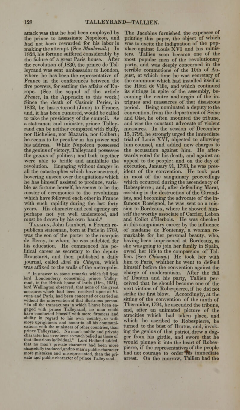 attack was that he had been employed by the prince to assassinate Napoleon, and had not been rewarded for his labor in making the attempt. (See Maubreuil.) In 1828, his fortune suffered considerably by the failure of a great Paris house. After the revolution of 1830, the prince de Tal- leyrand was sent ambassador to London, where he has been the representative of France in the conferences between the five powers, for settling the affairs of Eu- rope. (See the sequel of the article France, in the Appendix to this work.) Since the death of Casimir Perier, in 1832, he has returned (June) to France, and, it has been rumored, would be called to take the presidency of the council. As a statesman and minister, prince Talley- rand can be neither compared with Sully, nor RicheUeu, nor Mazarin, nor Colbert; he seems to be peculiar in his power and his address. While Napoleon possessed the genius of victory, Talleyrand possesses the genius of politics ; and both together were able to bridle and annihilate the revolution. Engaging without danger in all the catastrophes which have occurred, hovering unseen over the agitations which he has himself assisted to produce, varia- ble as fortune herself, he seems to be the master of ceremonies to the revolutions which have followed each other in France with such rapidity during the last forty years. His character and real agency are perhaps not yet well understood, and must be drawn by his own hand.* Tallien, John Lambert, a French re- pubhcan statesman, bom at Paris in 1769, was the son of the porter to the marquis de Bercy, to whom he was indebted for his education. He commenced his po- litical career as secretary to the deputy Broustaret, and then published a daily journal, called Jlmi du Citoyen, which was affixed to the walls of the metropolis. * In answer to some remarks which fell from lord Londonderry concerning' prince Talley- rjind, in the British house of lords (Oct., 1831), lord Welling'ton observed, that none of the great measures which had been resolved upon at Vi- enna and Paris, had been concerted or carried on without the intervention of that illustrious person. In all the transactions in which I have been en- g'aged with prince Talleyrand, no man could have conducted himself with more firmness and ability in regard to his own country, or with more uprightness and honor in all his communi- cations with the ministers of other countries, than prince Talleyrand. No man's public and private character has ever been so much belied as those of that illustrious individual. Lord Holland added, that no man's private character had been more shr.»>efully traduced,andno msm's public character more piistaken and misrepresented, than the pri- vate and public character of prince Talleyrand. The Jacobins furnished the expenses of printing this paper, the object of which was to excite the indignation of the pop- ulace against Louis XVI and his minis- ters. Tallien soon became one of the most popular men of the revolutionary party, and was deeply concerned in the terrible commotions of the 10th of Au- gust, at which time he was secretary of the commune which had installed itself at the Hotel de Ville, and which continued its sittings in spite of the assembly, be- coming the centre and origin of the in- trigues and massacres of that disastrous period. Being nominated a deputy to the convention, from the department of Seine and Oise, he often mounted the tribune, and was the constant advocate of violent measures. In the session of December 15,1792, he strongly urged the immediate trial of Louis XVI, objected to allowing him counsel, and added new charges to the accusation against him. He after- wards voted for his death, and against an appeal to the people; and on the day of execution, January 21, 1793, he was pres- ident of the convention. He took part in most of the sanguinary proceedings which occurred during the ascendency of Robespierre ; and, after defending Marat, assisting in the destruction of the Girond- ists, and becoming the advocate of the in- famous Rossignol, he was sent on a mis- sion to Bordeaux, where he showed him- self the worthy associate of Carrier, Lebon and Collot d'Herbois. He was checked in this sanguinary career by the influence of madame de Fontenay, a woman re- markable for her personal beauty, who, having been imprisoned at Bordeaux, as she was going to join her family in Spain, owed her life to the compassion of Tal- lien. (See Chimay.) He took her with him to Paris, whither he went to defend himself before the convention against the charge of moderantism. After the fall of Danton and his party, Tallien per- ceived that he should become one of the next victims of Robespierre, if he did not strike the first blow. Accordingly, at the sitting of the convention of the ninth of Thermidor, 1794, he ascended the tribune, and, after an animated picture of the atrocities which had taken place, and which he ascribed to Robespierre, he turned to the bust of Brutus, and, invok- ing the genius of that patriot, drew a dag- ger from his girdle, and swore that he would plunge it into the heart of Robes- pierre, if the representativesof the people had not courage to order *Wis immediate arrest. On the morrow, Tallien had the