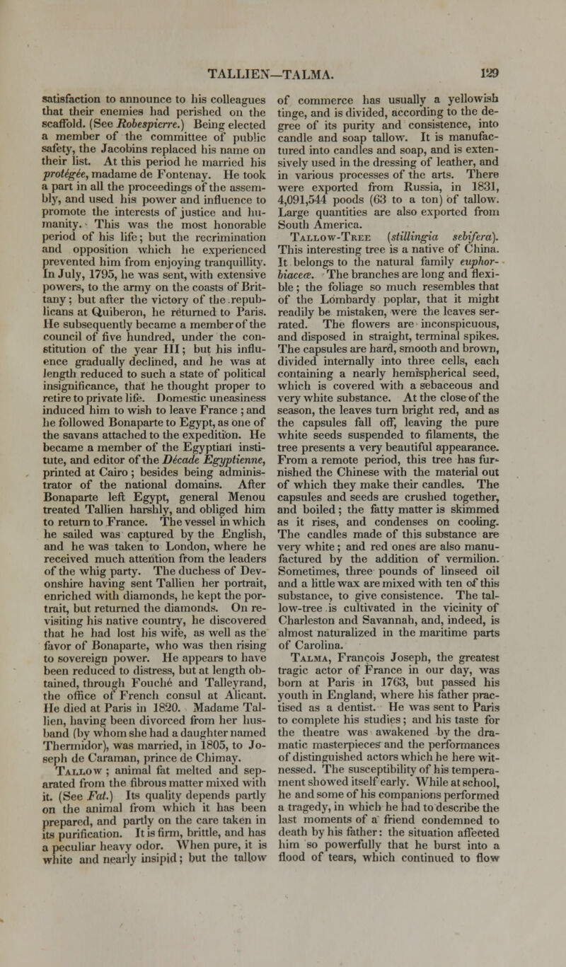 satisfaction to announce to his colleagues that their enemies had perished on the scaffold. (See Robespierre.) Being elected a member of the committee of public safety, the Jacobins replaced his name on their list. At this period he married his proUgie, madame de Fontenay. He took a part in all the proceedings of the assem- bly, and used his power and influence to promote the interests of justice and hu- manity. ■ This was the most honorable period of his life; but the recrimination and opposition which he experienced frevented him from enjoying tranquillity, n July, 1795, he was sent, with extensive powers, to the army on the coasts of Brit- tany; but after the victory of the.repub- licans at Quiberon, he returned to Paris. He subsequently became a member of the council of five hundred, under the con- stitution of the year III; but his influ- ence gradually declined, and he was at length reduced to such a state of political insignificance, that he thought proper to retire to private life. Domestic uneasiness induced him to wish to leave France ; and he followed Bonaparte to Egypt, as one of the savans attached to the expedition. He became a member of the Egyptian insti- tute, and editor of the Decode Egyptienne, printed at Cairo ; besides being adminis- trator of the national domains. After Bonaparte left Egypt, general Menou treated Tallien harshly, and obliged him to return to France. The vessel in which he sailed was captured by the English, and he was taken to London, where he received much attention from the leaders of the whig party. The duchess of Dev- onshire having sent Tallien her portrait, enriched with diamonds, he kept the por- trait, but returned the diamonds. On re- visiting his native country, he discovered that he had lost his wite, as well as the favor of Bonaparte, who was then rising to sovereign power. He appears to have been reduced to distress, but at length ob- tained, through Fouch6 and Talleyrand, the office of French consul at Alicant. He died at Paris in 1820. Madame Tal- lien, having been divorced from her hus- band (by whom she had a daughter named Thermidor), was married, in 1805, to Jo- seph de Caraman, prince de Chi may. Taij^ow ; animal fat melted and sep- arated from the fibrous matter mixed with it. (See Fat.) Its quality depends partly on the animal from which it has been prepared, and partly on the care taken in its purification. It is firm, brittle, and has a peculiar heavy odor. When pure, it is white and nearly insipid; but the tallow of commerce has usually a yellowish tinge, and is divided, according to the de- gree of its purity and consistence, into candle and soap tallow. It is manufac- tured into candles and soap, and is exten- sively used in the dressing of leather, and in various processes of the arts. There were exported from Russia, in 1831, 4,091,544 poods (63 to a ton) of tallow. Lai-ge quantities are also exported from South America. Tallow-Tree (stillingia sebifera). This interesting tree is a native of China. It belongs to the natural family euphor- biaceee. The branches are long and flexi- ble ; the foliage so much resembles that of the Lombardy poplar, that it might readily be mistaken, were the leaves ser- rated. The flowers are inconspicuous, and disposed in straight, terminal spikas. The capsules are hard, smooth and brown, divided interiially into three cells, each containing a nearly hemispherical seed, which is covered with a sebaceous and very white substance. At the close of the season, the leaves turn bright red, and as the capsules fall off, leaving the pure white seeds suspended to filaments, the tree presents a very beautiful appearance. From a remote period, this tree has fur- nished the Chinese with the material out of which they make their candles. The capsules and seeds are crushed together, and boiled ; the fatty matter is skimmed as it rises, and condenses on cooling. The candles made of this substance are very white; and red ones are also manu- factured by the addition of vermilion. Sometimes, three pounds of linseed oil and a Mttle wax are mixed with ten of this substance, to give consistence. The tal- low-tree . is cultivated in the vicinity of Charleston and Savannah, and, indeed, is almost naturalized in the maiitime parts of Carolina. Talma, Francois Joseph, the greatest tragic actor of France in our day, was bom at Paris in 1763, but passed his youth in England, where his father prac- tised as a dentist. He was sent to Paris to complete his studies; and his taste for the theatre was awakened by the dra- matic masterpieces and the performances of distinguished actors which he here wit- nessed. The susceptibility of his tempera- ment showed itself early. While at school, he and some of his companions performed a tragedy, in which he had to describe the last moments of a fi-iend condemned to death by his father: the situation affected him so powerfully that he burst into a flood of tears, which continued to flow