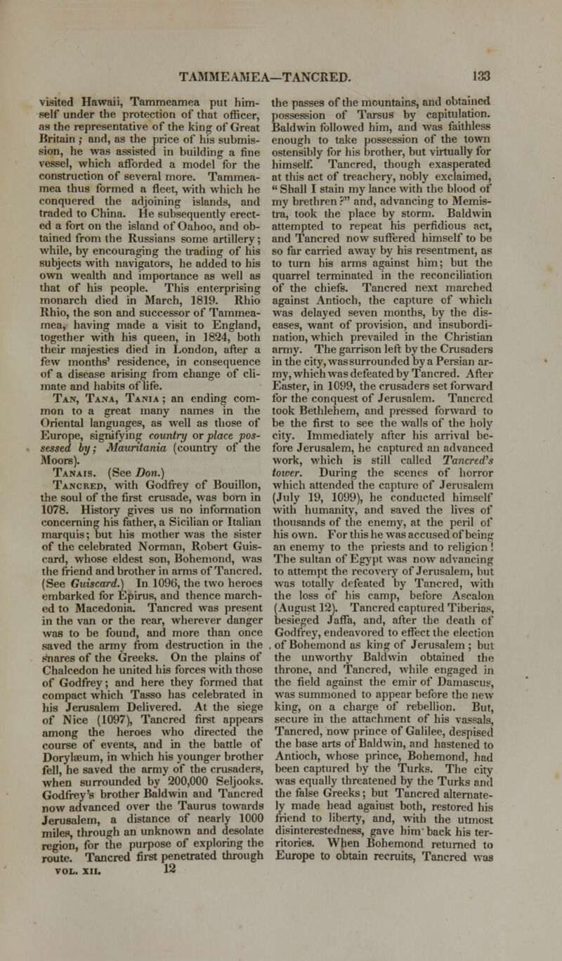 visited Hawaii, Tammeamea put him- self under the protection of that officer, as the representative of the king of Great Britain ; and, as the price of his submis- sion, he was assisted in building a fine vessel, which afforded a model for the construction of several more. Tammea- mea thus formed a fleet, with which he conquered the adjoining islands, and traded to China. He subsequently erect- ed a fort on the island of Oahoo, and ob- tained from the Russians some artillery; while, by encouraging the u-ading of his subjects with navigators, he added to his own wealth and importance as well as that of his people. This enterprising monarch died in March, 1819. Rhio Rhio, the son and successor of Tammea- mea, having made a visit to England, together with his queen, in 1824, both their majesties died in London, after a few months' residence, in consequence of a disease arising from change of cli- mate and habits of life. Tan, Ta.na, Tania ; an ending com- mon to a great many names in the Oriental languages, as well as those of Europe, signifying country or place pos- sessed by; Mauritania (country of the Moors). Tanais. (See Do7i.) Tancred, vnth Godfrey of Bouillon, the soul of the first crusade, was bom in 1078. History gives us no information concerning his father, a Sicilian or Italian marquis; but his mother was the sister of tlie celebrated Norman, Robert Guis- card, whose eldest son, Bohemond, was the friend and brother in arms of Tancred. (See Guiscard.) In 1096, the two heroes embarked for Epirus, and thence march- ed to Macedonia. Tancred was present in the van or the rear, wherever danger was to be found, and more than once saved the army from destruction in the .sinares of the Greeks. On the plains of Chalcedon he united his forces with those of Godfrey; and here they formed that compact which Tasso has celebrated in liis Jerusalem Delivered. At the siege of Nice (1097), Tancred first appears among the heroes who directed the course of events, and in the battle of Dorylaeum, in which his younger brother fell, he saved the army of the crusaders, when surrounded by 200,000 Seljooks. Godfrey's brother Baldwin and Tancred now advanced over the Taurus towards Jerusalem, a distance of nearly 1000 miles, through an unknown and desolate region, for the purpose of exploring the route. Tancred first penetrated through VOL. XII. 12 the passes of the mountains, and obtained possession of Tarsus by capitulation. Baldwin followed him, and was faithless enough to take possession of the town ostensibly for his brother, but virtually for himself Tancred, though exasperated at this act of treachery, nobly exclaimed,  Shall I stain my lance with the blood of my brethren ? and, advancing to Memis- tra, took the place by storm. Baldwin attempted to repeat his perfidious act, and Tancred now suffered himself to be so far carried away by his resentment, as to turn his arms against him; but the quarrel terminated in the reconciliation of the chiefs. Tancred next marched against Antioch, the capture of which was delayed seven months, by the dis- eases, want of provision, and insubordi- nation, which prevailed in the Christian army. The garrison left by the Crusaders in the city, was surrounded by a Persian ar- my, which was defeated by Tancred. After Easter, in 1099, the crusaders set forward for the conquest of Jerusalem. Tancred took Bethlehem, and pressed forward to be the first to see the walls of the holy city. Immediately after his arrival be- fore Jerusalem, he captured an advanced work, which is still called Tancred''s tower. During the scenes of horror which attended the capture of JeiTisalem (July 19, 1099), he conducted himself with humanity, and saved the lives of thousands of the enemy, at the peril of his own. For this he was accused of being an enemy to the priests and to religion ! The sultan of Egypt was now advancing to attempt the recovery of Jerusalem, but was totally defeated by Tancred, with the loss of his camp, before Ascalon (August 12). Tancred captured Tiberias, besieged JaflTa, and, after the death of Godfrey, endeavored to effect the election , of Bohemond as king of Jerusalem ; but the unworthy Baldwin obtained the throne, and Tancred, Avhile engaged in the field against the emir of Damascus, was summoned to appear before the neAv king, on a chai'ge of rebellion. But, secure in the attachment of his vassals, Tancred, now prince of Galilee, despised the base arts of Baldwin, and hastened to Antioch, whose prince, Bohemond, had been captured by the Turks. The city was equally threatened by the Turks and the false Greeks; but Tancred alternate- ly made head against both, restored his friend to liberty, and, with the utmost disinterestedness, gave him' back his ter- ritories. WJien Bohemond returned to Europe to obtain recruits, Tancred was