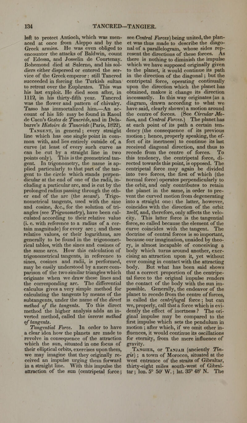 left to protect Antioch, which was men- aced at once from Aleppo and by the Greek armies. He was even obliged to encounter the attacks of Baldwin, count of Edessa, and Josselin de Courtenay. Bohemond died at Salerno, and his sol- diers either dispersed or entered the ser- vice of the Greek emperor: still Tancred succeeded in forcing the Turkish sultan to retreat over the Euplirates. This was his last exploit. He died soon after, in 1112, in his thirty-fifth year. Tancred was the flower and pattern of cliivalry. Tasso has immortalized him.—An ac- count of his Ufe may be found in Raoul de Caen's Gcsies de Tancrkde, and in Dela- barre's Histoire de TancrMe (Paris, 1822). Tangent, in general; every straight line which has one single point in com- mon with, and lies entirely outside of, a curve (at least of eveiy such curve as can be cut by a straight line m two points only). This is the geometrical tan- gent. In trigonometiy, the name is ap- plied particularly to that part of the tan- gent to the circle which stands perpen- dicular at the end of one of the radii, in- cluding a particular arc, and is cut by the prolonged radius passing through the oth- er end of the arc (the secant). Trigo- nometrical tangents, used with the sine and cosine, &c., for the solution of tri- angles (see Trigonometry), have been cal- culated according to their relative value (i. e, with reference to a radius of a cer- tain magnitude) for every arc ; and these relative values, or their logarithms, are generally to be found in the trigonomet- rical tables, with the sines and cosines of the same arcs. How this calculation of trigonometrical tangents, in reference to sines, cosines and radii, is performed, may be easily understood by a mere com- parison of the two similar triangles which originate when we draw these lines and the corresponding arc. The diflferential calculus gives a very simple method for calculating the tangents by means of the subtangents, under the name of the direct method of tlie tangents. To this direct method the higher analysis adds an in- verted method, called the inverse method of tangents. Tangential Force. In order to have a clear idea how the planets are made to revolve in consequence of the attraction which the sun, situated in one focus of tlieir elliptical orbits, exercises upon them, we may imagine that they originally re- ceived an impulse urging them forward in a straight line. With this impulse the attraction of the sun (centripetal force; see Central Forces) being united, the plan- et was thus made to describe the diago- nal of a parallelogram, whose sides rep- resent the directions of these forces. As there is nothing to diminish the impulse which we have supposed originally given to the planet, it would continue its path in the direction of the diagonal; but the centripetal force, operating continually upon the direction which the planet has obtained, makes it change its direction incessantly. In this way originates (as a diagram, drawn according to what we have said, clearly shows) a motion around the centre of forces. (See Circular Mo- tion, and Central Forces.) The planet has at each point of its path a certain ten- dency (the consequence of its previous motion ; hence, properly speaking, the ef- fect of its inertness) to continue its last received diagonal direction, and thus to recede from the centre of forces. To this tendency, the centripetal force, di- rected towards this point, is opposed. The centripetal force may again be divided into two forces, the first of which (the normal force) operates perpendicularly to the orbit, and only contributes to retain the planet in the same, in order to pre- vent the cui-ved motion from degenerating into a straight one: the latter, however, coincides with the direction of the orbit iself, and, therefore, only affects the velo- city. This latter force is the tangential force, so called because the element of the curve coincides with the tangent. The doctrine of central forces is so important, because our imagination, unaided by theo- ry, is almost incapable of conceiving a body which turns around another, exer- cising an attraction upon it, yet without ever coming in contact with the attracting body. But what has been said shows that a correct proportion of tlie centripe- tal force to the original impulse renders the contact of the body with the sun im- possible. Generally, the endeavor of the planet to recede from the centre offerees, is called the centrifugal force; but can we, properly, call that a force which is evi- dently the effect of inertness ? The ori- ginal impulse may be compared to the first impulse which sets the pendulum in motion ; after which, if we omit other in- fluences, it would continue its oscillations for eternity, from the mere influence of gravity. Tangier, or Tanjah (anciently 7\*n- gis) ; a town of Morocco, situated at the west entrance of the straits of Gibraltar, thirty-eight miles south-west of Gibral- tar ; Ion. 5° SCy W.; lat. 35° 48' N. The