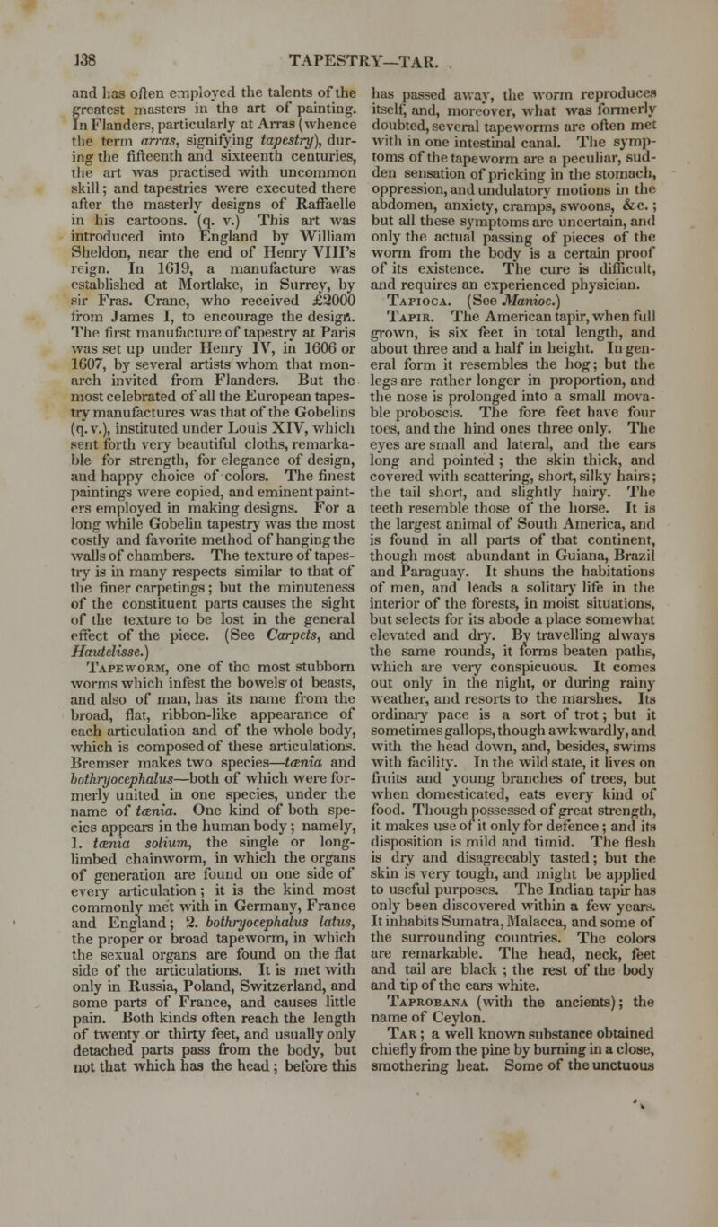 ]38 TAPESTRY—TAR. and has often employed the talents of the greatest masters in the art of painting. In Flanders, particularly at Arras (whence the term arras, signifying tapestry), dur- ing the fifteenth and sixteenth centuries, tiie art was practised with uncommon skill; and tapestries were executed there after the masterly designs of Rafl^aelle in his cartoons, (q. v.) This art was introduced into England by William Sheldon, near the end of Henry VIII's reign. In 1619, a manufacture was established at Moitlake, in Surrey, by sir Eras. Crane, who received £2000 fi-om James I, to encourage the desigrt. The first manufacture of tapestry at Paris was set up under Henry IV, in 1606 or 1607, by several artists whom that mon- arch invited from Flanders. But the most celebrated of all the European tapes- try manufactures was that of the Gobelins (q.v.), instituted under Louis XIV, which sent forth very beautiful cloths, remarka- ble for strength, for elegance of design, and happy choice of colors. The finest paintings were copied, and eminent paint- ers employed in making designs. For a long while GobeUn tapestry was the most costly and favorite method of hanging the walls of chambers. The texture of tapes- try is in many respects similar to that of the finer carpetings; but the minuteness of the constituent parts causes the sight of the texture to be lost in the general effect of the piece. (See Carpets, and Hautelisse.) Tapeworm, one of the most stubborn worms which infest the bowels' of beasts, and also of man, has its name from the broad, flat, ribbon-like appearance of each articulation and of the whole body, which is composed of these articulations. Bremser makes two species—tcenia and hothryocephalus—both of which were for- merly united in one species, under the name of tania. One kind of both spe- cies appears in the human body; namely, 1. tania solium, the single or long- limbed chainworm, in which the organs of generation are found on one side of every articulation; it is the kind most commonly met with in Germany, France and England; 2. hothryocephalus latus, the proper or broad tapeworm, in which the sexual organs are found on the flat side of the articulations. It is met with only in Russia, Poland, Switzerland, and some parts of France, and causes little pain. Both kinds often reach the length of t\venty or thirty feet, and usually only detached parts pass from the body, but not that which has the head; before this has passed a\vay, the worm reproduces itself; and, moreover, what was formerly doubted, several tapeworms are often met with in one intestinal canal. The symp- toms of the tapeworm are a peculiar, sud- den sensation of pricking in the stomach, oppression, and undulatory motions in the abdomen, anxiety, cramps, swoons, &c.; but all these symptoms are uncertain, and only the actual passing of pieces of the worm from the body is a certain proof of its existence. The cure is difficult, and requires an experienced physician. Tapioca. (See Manioc.) Tapir. The American tapir, when full grown, is six feet in total length, and about three and a half in height. In gen- eral form it resembles the hog; but the legs are rather longer in proportion, and the nose is prolonged into a small mova- ble proboscis. The fore feet have four toes, and the hind ones three only. The eyes are small and lateral, and the ears long and pointed ; the skin thick, and covered with scattering, short,silky hairs; the tail short, and slightly hairy. The teeth resemble those of the hoi-se. It is the largest animal of South America, and is found in all parts of that continent, though most abundant in Guiana, Brazil and Paraguay. It shuns the habitations of men, and leads a solitary life in the interior of the forests, in moist situations, but selects for its abode a place somewhat elevated and d^y^ By travelling always the same rounds, it forms beaten paths, which are very conspicuous. It comes out only in the night, or during rainy weather, and resorts to the mai-shes. Its ordinaiy pace is a sort of trot; but it sometimes gallops, though awkwardly, and with the head down, and, besides, swims with facility. In the wild state, it lives on fruits and young branches of trees, but when domesticated, eats every kind of food. Though possessed of great strength, it makes use of it only for defence ; and its disposition is mild and timid. The flesh is dry and disagreeably tasted; but the skin is very tough, and might be applied to useful purposes. The Indian tapir has only been discovered within a few years. It inhabits Sumatra, Malacca, and some of the surrounding coimtries. The colors are remarkable. The head, neck, feet and tail are black ; the rest of the body and tip of the ears white. Taprobana (with the ancients); the name of Ceylon, Tar ; a well known substance obtained chiefly from the pine by burning in a close, smothering heat. Some of the unctuous