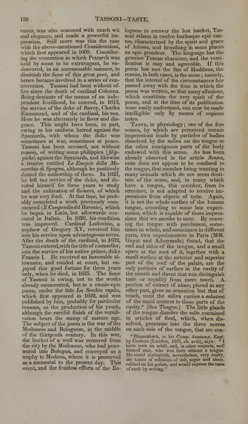 cnces, was also seasoned with much wit and elegance, and made a powerful im- pression. Still more was this the case with the above-mentioned Considerazioniy which first appeared in 1609. Consider- ing the veneration in which Petrarch was held by some to be extravagant, he en- deavored, in an unreasonable manner, to diminish the fame of this gi-eat poet, and hence became involved in a series of con- troversies. Tassoni had been without of- fice since the death of cardinal Colonna. Being destitute of the means of an inde- pendent livelihood, he entered, in 1613, the service of the duke of Savoy, Charles Emmanuel, and of the cardinal, his son. Here he was alternately in favor and dis- grace. This might have been, in part, owing to his uniform hatred against the Spaniards, with whom the duke was sometimes at war, sometimes at peace. Tassoni has been accused, not without reason, of writing some philippics (Jilip- piche) against the Spaniards, and likewise a treatise entitled Le Esequie della Mo- narchia di Spagna, although he positively denied the authoi-ship of them. In 1623, he left the service of the duke, and de- voted himself for three years to study and the cultivation of flowers, of which he was veiy fond. At that time, he prob- ably completed a work previously com- menced [11 Compendio del Baronio), which he began in Latin, but afterwards exe- cuted in Italian. In 1626, his condition was improved. Cardinal Ludovisio, a nephew of Gregory XV, received him into his service upon advantageous terms. After the death of the cardinal, in 1632, Tassoni entered,with the title of counsellor, into the service of his native prince, duke Francis I. He received an honorable al- lowance, and resided at court, but en- joyed this good fortune for three years only, when he died, in 1635. The fame of Tassoni is owing, not to the works already enumerated, but to a comic-epic poem, under the title La Secchia rapitu, which first appeared in 1622, and was published by him, probably for particular reasons, as the ])roduction of his youth, although the careful finish of the versifi- cation bears the stamp of mature age. The subject of the poem is the war of the Modonese and Bolognese, in the middle of the thirteenth century. In this war, the bucket of a well was removed from the city by the IModonese, who had pene- trated into Bologna, and conveyed as a tro[)hy to Modena, where it is preserved as a memorial to the present day. This event, and the fi-uidess efforts of the Bo- lognese to recover the lost bucket, Tas- soni relates in twelve burlesque epic can- tos, characterized by the spirit and grace of Ariosto, and breathing in some places an epic grandeur. The language has the genuine Tuscan character, and the versi- fication is easy and agreeable. If this poem has met the fate of Hudibras, the reason, in both ceises, is the same; namely, that the interest of the circumstances has passed away with the time in which the poem was written, so that many allusions, which constitute the very spirit of the poem, and at the time of its publication were easily understood, can now be made intelligible only by means of copious notes. Taste, in physiology; one of the five senses, by which are perceived certain impressions made by particles of bodies dissolved by the saliva on the tongue or the other contiguous parts of the body endowed with this sense. As has been already observed in the article Senses, taste does not appear to be confined to the tongue, that member being wanting in many animals which do not seem desti- tute of the sense, and, in many which have a tongue, this member, from its structure, is not adapted to receive im- pressions from objects of taste. Again, it is not the whole surface of the human tongue, according to some late experi- ments, which is capable of those impres- sions that we ascribe to taste. By cover- ing the tongue with parchment, some- times in whole, and sometimes in different parts, two experimenters in Paris (MM. Guyot and Admyraula) found, that the end and sides of the tongue, and a small space at the root of it, together with a small surface at the antex'ior and superior part of the roof of the palate, are the only portions of surface in the cavity of the mouth and throat that can distinguish taste or sapidity from mere touch. A portion of extract of aloes, placed at any other part, gives no sensation but that of touch, until the saliva carries a solution of the sapid matters to those parts of the cavity.* (See Tongue.) The little glands of the tongue dissolve the salts contained in articles of food, which, when dis- solved, penetrate into the three nerves on each side of the tongue, that are con- *BIumenbach, in his Comp. Anatomy, Engl. by Coulson (London, 1827, ch. xviii), says:  I have seen an adult, and, in other respects, well formed man, who was born without a tongue. He could distingTiish, nevertheless, very eeisilj, the tastes of solutions of salt, sugar and aloes, rubbed on his palate, and would express the taste of each by writing.