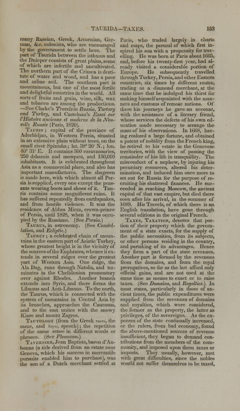 TAURIDA—TAXES. im many Russian, Greek, Armenian, Ger- man, &c. colonists, who arc encouraged by the govemmeut to settle here. The part of Taurida between the isthmus and the Dnieper consists of great plains, some of which are infertile and uncultivated. The northern part of the Crimea is desti- tute of water and wood, and has a poor and saline soil. The southern part is mountainous, but one of the most fertile and delightful countries in the world. All sorts of fruits and grain, wine, silk, wax and tobacco are among the productions. —See Claike's Travels in Rtissia, Tartary ami Turkey, and Castelnau's Essai sur VHistoirc ancienne et modcrne de la JV'ou- velle Russie (Paris, 1820). Tauris ; capital of the province of Aderbidjan, in Western Persia, situated in an extensive plain without trees, on the small river Spintsha; lat. 38° 20' N.; Ion. 46° 31' E. It contains 300 caravansaries, 250 dshamis and mosques, and 150,000 inhabitants. It is celebrated throughout Asia as a commercial place, and also has important manufactures. The shagi-een is made here, with which almost all Per- sia is supplied, every one except the peas- ants wearing boots and shoes of it. Tau- ris contains some magnificent ruins. It has suffered repeatedly from earthquakes, and from hostile violence. It was the i-esidence of Abbas Mirza, crown-prince of Persia, until 1828, when it was occu- pied by the Russians. (See Persia.) Taurus, in astronomy. (See Constel- lation, and Ecliptic.) Taurus ; a celebrated chain of moun- tains in the eastern part of Asiatic Turkey, whose greatest height is in the vicinity of the sources of the Euphrates, whence it ex- tends in several ridges over the greatest part of Western Asia. One ridge, the Ala Dag, runs through Natolia, and ter- minates in the Chelidonian promontory over against Rhodes. Another branch extends into Syria, and there fonns the Libanus and Anti-Libanus. To the north, the Taurus, which is connected with the system of mountains in Central Asia by its branches, approaches the Caucasus, and to the east unites with the snowy Kiare and mount Zagros, Tautology (from the Greek ravro, the same, and )^oyoi, speech); the repetition of the same sense in diftereut words or phrases. (See Pleonasm.) Tavernier, Jean Baptiste, baron d'Au- bonne (a title derived from an estate near Geneva, which liis success in mercantile ])ursuits enabled him to purchase), was the son of a Dutch merchant settled at Paris, who traded largely iii charts and maps, the perusal of which first in- spired his son with a propensity for ti'av- eiling. He was born at Paris about 1605, and, before his twenty-first year, had al- ready visited a considerable portion of Europe. He subsequently travelled through Turkey, Persia, and other Eastern countries, six times by different routes, trading ns a diamond merchant, at the same time that he indulged his thirst for making himself acquainted with the man- ners and customs of remote nations. Of these his journeys he gave an account, with the assistance of a literary friend, whose services the defects of his own ed- ucation made necessary to arrange the mass of his observations. In 1668, hav- ing realized a large fortune, and obtained a patent of nobility from the French king, he retired to his estate in the Genevese territories, with the view of passing the remainder of his life in tranquillity. The misconduct of a nephew, by injuring his pecuniary resources, altered his deter- mination, and induced him once more to set out for Russia for the purpose of re- ciiiiting his shattered finances. He suc- ceeded in reaching Moscow, the ancient capital of that vast empire, but died there soon after his arrival, in the summer of 1689. His Travels, of which there is an English translation, have gone through several editions in the original French. Taxes, Taxation, denotes that por- tion of their property which the govern- ment of a state exacts, for the supply of the public necessities, from its subjects, or other persons residing in the country, and partaking of its advantages. Hence they form a part of the state revenues. Another part is formed by the revenues from the domains, and from the royal prerogatives, so far as the last afibrd only official gains, and are not used at the same time as means to exact or to raise taxes. (See Domains, and Royalties.) In most states, particularly in those of an- cient times, the public expenditures were supplied from the revenues of domains and royalties, which were considered, the former as the property, the latter as privileges, of the sovereigns. As the ex- penses of the state continually increased, or the rulers, from bad economy, found the above-mentioned sources of revenue insufficient, they began to demand con- tiibutions from the members of the com- nmnity, and imposed upon them taxes or imposts. They usually, however, met with great difficulties, since the nobles would not suffer themselves to be taxed,