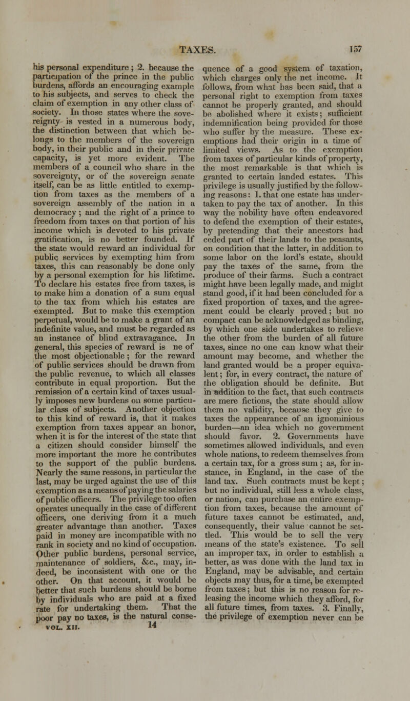 his personal expenditure; 2. because the psyticipation of the prince in the public burdens, affords an encouraging example to his subjects, and sei-ves to check the claim of exemption in any other class of society. In those states where the sove- reignty is vested in a numerous body, the distinction between that which be- longs to tlie members of the sovereign body, in their public and in their private capacity, is yet more evident. The members of a council who share in the sovereignty, or of the sovereign senate itself, can be as little entitled to exemp- tion from taxes as the members of a sovereign assembly of the nation in a democracy ; and the right of a prince to freedom from taxes on that portion of his income which is devoted to his private gratification, is no better founded. If the state would reward an individual for public sei'vices by exempting him from taxes, tliis can reasonably be done only by a personal exemption for his lifetime. To declare his estates free from taxes, is to make him a donation of a sum equal to the tax from which his estates are exempted. But to make this exemption perpetual, would be to make a gi-ant of an indefinite value, and must be regarded as an instance of blind extravagance. In general, this species of reward is ne of {lie most objectionable; for the reward of public services should be drawn from the public revenue, to which all classes contribute in equal proportion. But the remission of a certain kind of taxes usual- ly imposes new burdens on some particu- lar class of subjects. Anotlier objection to this kind of reward is, that it makes exemption from taxes appear an honor, when it is for the interest of the state that a citizen should consider himself the more important the more he contributes to the support of the public burdens. Nearly the same reasons, in particular the last, may be urged against the use of this exemption as a meansof payingtlie salaries of public officers. The privilege too often operates imequally iji the case of different officers, one deriving from it a much greater advantage than another. Taxes paid in money are incompatible with no rank in society and no kind of occupation. Qther public burdens, personal sei-vice, maintenance of soldiers, &c., may, in- deed, be inconsistent with one or the other. On that account, it would be better that such burdens should be borne by individuals who are paid at a fixed rate for undertaking them. That the poor pay no taxes, is the natural conse- VOL. III. '4 quence of a good system of taxation, which charges only the net income. It follows, from what has been said, that a personal right to exemption from taxes cannot be properly grauited, and should be abolished where it exists; sufficient indemnification being provided for tliose who suffer by the measure. These ex- emptions had their origin in a time of limited views. As to the exemption from taxes of particular kinds of property, the most remarkable is that which is gi-anted to certain landed estates. This privilege is usually justified by the follow- ing reasons: 1. that one estate has under- taken to pay the tax of another. In this way the nobility have often endeavored to defend the exemption of their estates, by pretending that their ancestors had ceded part of their lands to the peasants, on condition that the latter, in addition to some labor on the lord's estate, should pay the taxes of the same, fi-om the produce of their farms. Such a contract might have been legally made, and might stand good, if it had been concluded for a fixed proportion of taxes, and the agree- ment could be clearly proved; but no compact can be acknowledged as binding, by which one side undertakes to relieve the other from the burden of all future taxes, since no one can know what their amount may become, and whether the land granted would be a proper equiva- lent ; for, in every contract, the nature of the obligation should be definite. But in addition to the fact, that such contracts are mere fictions, the state should allow them no validity, because they give to taxes the appearance of an ignominious burden—an idea which no government sliould favor. 2. Governments have sometimes allowed individuals, and even whole nations, to redeem themselves from a certain tax, for a gross sum ; as, for in- stance, in England, in the case of the land tax. Such contracts must be kept; but no individual, still less a whole class, or nation, can purchase an entire exemp- tion from taxes, because the amount of future taxes cannot be estimated, and, consequently, their value cannot be set- tled. This would be to sell the very means of the state's existence. To sell an improper tax, in order to establish a better, as was done with the land tax in England, may be advisable, and certjun objects may thus, for a time, be exempted from taxes; but this is no reason for re- leasing the income which they afford, for all future times, from taxes. 3. Finally, the privilege of exemption never can be