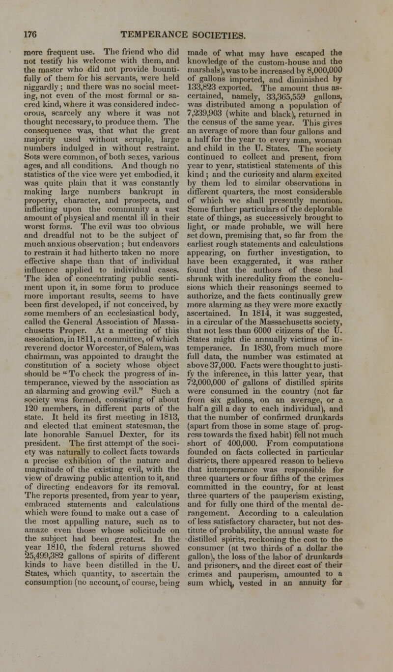 more frequent use. The friend who did not testify bis welcome with them, and the master who did not provide bounti- fully of them for his sei-vants, were held niggardly; and tbel'e was no social meet- ing, not even of the most formal or sa- cred kind, where it was considered indec- orous, scarcely any where it was not thought necessary, to produce them. The consequence was, that what the great majority used without scruple, large numbers indulged in without restraint. Sots were common, of both sexes, various ages, and all conditions. And though no statistics of the vice were yet embodied, it was quite plain that it was constantly making large numbers bankrupt in property, character, and prospects, and inflicting upon the conmiunity a vast amount of pbysical and mental ill in their worst forms. The evil was too obvious and dreadful not to be the subject of much anxious observation; but endeavoi-s to restrain it had hitherto taken no more effective shape than that of individual influence applied to individual cases. The idea of concentrating pubhc senti- ment upon it, in some form to produce more important results, seems to have been first developed, if not conceived, by fcome members of an ecclesiastical body, called the General Association of Massa- chusetts Proper. At a meeting of this association, in 1811, a committee, of which reverend doctor Worcester, of Salem, was (ihairman, was appointed to draught the constitution of a society whose object should be  To check the progress of in- temperance, viewed by the association as an alarming and growing evil. Such a society was formed, consisting of about 120 members, in different parts of the state. It held its fii-st meeting in 1813, and elected tl;at eminent statesman, the late honorable Samuel Dexter, for its president. The first attempt of the soci- ety was naturally to collect facts towards a precise exhibition of the nature and magnitude of the existing evil, with the view of drawing public attention to it, and of du-ecting endeavors for its removal. The reports presented, from year to year, embraced statements and calculations which were found to make out a case of the most appalling nature, such as to amaze even those whose solicitude on the subject had been greatest. In the year 1810, the federal returns showed 25,499,382 gallons of spirits of different kinds to have been distilled in the U. States, which quantity, to ascertain the consumption (no account, of course, being made of what may have escaped the knowledge of the custom-house and the marshals), was to be increased by 8,000,000 of gallons imported, and diminished by 13-3,823 exported. The amount thus as- certained, namely, 33,365,559 gallons, was distributed among a population of 7,239,903 (white and black), returned in the census of the same year. This gives an average of more than four gallons and a half for the year to every man, woman and child in the U. States. The society continued to collect and present, from year to year, statistical statements of this kind ; and the curiosity and alarm excited by them led to similar observations in different quarters, the most considerable of which we shall presently mention. Some further particulars of the deplorable state of things, as successively brought to light, or made probable, we will here set down, premising that, so far from the earliest rough statements and calculations appearing, on further investigation, to have been exaggerated, it was rather found that the authors of these had shrunk with incredulity from the conclu- sions which their reasonings seemed to authorize, and the facts continually grew more alarming as they were more exactly ascertained. In 1814, it was suggested, in a circular of the Massachusetts society, that not less than 6000 citizens of the U. States might die annually victims of in- temperance. In 1830, from much more full data, the number was estimated at above 37,000. Facts were thought to justi- fy the inference, in this latter year, that 72,000,000 of gallons of distilled spirits were consumed in the countiy (not far from six gallons, on an average, or a half a gill a day to each individual), and that the number of confii-med drunkards (apart from those in some stage of prog- ress towards the fixed habit) fell not much short of 400,000. From computations founded on facts collected in particular districts, there appeared reason to believe that intemperance was responsible for three quarters or four fifths of the crimes committed in the country, for at least three quartere of the pauperism existing, and for fully one third of the mental de- rangement. According to a calculation of less satisfactory character, but not des- titute of probability, the annual waste for distilled spirits, reckoning the cost to the consumer (at two thirds of a dollar the gallon), the loss of the labor of drunkards and prisoners, and the direct cost of their crimes and pauperism, amounted to a sum whic^, vested in an annuity for